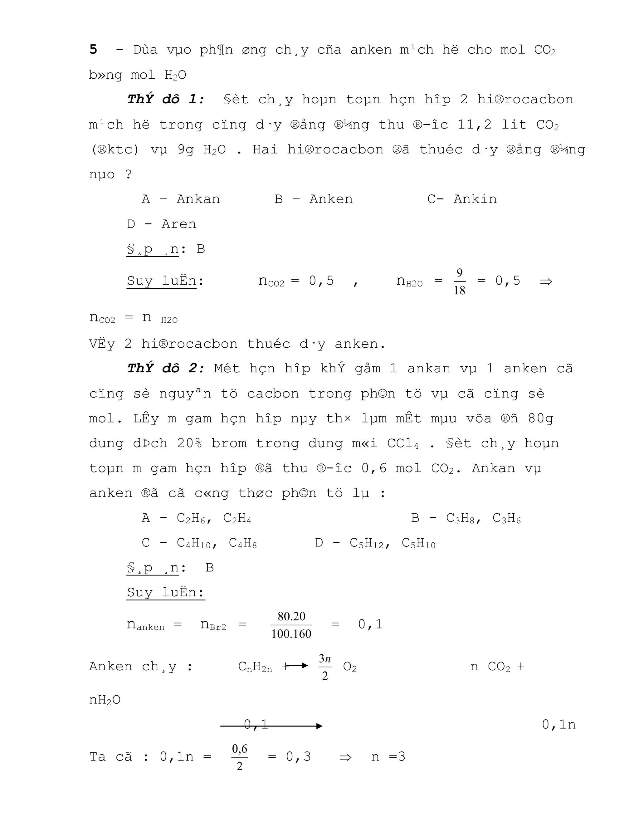 5 - Dùa vµo ph¶n øng ch¸y cña anken m¹ch hë cho mol CO2
b»ng mol H2O
ThÝ dô 1: §èt ch¸y hoµn toµn hçn hîp 2 hi®rocacbon
m¹ch hë trong cïng d·y ®ång ®¼ng thu ®-îc 11,2 lit CO2
(®ktc) vµ 9g H2O . Hai hi®rocacbon ®ã thuéc d·y ®ång ®¼ng
nµo ?
A – Ankan B – Anken C- Ankin
D - Aren
§¸p ¸n: B
Suy luËn: nCO2 = 0,5 , nH2O =
18
9
= 0,5 
nCO2 = n H2O
VËy 2 hi®rocacbon thuéc d·y anken.
ThÝ dô 2: Mét hçn hîp khÝ gåm 1 ankan vµ 1 anken cã
cïng sè nguyªn tö cacbon trong ph©n tö vµ cã cïng sè
mol. LÊy m gam hçn hîp nµy th× lµm mÊt mµu võa ®ñ 80g
dung dÞch 20% brom trong dung m«i CCl4 . §èt ch¸y hoµn
toµn m gam hçn hîp ®ã thu ®-îc 0,6 mol CO2. Ankan vµ
anken ®ã cã c«ng thøc ph©n tö lµ :
A - C2H6, C2H4 B - C3H8, C3H6
C - C4H10, C4H8 D - C5H12, C5H10
§¸p ¸n: B
Suy luËn:
nanken = nBr2 =
160.100
20.80
= 0,1
Anken ch¸y : CnH2n +
2
3n
O2 n CO2 +
nH2O
0,1 0,1n
Ta cã : 0,1n =
2
6,0
= 0,3  n =3
 
