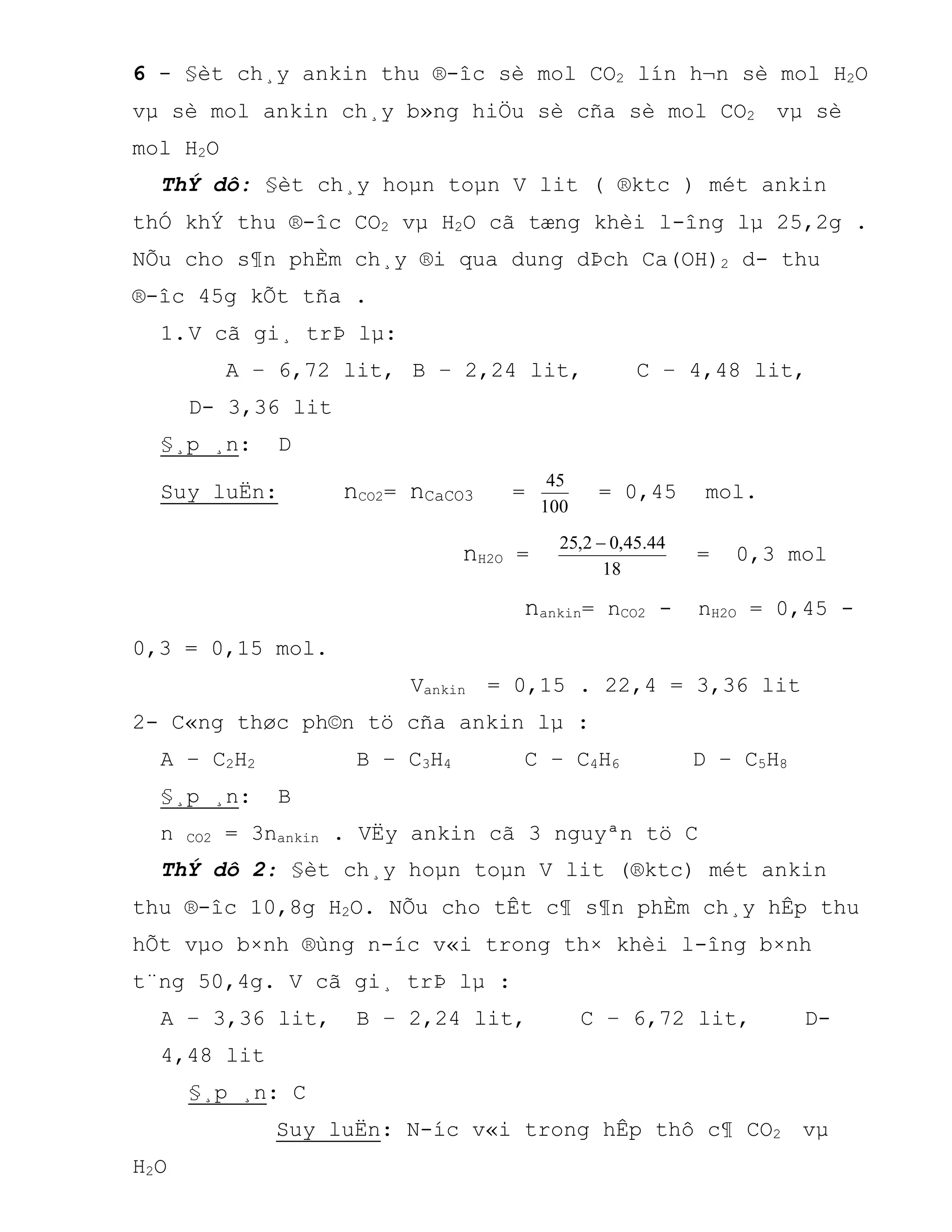 6 - §èt ch¸y ankin thu ®-îc sè mol CO2 lín h¬n sè mol H2O
vµ sè mol ankin ch¸y b»ng hiÖu sè cña sè mol CO2 vµ sè
mol H2O
ThÝ dô: §èt ch¸y hoµn toµn V lit ( ®ktc ) mét ankin
thÓ khÝ thu ®-îc CO2 vµ H2O cã tæng khèi l-îng lµ 25,2g .
NÕu cho s¶n phÈm ch¸y ®i qua dung dÞch Ca(OH)2 d- thu
®-îc 45g kÕt tña .
1.V cã gi¸ trÞ lµ:
A – 6,72 lit, B – 2,24 lit, C – 4,48 lit,
D- 3,36 lit
§¸p ¸n: D
Suy luËn: nCO2= nCaCO3 =
100
45
= 0,45 mol.
nH2O =
18
44.45,02,25 
= 0,3 mol
nankin= nCO2 - nH2O = 0,45 -
0,3 = 0,15 mol.
Vankin = 0,15 . 22,4 = 3,36 lit
2- C«ng thøc ph©n tö cña ankin lµ :
A – C2H2 B – C3H4 C – C4H6 D – C5H8
§¸p ¸n: B
n CO2 = 3nankin . VËy ankin cã 3 nguyªn tö C
ThÝ dô 2: §èt ch¸y hoµn toµn V lit (®ktc) mét ankin
thu ®-îc 10,8g H2O. NÕu cho tÊt c¶ s¶n phÈm ch¸y hÊp thu
hÕt vµo b×nh ®ùng n-íc v«i trong th× khèi l-îng b×nh
t¨ng 50,4g. V cã gi¸ trÞ lµ :
A – 3,36 lit, B – 2,24 lit, C – 6,72 lit, D-
4,48 lit
§¸p ¸n: C
Suy luËn: N-íc v«i trong hÊp thô c¶ CO2 vµ
H2O
 