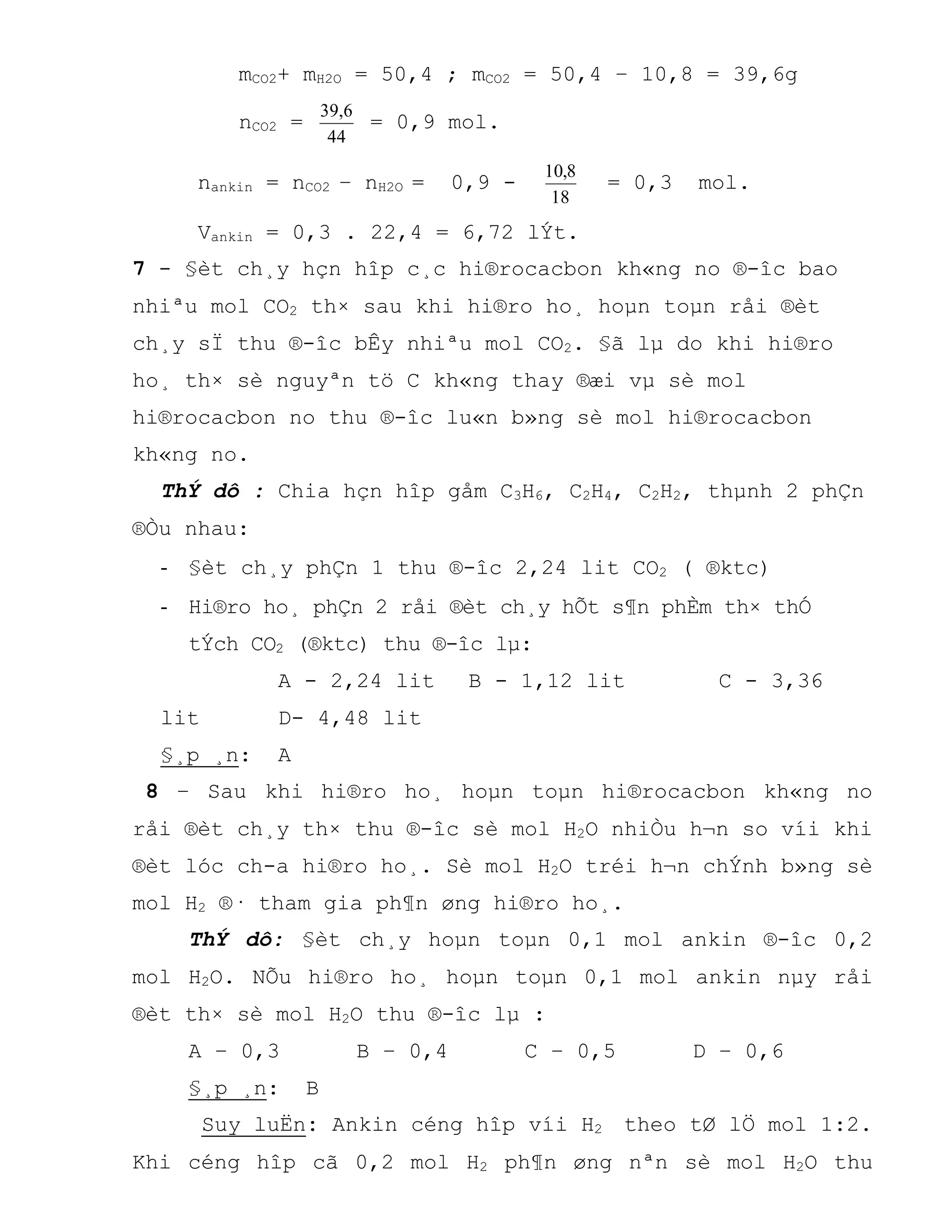 mCO2+ mH2O = 50,4 ; mCO2 = 50,4 – 10,8 = 39,6g
nCO2 =
44
6,39
= 0,9 mol.
nankin = nCO2 – nH2O = 0,9 -
18
8,10
= 0,3 mol.
Vankin = 0,3 . 22,4 = 6,72 lÝt.
7 - §èt ch¸y hçn hîp c¸c hi®rocacbon kh«ng no ®-îc bao
nhiªu mol CO2 th× sau khi hi®ro ho¸ hoµn toµn råi ®èt
ch¸y sÏ thu ®-îc bÊy nhiªu mol CO2. §ã lµ do khi hi®ro
ho¸ th× sè nguyªn tö C kh«ng thay ®æi vµ sè mol
hi®rocacbon no thu ®-îc lu«n b»ng sè mol hi®rocacbon
kh«ng no.
ThÝ dô : Chia hçn hîp gåm C3H6, C2H4, C2H2, thµnh 2 phÇn
®Òu nhau:
- §èt ch¸y phÇn 1 thu ®-îc 2,24 lit CO2 ( ®ktc)
- Hi®ro ho¸ phÇn 2 råi ®èt ch¸y hÕt s¶n phÈm th× thÓ
tÝch CO2 (®ktc) thu ®-îc lµ:
A - 2,24 lit B - 1,12 lit C - 3,36
lit D- 4,48 lit
§¸p ¸n: A
8 – Sau khi hi®ro ho¸ hoµn toµn hi®rocacbon kh«ng no
råi ®èt ch¸y th× thu ®-îc sè mol H2O nhiÒu h¬n so víi khi
®èt lóc ch-a hi®ro ho¸. Sè mol H2O tréi h¬n chÝnh b»ng sè
mol H2 ®· tham gia ph¶n øng hi®ro ho¸.
ThÝ dô: §èt ch¸y hoµn toµn 0,1 mol ankin ®-îc 0,2
mol H2O. NÕu hi®ro ho¸ hoµn toµn 0,1 mol ankin nµy råi
®èt th× sè mol H2O thu ®-îc lµ :
A – 0,3 B – 0,4 C – 0,5 D – 0,6
§¸p ¸n: B
Suy luËn: Ankin céng hîp víi H2 theo tØ lÖ mol 1:2.
Khi céng hîp cã 0,2 mol H2 ph¶n øng nªn sè mol H2O thu
 