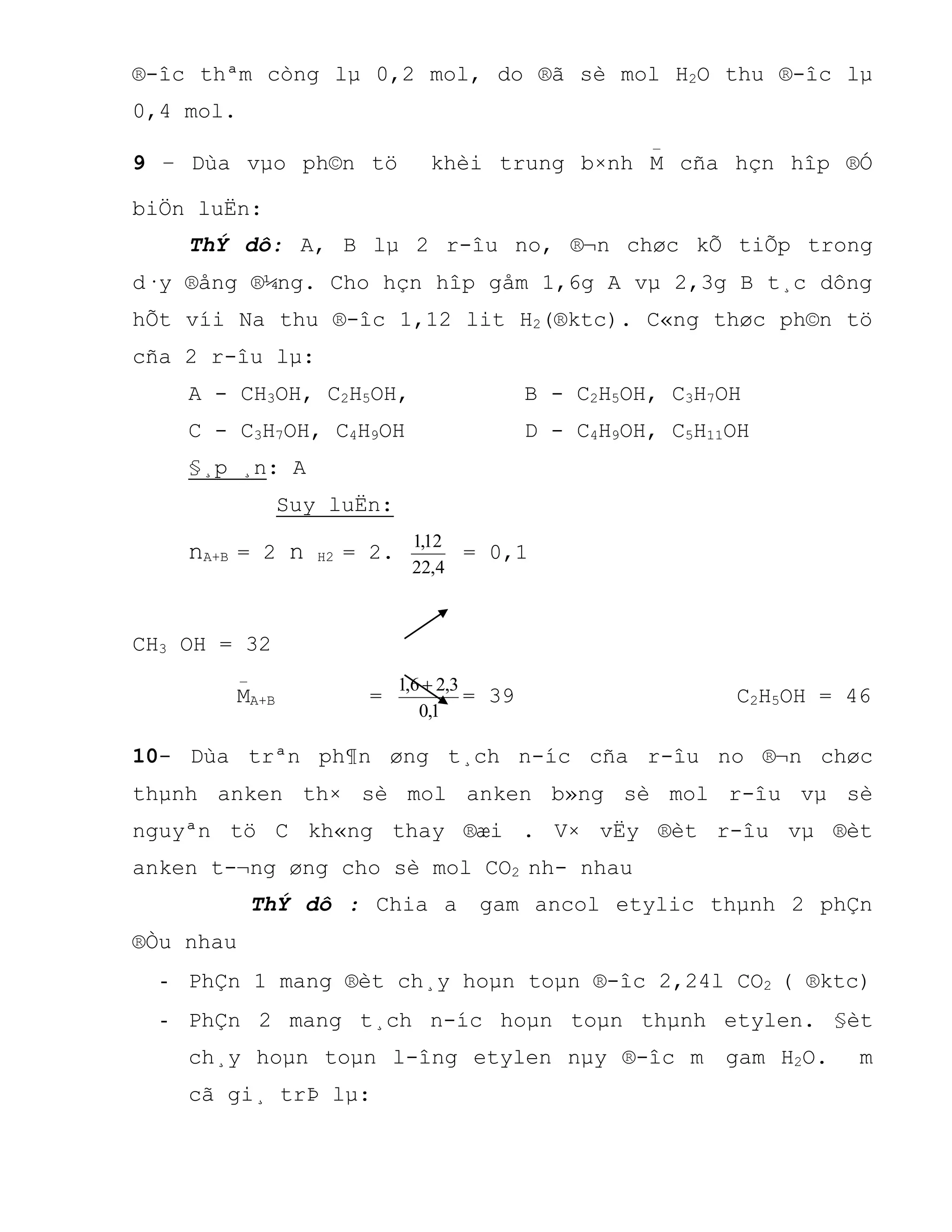 ®-îc thªm còng lµ 0,2 mol, do ®ã sè mol H2O thu ®-îc lµ
0,4 mol.
9 – Dùa vµo ph©n tö khèi trung b×nh M
_
cña hçn hîp ®Ó
biÖn luËn:
ThÝ dô: A, B lµ 2 r-îu no, ®¬n chøc kÕ tiÕp trong
d·y ®ång ®¼ng. Cho hçn hîp gåm 1,6g A vµ 2,3g B t¸c dông
hÕt víi Na thu ®-îc 1,12 lit H2(®ktc). C«ng thøc ph©n tö
cña 2 r-îu lµ:
A - CH3OH, C2H5OH, B - C2H5OH, C3H7OH
C - C3H7OH, C4H9OH D - C4H9OH, C5H11OH
§¸p ¸n: A
Suy luËn:
nA+B = 2 n H2 = 2.
4,22
12,1
= 0,1
CH3 OH = 32
M
_
A+B =
1,0
3,26,1 
= 39 C2H5OH = 46
10- Dùa trªn ph¶n øng t¸ch n-íc cña r-îu no ®¬n chøc
thµnh anken th× sè mol anken b»ng sè mol r-îu vµ sè
nguyªn tö C kh«ng thay ®æi . V× vËy ®èt r-îu vµ ®èt
anken t-¬ng øng cho sè mol CO2 nh- nhau
ThÝ dô : Chia a gam ancol etylic thµnh 2 phÇn
®Òu nhau
- PhÇn 1 mang ®èt ch¸y hoµn toµn ®-îc 2,24l CO2 ( ®ktc)
- PhÇn 2 mang t¸ch n-íc hoµn toµn thµnh etylen. §èt
ch¸y hoµn toµn l-îng etylen nµy ®-îc m gam H2O. m
cã gi¸ trÞ lµ:
 