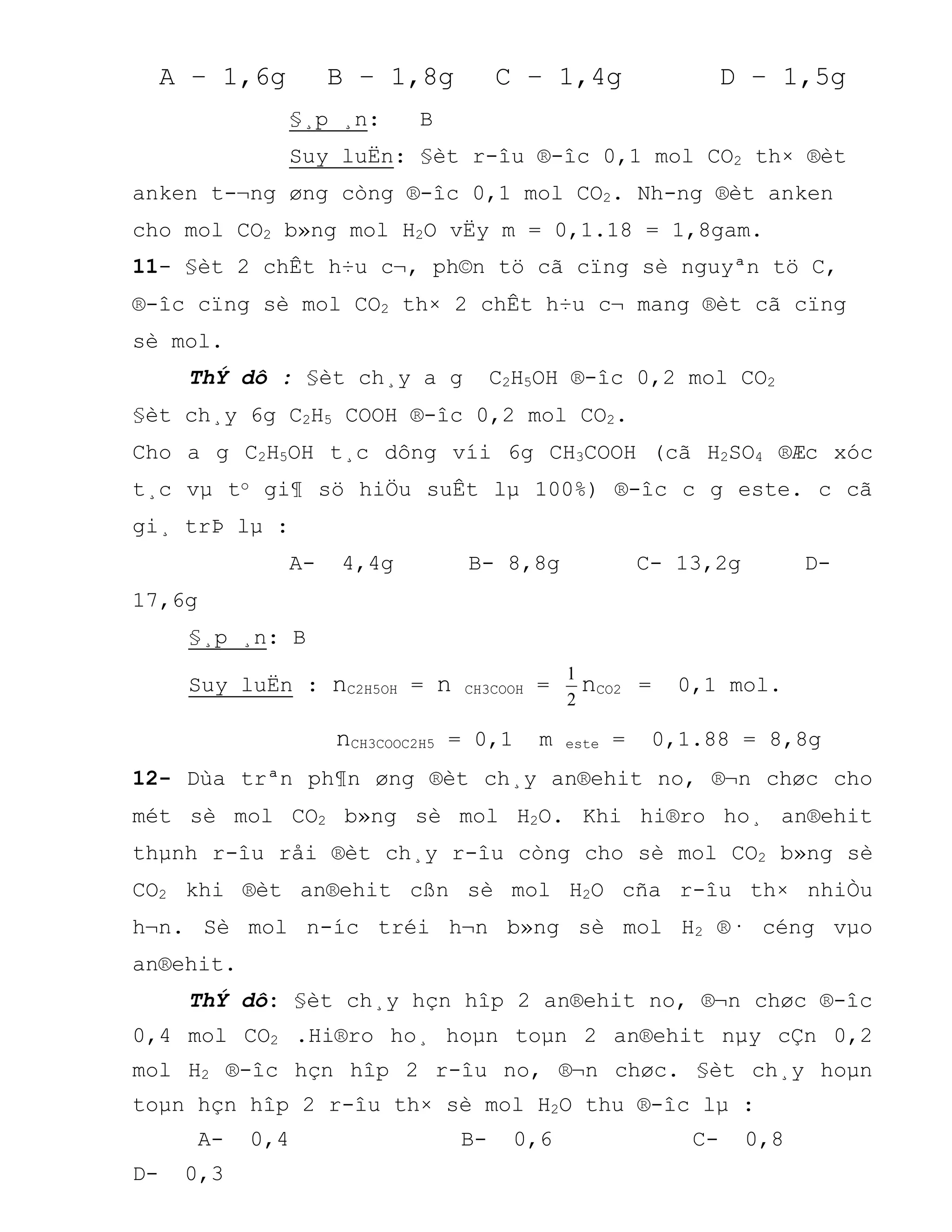 A – 1,6g B – 1,8g C – 1,4g D – 1,5g
§¸p ¸n: B
Suy luËn: §èt r-îu ®-îc 0,1 mol CO2 th× ®èt
anken t-¬ng øng còng ®-îc 0,1 mol CO2. Nh-ng ®èt anken
cho mol CO2 b»ng mol H2O vËy m = 0,1.18 = 1,8gam.
11- §èt 2 chÊt h÷u c¬, ph©n tö cã cïng sè nguyªn tö C,
®-îc cïng sè mol CO2 th× 2 chÊt h÷u c¬ mang ®èt cã cïng
sè mol.
ThÝ dô : §èt ch¸y a g C2H5OH ®-îc 0,2 mol CO2
§èt ch¸y 6g C2H5 COOH ®-îc 0,2 mol CO2.
Cho a g C2H5OH t¸c dông víi 6g CH3COOH (cã H2SO4 ®Æc xóc
t¸c vµ to gi¶ sö hiÖu suÊt lµ 100%) ®-îc c g este. c cã
gi¸ trÞ lµ :
A- 4,4g B- 8,8g C- 13,2g D-
17,6g
§¸p ¸n: B
Suy luËn : nC2H5OH = n CH3COOH =
2
1
nCO2 = 0,1 mol.
nCH3COOC2H5 = 0,1 m este = 0,1.88 = 8,8g
12- Dùa trªn ph¶n øng ®èt ch¸y an®ehit no, ®¬n chøc cho
mét sè mol CO2 b»ng sè mol H2O. Khi hi®ro ho¸ an®ehit
thµnh r-îu råi ®èt ch¸y r-îu còng cho sè mol CO2 b»ng sè
CO2 khi ®èt an®ehit cßn sè mol H2O cña r-îu th× nhiÒu
h¬n. Sè mol n-íc tréi h¬n b»ng sè mol H2 ®· céng vµo
an®ehit.
ThÝ dô: §èt ch¸y hçn hîp 2 an®ehit no, ®¬n chøc ®-îc
0,4 mol CO2 .Hi®ro ho¸ hoµn toµn 2 an®ehit nµy cÇn 0,2
mol H2 ®-îc hçn hîp 2 r-îu no, ®¬n chøc. §èt ch¸y hoµn
toµn hçn hîp 2 r-îu th× sè mol H2O thu ®-îc lµ :
A- 0,4 B- 0,6 C- 0,8
D- 0,3
 