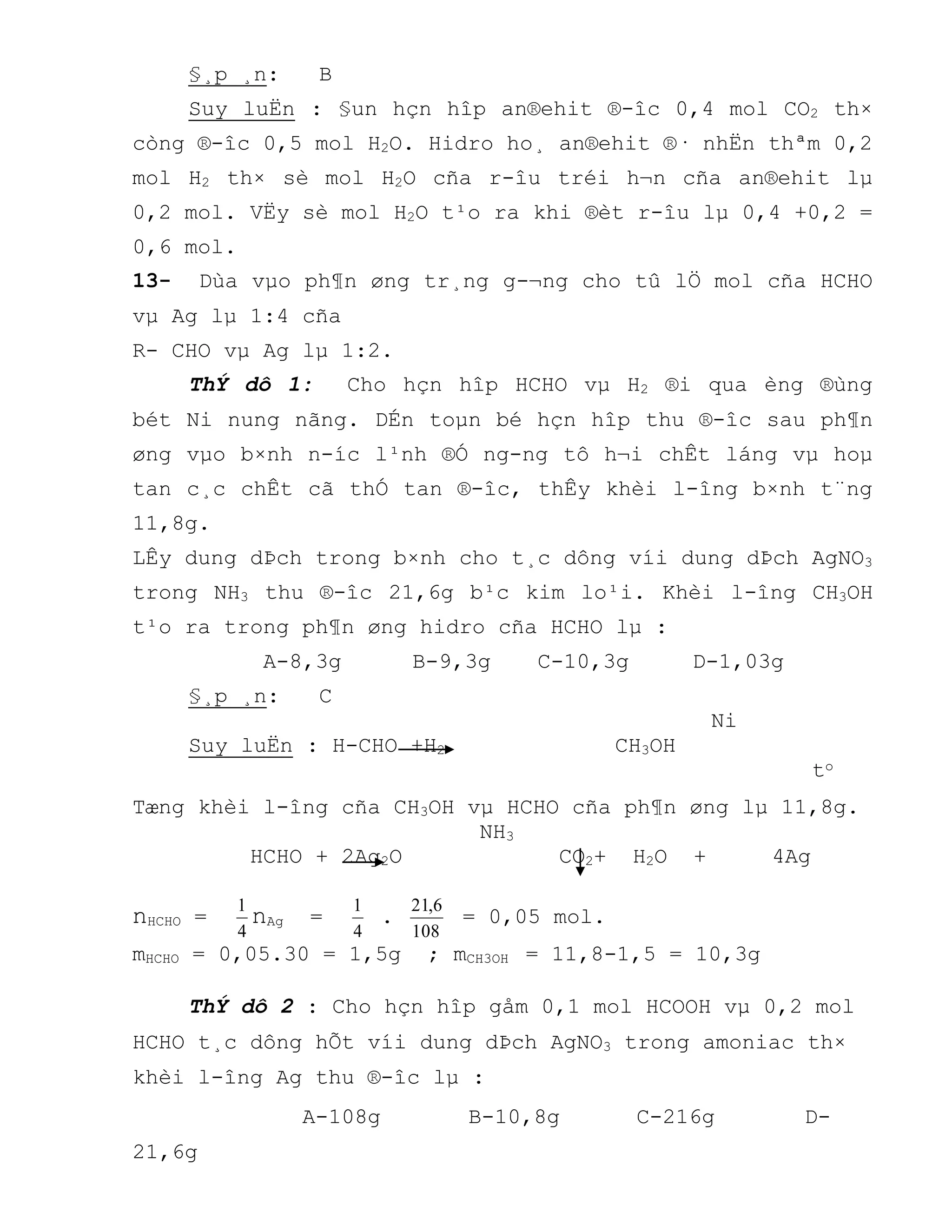 §¸p ¸n: B
Suy luËn : §un hçn hîp an®ehit ®-îc 0,4 mol CO2 th×
còng ®-îc 0,5 mol H2O. Hidro ho¸ an®ehit ®· nhËn thªm 0,2
mol H2 th× sè mol H2O cña r-îu tréi h¬n cña an®ehit lµ
0,2 mol. VËy sè mol H2O t¹o ra khi ®èt r-îu lµ 0,4 +0,2 =
0,6 mol.
13- Dùa vµo ph¶n øng tr¸ng g-¬ng cho tû lÖ mol cña HCHO
vµ Ag lµ 1:4 cña
R- CHO vµ Ag lµ 1:2.
ThÝ dô 1: Cho hçn hîp HCHO vµ H2 ®i qua èng ®ùng
bét Ni nung nãng. DÉn toµn bé hçn hîp thu ®-îc sau ph¶n
øng vµo b×nh n-íc l¹nh ®Ó ng-ng tô h¬i chÊt láng vµ hoµ
tan c¸c chÊt cã thÓ tan ®-îc, thÊy khèi l-îng b×nh t¨ng
11,8g.
LÊy dung dÞch trong b×nh cho t¸c dông víi dung dÞch AgNO3
trong NH3 thu ®-îc 21,6g b¹c kim lo¹i. Khèi l-îng CH3OH
t¹o ra trong ph¶n øng hidro cña HCHO lµ :
A-8,3g B-9,3g C-10,3g D-1,03g
§¸p ¸n: C
Ni
Suy luËn : H-CHO +H2 CH3OH
to
Tæng khèi l-îng cña CH3OH vµ HCHO cña ph¶n øng lµ 11,8g.
NH3
HCHO + 2Ag2O CO2+ H2O + 4Ag
nHCHO =
4
1
nAg =
4
1
.
108
6,21
= 0,05 mol.
mHCHO = 0,05.30 = 1,5g ; mCH3OH = 11,8-1,5 = 10,3g
ThÝ dô 2 : Cho hçn hîp gåm 0,1 mol HCOOH vµ 0,2 mol
HCHO t¸c dông hÕt víi dung dÞch AgNO3 trong amoniac th×
khèi l-îng Ag thu ®-îc lµ :
A-108g B-10,8g C-216g D-
21,6g
 