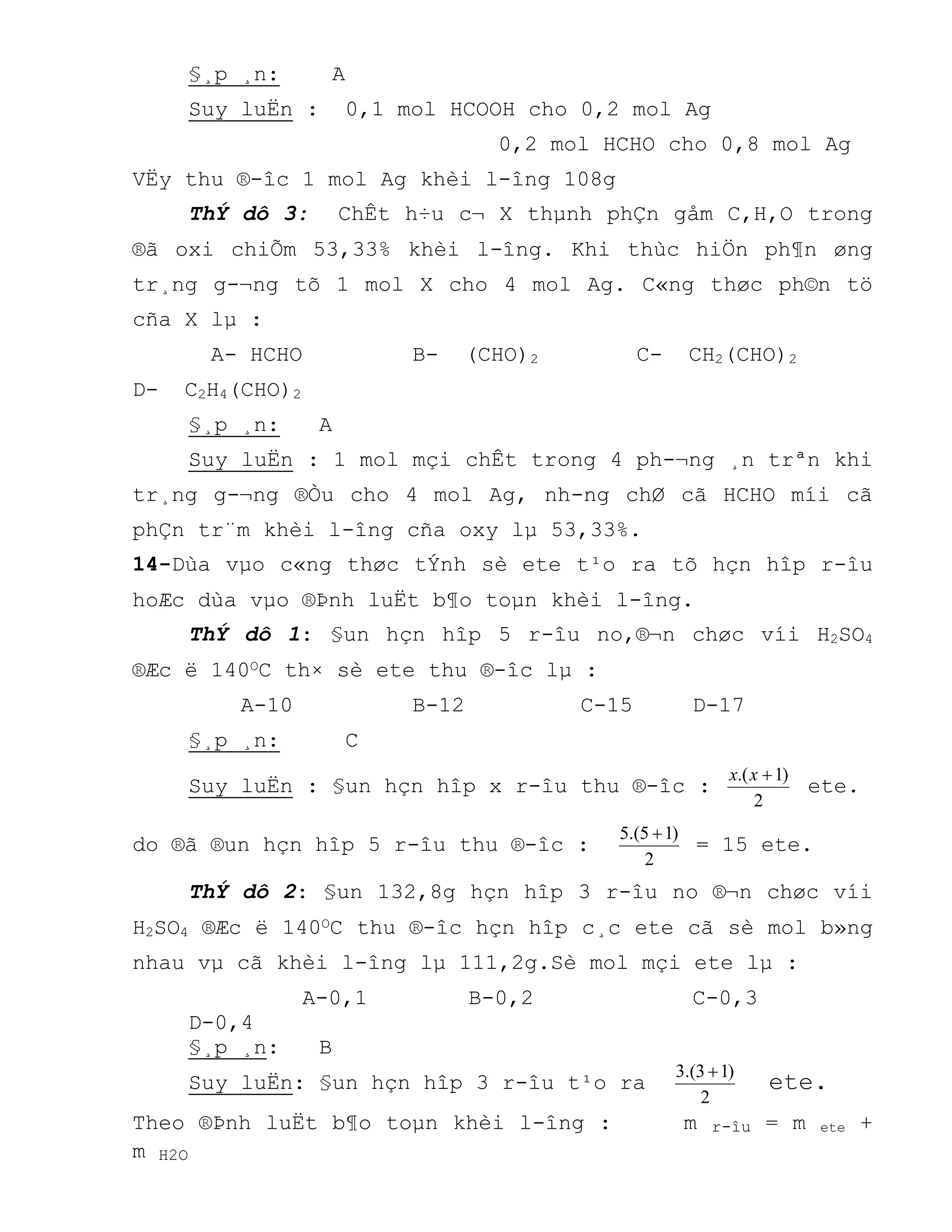 §¸p ¸n: A
Suy luËn : 0,1 mol HCOOH cho 0,2 mol Ag
0,2 mol HCHO cho 0,8 mol Ag
VËy thu ®-îc 1 mol Ag khèi l-îng 108g
ThÝ dô 3: ChÊt h÷u c¬ X thµnh phÇn gåm C,H,O trong
®ã oxi chiÕm 53,33% khèi l-îng. Khi thùc hiÖn ph¶n øng
tr¸ng g-¬ng tõ 1 mol X cho 4 mol Ag. C«ng thøc ph©n tö
cña X lµ :
A- HCHO B- (CHO)2 C- CH2(CHO)2
D- C2H4(CHO)2
§¸p ¸n: A
Suy luËn : 1 mol mçi chÊt trong 4 ph-¬ng ¸n trªn khi
tr¸ng g-¬ng ®Òu cho 4 mol Ag, nh-ng chØ cã HCHO míi cã
phÇn tr¨m khèi l-îng cña oxy lµ 53,33%.
14-Dùa vµo c«ng thøc tÝnh sè ete t¹o ra tõ hçn hîp r-îu
hoÆc dùa vµo ®Þnh luËt b¶o toµn khèi l-îng.
ThÝ dô 1: §un hçn hîp 5 r-îu no,®¬n chøc víi H2SO4
®Æc ë 140OC th× sè ete thu ®-îc lµ :
A-10 B-12 C-15 D-17
§¸p ¸n: C
Suy luËn : §un hçn hîp x r-îu thu ®-îc :
2
)1.( xx
ete.
do ®ã ®un hçn hîp 5 r-îu thu ®-îc :
2
)15.(5 
= 15 ete.
ThÝ dô 2: §un 132,8g hçn hîp 3 r-îu no ®¬n chøc víi
H2SO4 ®Æc ë 140OC thu ®-îc hçn hîp c¸c ete cã sè mol b»ng
nhau vµ cã khèi l-îng lµ 111,2g.Sè mol mçi ete lµ :
A-0,1 B-0,2 C-0,3
D-0,4
§¸p ¸n: B
Suy luËn: §un hçn hîp 3 r-îu t¹o ra
2
)13.(3 
ete.
Theo ®Þnh luËt b¶o toµn khèi l-îng : m r-îu = m ete +
m H2O
 