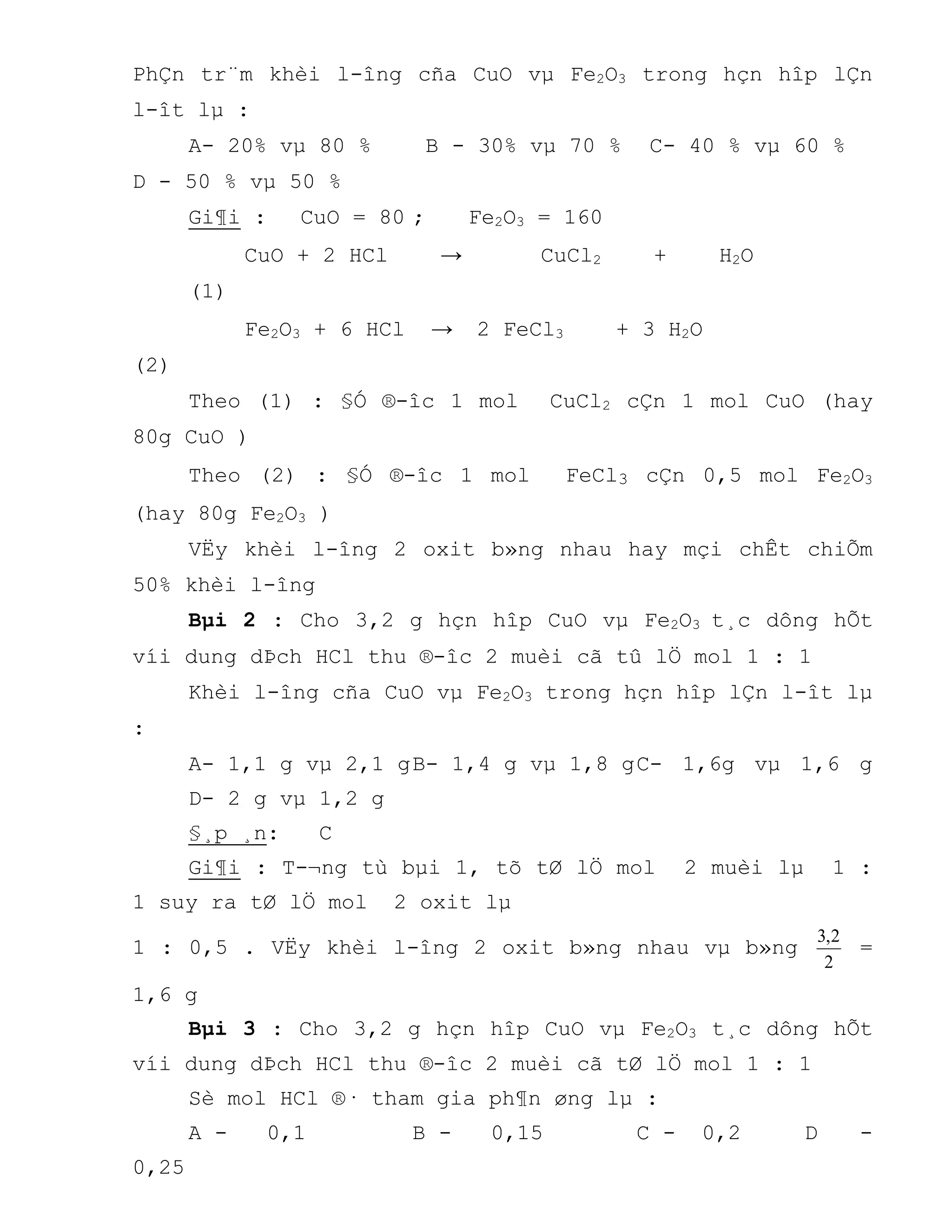 PhÇn tr¨m khèi l-îng cña CuO vµ Fe2O3 trong hçn hîp lÇn
l-ît lµ :
A- 20% vµ 80 % B - 30% vµ 70 % C- 40 % vµ 60 %
D - 50 % vµ 50 %
Gi¶i : CuO = 80 ; Fe2O3 = 160
CuO + 2 HCl → CuCl2 + H2O
(1)
Fe2O3 + 6 HCl → 2 FeCl3 + 3 H2O
(2)
Theo (1) : §Ó ®-îc 1 mol CuCl2 cÇn 1 mol CuO (hay
80g CuO )
Theo (2) : §Ó ®-îc 1 mol FeCl3 cÇn 0,5 mol Fe2O3
(hay 80g Fe2O3 )
VËy khèi l-îng 2 oxit b»ng nhau hay mçi chÊt chiÕm
50% khèi l-îng
Bµi 2 : Cho 3,2 g hçn hîp CuO vµ Fe2O3 t¸c dông hÕt
víi dung dÞch HCl thu ®-îc 2 muèi cã tû lÖ mol 1 : 1
Khèi l-îng cña CuO vµ Fe2O3 trong hçn hîp lÇn l-ît lµ
:
A- 1,1 g vµ 2,1 gB- 1,4 g vµ 1,8 gC- 1,6g vµ 1,6 g
D- 2 g vµ 1,2 g
§¸p ¸n: C
Gi¶i : T-¬ng tù bµi 1, tõ tØ lÖ mol 2 muèi lµ 1 :
1 suy ra tØ lÖ mol 2 oxit lµ
1 : 0,5 . VËy khèi l-îng 2 oxit b»ng nhau vµ b»ng
2
2,3
=
1,6 g
Bµi 3 : Cho 3,2 g hçn hîp CuO vµ Fe2O3 t¸c dông hÕt
víi dung dÞch HCl thu ®-îc 2 muèi cã tØ lÖ mol 1 : 1
Sè mol HCl ®· tham gia ph¶n øng lµ :
A - 0,1 B - 0,15 C - 0,2 D -
0,25
 