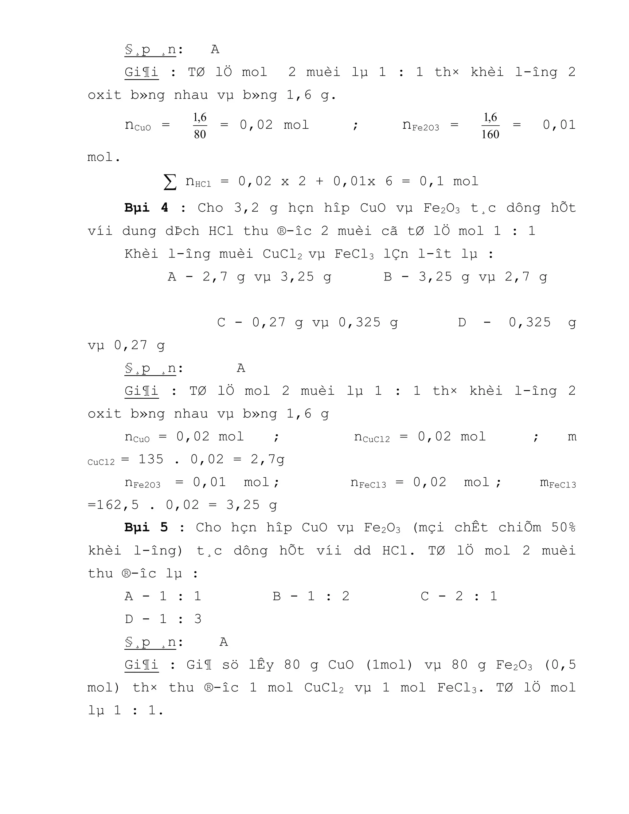 §¸p ¸n: A
Gi¶i : TØ lÖ mol 2 muèi lµ 1 : 1 th× khèi l-îng 2
oxit b»ng nhau vµ b»ng 1,6 g.
nCuO =
80
6,1
= 0,02 mol ; nFe2O3 =
160
6,1
= 0,01
mol.
 nHCl = 0,02 x 2 + 0,01x 6 = 0,1 mol
Bµi 4 : Cho 3,2 g hçn hîp CuO vµ Fe2O3 t¸c dông hÕt
víi dung dÞch HCl thu ®-îc 2 muèi cã tØ lÖ mol 1 : 1
Khèi l-îng muèi CuCl2 vµ FeCl3 lÇn l-ît lµ :
A - 2,7 g vµ 3,25 g B - 3,25 g vµ 2,7 g
C - 0,27 g vµ 0,325 g D - 0,325 g
vµ 0,27 g
§¸p ¸n: A
Gi¶i : TØ lÖ mol 2 muèi lµ 1 : 1 th× khèi l-îng 2
oxit b»ng nhau vµ b»ng 1,6 g
nCuO = 0,02 mol ; nCuCl2 = 0,02 mol ; m
CuCl2 = 135 . 0,02 = 2,7g
nFe2O3 = 0,01 mol ; nFeCl3 = 0,02 mol ; mFeCl3
=162,5 . 0,02 = 3,25 g
Bµi 5 : Cho hçn hîp CuO vµ Fe2O3 (mçi chÊt chiÕm 50%
khèi l-îng) t¸c dông hÕt víi dd HCl. TØ lÖ mol 2 muèi
thu ®-îc lµ :
A - 1 : 1 B - 1 : 2 C - 2 : 1
D - 1 : 3
§¸p ¸n: A
Gi¶i : Gi¶ sö lÊy 80 g CuO (1mol) vµ 80 g Fe2O3 (0,5
mol) th× thu ®-îc 1 mol CuCl2 vµ 1 mol FeCl3. TØ lÖ mol
lµ 1 : 1.
 