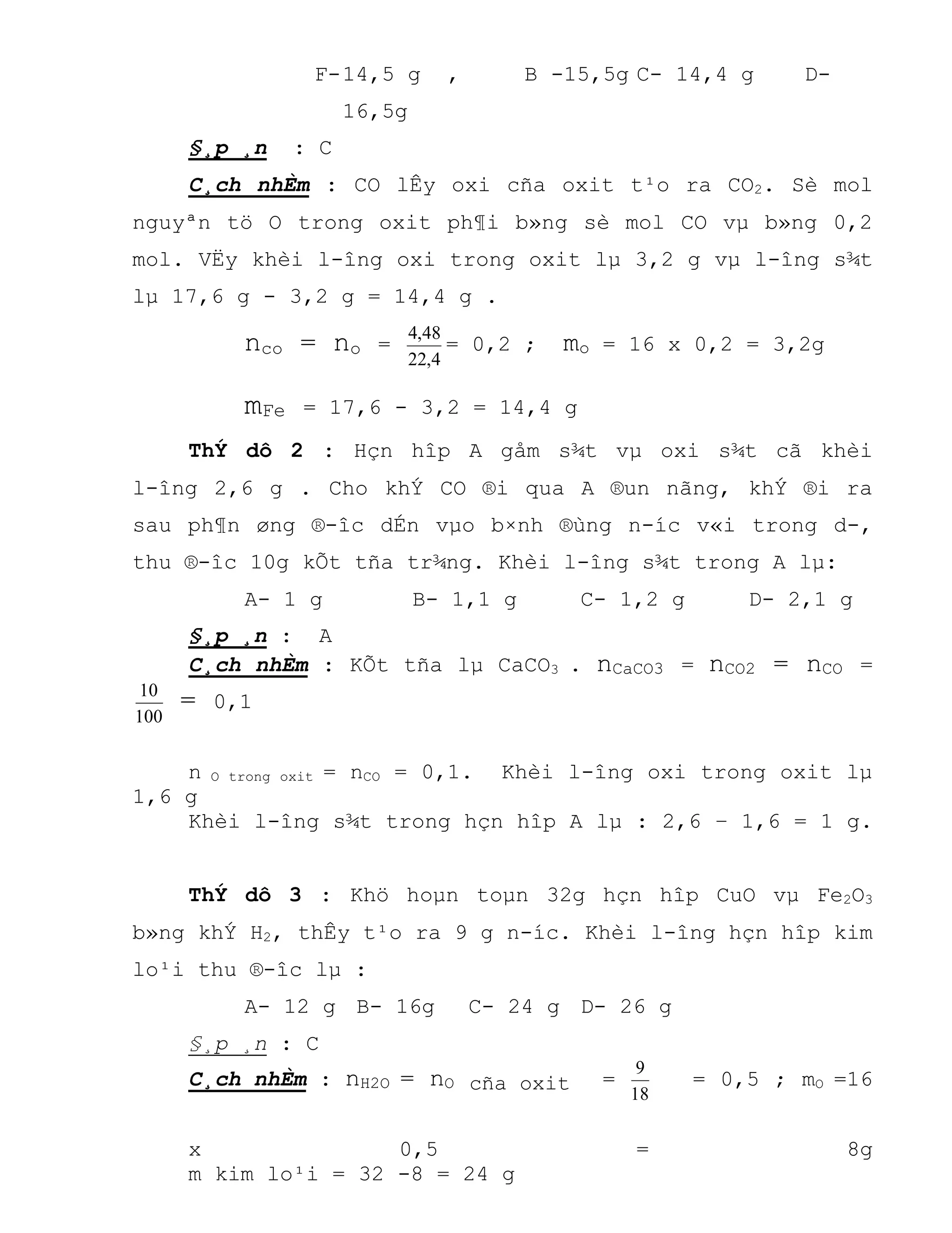 F-14,5 g , B -15,5g C- 14,4 g D-
16,5g
§¸p ¸n : C
C¸ch nhÈm : CO lÊy oxi cña oxit t¹o ra CO2. Sè mol
nguyªn tö O trong oxit ph¶i b»ng sè mol CO vµ b»ng 0,2
mol. VËy khèi l-îng oxi trong oxit lµ 3,2 g vµ l-îng s¾t
lµ 17,6 g - 3,2 g = 14,4 g .
nco = no =
4,22
48,4
= 0,2 ; mo = 16 x 0,2 = 3,2g
mFe = 17,6 - 3,2 = 14,4 g
ThÝ dô 2 : Hçn hîp A gåm s¾t vµ oxi s¾t cã khèi
l-îng 2,6 g . Cho khÝ CO ®i qua A ®un nãng, khÝ ®i ra
sau ph¶n øng ®-îc dÉn vµo b×nh ®ùng n-íc v«i trong d-,
thu ®-îc 10g kÕt tña tr¾ng. Khèi l-îng s¾t trong A lµ:
A- 1 g B- 1,1 g C- 1,2 g D- 2,1 g
§¸p ¸n : A
C¸ch nhÈm : KÕt tña lµ CaCO3 . nCaCO3 = nCO2 = nCO =
100
10
= 0,1
n O trong oxit = nCO = 0,1. Khèi l-îng oxi trong oxit lµ
1,6 g
Khèi l-îng s¾t trong hçn hîp A lµ : 2,6 – 1,6 = 1 g.
ThÝ dô 3 : Khö hoµn toµn 32g hçn hîp CuO vµ Fe2O3
b»ng khÝ H2, thÊy t¹o ra 9 g n-íc. Khèi l-îng hçn hîp kim
lo¹i thu ®-îc lµ :
A- 12 g B- 16g C- 24 g D- 26 g
§¸p ¸n : C
C¸ch nhÈm : nH2O = nO cña oxit =
18
9
= 0,5 ; mO =16
x 0,5 = 8g
m kim lo¹i = 32 -8 = 24 g
 