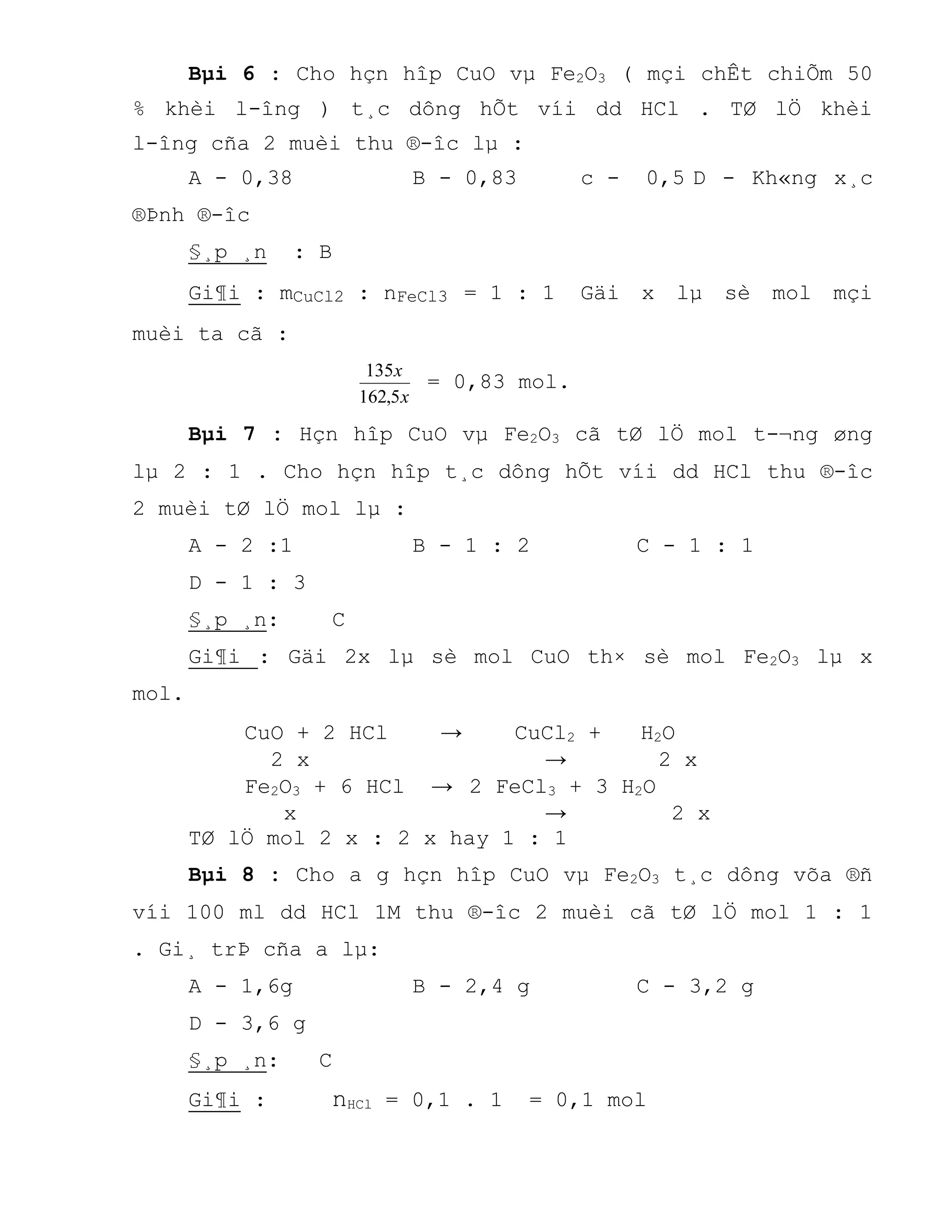 Bµi 6 : Cho hçn hîp CuO vµ Fe2O3 ( mçi chÊt chiÕm 50
% khèi l-îng ) t¸c dông hÕt víi dd HCl . TØ lÖ khèi
l-îng cña 2 muèi thu ®-îc lµ :
A - 0,38 B - 0,83 c - 0,5 D - Kh«ng x¸c
®Þnh ®-îc
§¸p ¸n : B
Gi¶i : mCuCl2 : nFeCl3 = 1 : 1 Gäi x lµ sè mol mçi
muèi ta cã :
x
x
5,162
135
= 0,83 mol.
Bµi 7 : Hçn hîp CuO vµ Fe2O3 cã tØ lÖ mol t-¬ng øng
lµ 2 : 1 . Cho hçn hîp t¸c dông hÕt víi dd HCl thu ®-îc
2 muèi tØ lÖ mol lµ :
A - 2 :1 B - 1 : 2 C - 1 : 1
D - 1 : 3
§¸p ¸n: C
Gi¶i : Gäi 2x lµ sè mol CuO th× sè mol Fe2O3 lµ x
mol.
CuO + 2 HCl → CuCl2 + H2O
2 x → 2 x
Fe2O3 + 6 HCl → 2 FeCl3 + 3 H2O
x → 2 x
TØ lÖ mol 2 x : 2 x hay 1 : 1
Bµi 8 : Cho a g hçn hîp CuO vµ Fe2O3 t¸c dông võa ®ñ
víi 100 ml dd HCl 1M thu ®-îc 2 muèi cã tØ lÖ mol 1 : 1
. Gi¸ trÞ cña a lµ:
A - 1,6g B - 2,4 g C - 3,2 g
D - 3,6 g
§¸p ¸n: C
Gi¶i : nHCl = 0,1 . 1 = 0,1 mol
 