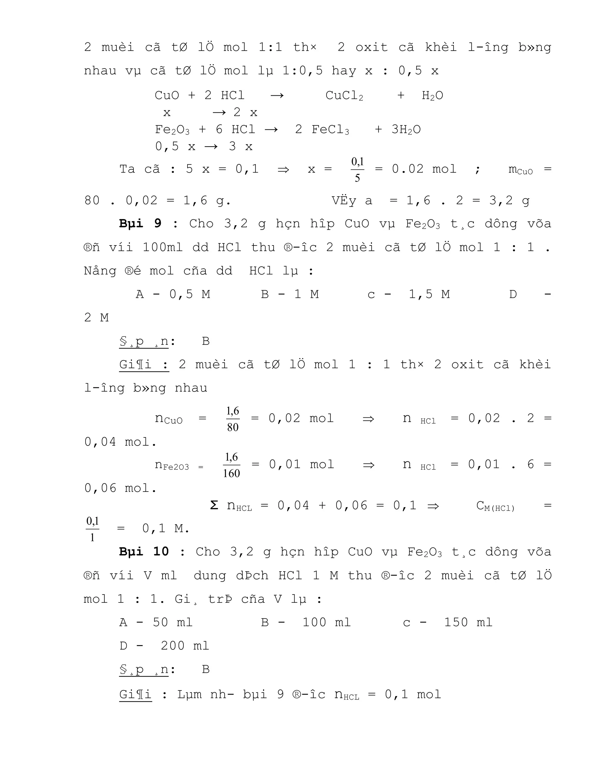 2 muèi cã tØ lÖ mol 1:1 th× 2 oxit cã khèi l-îng b»ng
nhau vµ cã tØ lÖ mol lµ 1:0,5 hay x : 0,5 x
CuO + 2 HCl → CuCl2 + H2O
x → 2 x
Fe2O3 + 6 HCl → 2 FeCl3 + 3H2O
0,5 x → 3 x
Ta cã : 5 x = 0,1  x =
5
1,0
= 0.02 mol ; mCuO =
80 . 0,02 = 1,6 g. VËy a = 1,6 . 2 = 3,2 g
Bµi 9 : Cho 3,2 g hçn hîp CuO vµ Fe2O3 t¸c dông võa
®ñ víi 100ml dd HCl thu ®-îc 2 muèi cã tØ lÖ mol 1 : 1 .
Nång ®é mol cña dd HCl lµ :
A - 0,5 M B - 1 M c - 1,5 M D -
2 M
§¸p ¸n: B
Gi¶i : 2 muèi cã tØ lÖ mol 1 : 1 th× 2 oxit cã khèi
l-îng b»ng nhau
nCuO =
80
6,1
= 0,02 mol  n HCl = 0,02 . 2 =
0,04 mol.
nFe2O3 =
160
6,1
= 0,01 mol  n HCl = 0,01 . 6 =
0,06 mol.
Σ nHCL = 0,04 + 0,06 = 0,1  CM(HCl) =
1
1,0
= 0,1 M.
Bµi 10 : Cho 3,2 g hçn hîp CuO vµ Fe2O3 t¸c dông võa
®ñ víi V ml dung dÞch HCl 1 M thu ®-îc 2 muèi cã tØ lÖ
mol 1 : 1. Gi¸ trÞ cña V lµ :
A - 50 ml B - 100 ml c - 150 ml
D - 200 ml
§¸p ¸n: B
Gi¶i : Lµm nh- bµi 9 ®-îc nHCL = 0,1 mol
 
