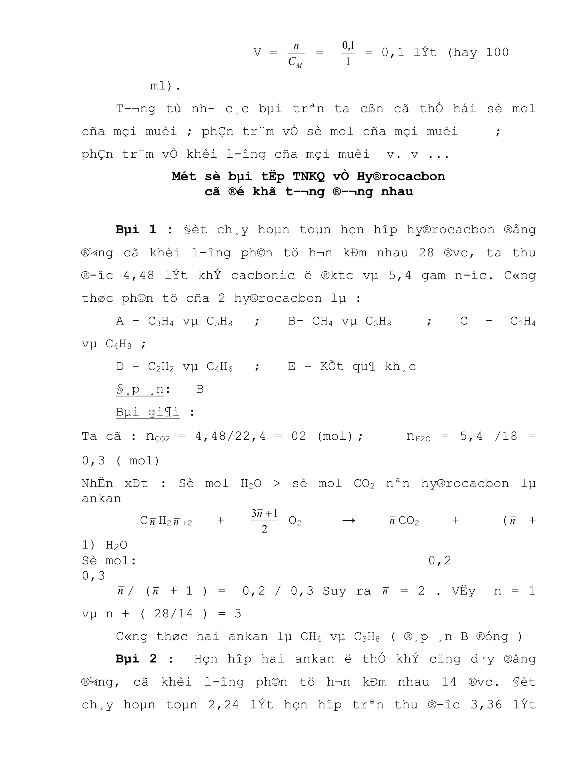 V =
MC
n
=
1
1,0
= 0,1 lÝt (hay 100
ml).
T-¬ng tù nh- c¸c bµi trªn ta cßn cã thÓ hái sè mol
cña mçi muèi ; phÇn tr¨m vÒ sè mol cña mçi muèi ;
phÇn tr¨m vÒ khèi l-îng cña mçi muèi v. v ...
Mét sè bµi tËp TNKQ vÒ Hy®rocacbon
cã ®é khã t-¬ng ®-¬ng nhau
Bµi 1 : §èt ch¸y hoµn toµn hçn hîp hy®rocacbon ®ång
®¼ng cã khèi l-îng ph©n tö h¬n kÐm nhau 28 ®vc, ta thu
®-îc 4,48 lÝt khÝ cacbonic ë ®ktc vµ 5,4 gam n-íc. C«ng
thøc ph©n tö cña 2 hy®rocacbon lµ :
A - C3H4 vµ C5H8 ; B- CH4 vµ C3H8 ; C - C2H4
vµ C4H8 ;
D - C2H2 vµ C4H6 ; E - KÕt qu¶ kh¸c
§¸p ¸n: B
Bµi gi¶i :
Ta cã : nCO2 = 4,48/22,4 = 02 (mol); nH2O = 5,4 /18 =
0,3 ( mol)
NhËn xÐt : Sè mol H2O > sè mol CO2 nªn hy®rocacbon lµ
ankan
Cn H2 n +2 +
2
13 n
O2 → n CO2 + (n +
1) H2O
Sè mol: 0,2
0,3
n / (n + 1 ) = 0,2 / 0,3 Suy ra n = 2 . VËy n = 1
vµ n + ( 28/14 ) = 3
C«ng thøc hai ankan lµ CH4 vµ C3H8 ( ®¸p ¸n B ®óng )
Bµi 2 : Hçn hîp hai ankan ë thÓ khÝ cïng d·y ®ång
®¼ng, cã khèi l-îng ph©n tö h¬n kÐm nhau 14 ®vc. §èt
ch¸y hoµn toµn 2,24 lÝt hçn hîp trªn thu ®-îc 3,36 lÝt
 