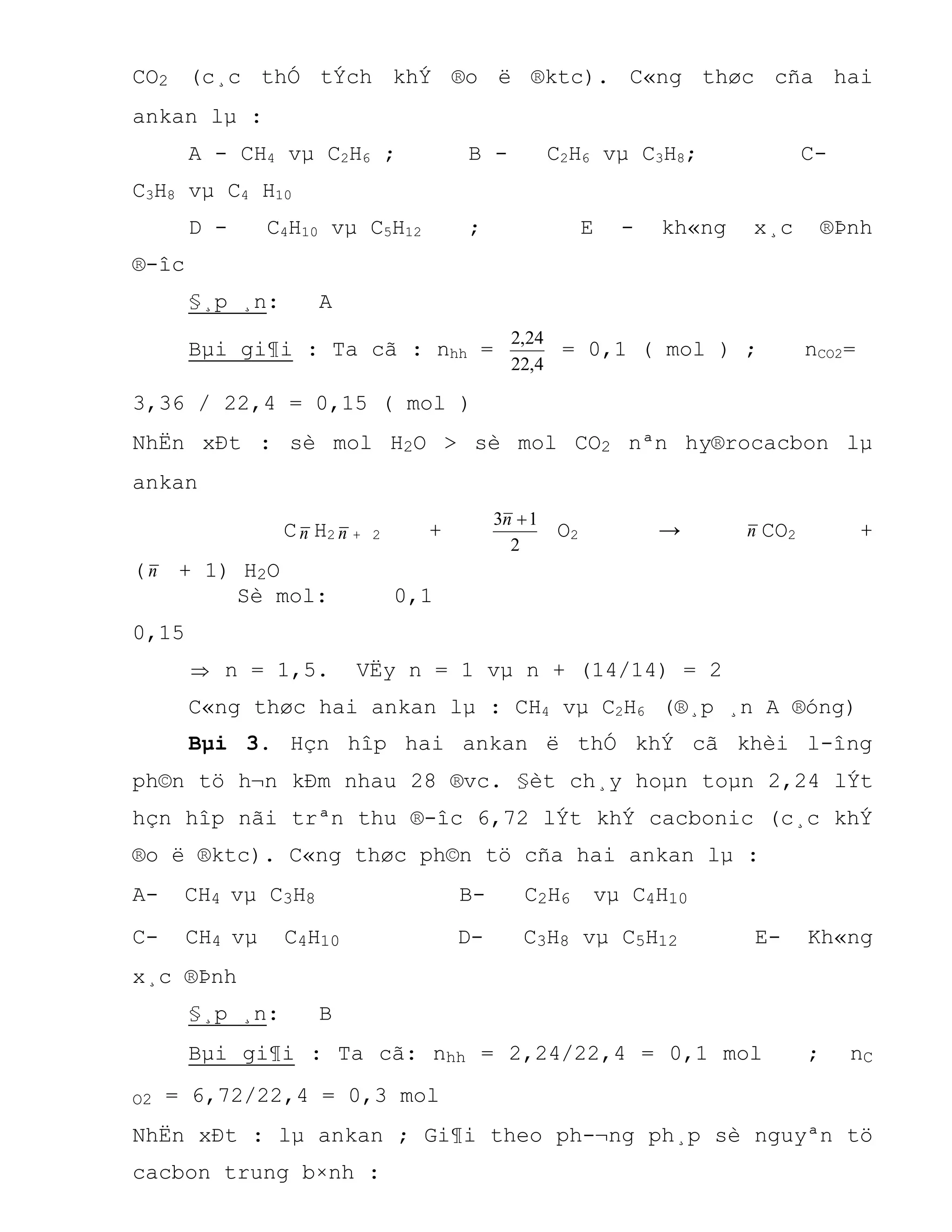 CO2 (c¸c thÓ tÝch khÝ ®o ë ®ktc). C«ng thøc cña hai
ankan lµ :
A - CH4 vµ C2H6 ; B - C2H6 vµ C3H8; C-
C3H8 vµ C4 H10
D - C4H10 vµ C5H12 ; E - kh«ng x¸c ®Þnh
®-îc
§¸p ¸n: A
Bµi gi¶i : Ta cã : nhh =
4,22
24,2
= 0,1 ( mol ) ; nCO2=
3,36 / 22,4 = 0,15 ( mol )
NhËn xÐt : sè mol H2O > sè mol CO2 nªn hy®rocacbon lµ
ankan
Cn H2 n + 2 +
2
13 n
O2 → n CO2 +
(n + 1) H2O
Sè mol: 0,1
0,15
 n = 1,5. VËy n = 1 vµ n + (14/14) = 2
C«ng thøc hai ankan lµ : CH4 vµ C2H6 (®¸p ¸n A ®óng)
Bµi 3. Hçn hîp hai ankan ë thÓ khÝ cã khèi l-îng
ph©n tö h¬n kÐm nhau 28 ®vc. §èt ch¸y hoµn toµn 2,24 lÝt
hçn hîp nãi trªn thu ®-îc 6,72 lÝt khÝ cacbonic (c¸c khÝ
®o ë ®ktc). C«ng thøc ph©n tö cña hai ankan lµ :
A- CH4 vµ C3H8 B- C2H6 vµ C4H10
C- CH4 vµ C4H10 D- C3H8 vµ C5H12 E- Kh«ng
x¸c ®Þnh
§¸p ¸n: B
Bµi gi¶i : Ta cã: nhh = 2,24/22,4 = 0,1 mol ; nC
O2 = 6,72/22,4 = 0,3 mol
NhËn xÐt : lµ ankan ; Gi¶i theo ph-¬ng ph¸p sè nguyªn tö
cacbon trung b×nh :
 