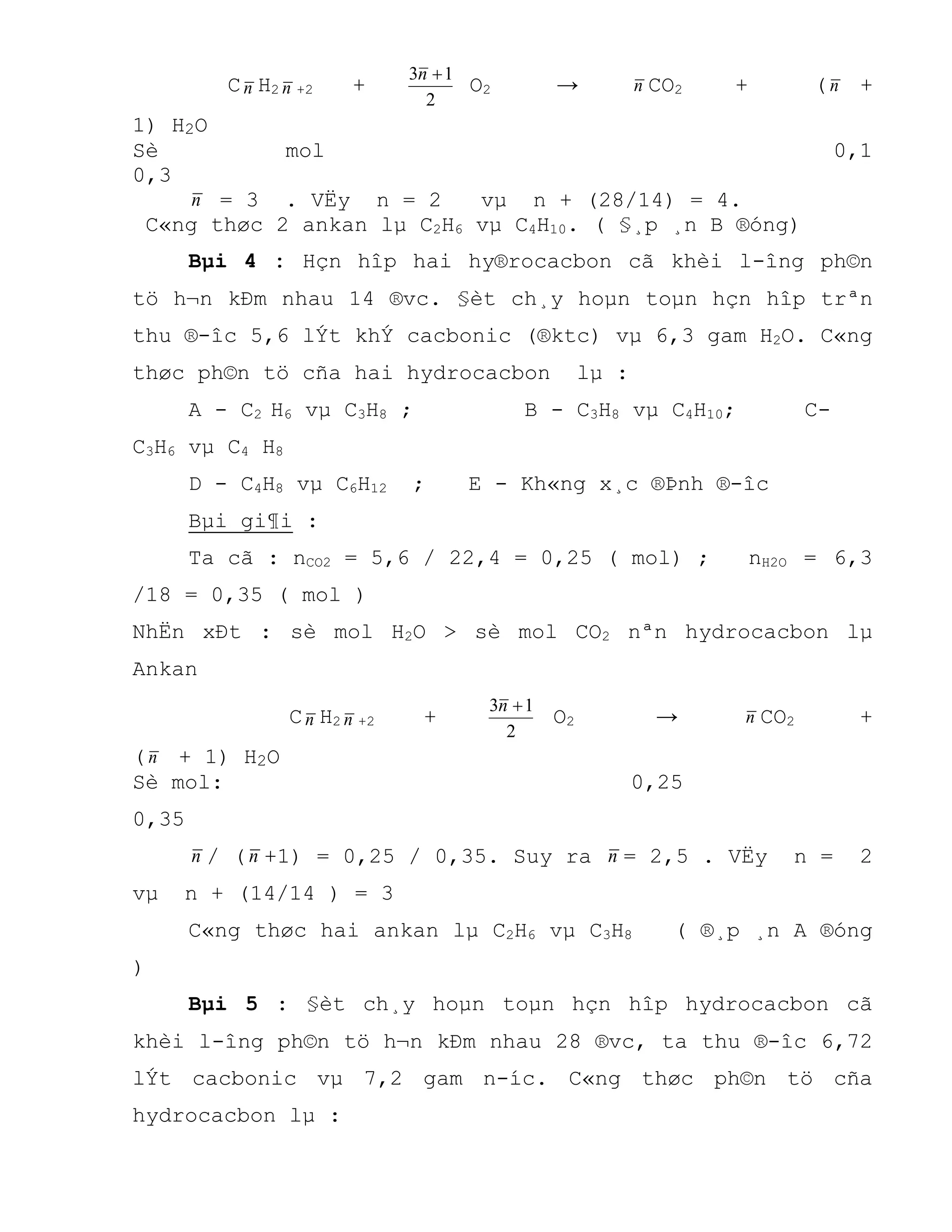 Cn H2 n +2 +
2
13 n
O2 → n CO2 + (n +
1) H2O
Sè mol 0,1
0,3
n = 3 . VËy n = 2 vµ n + (28/14) = 4.
C«ng thøc 2 ankan lµ C2H6 vµ C4H10. ( §¸p ¸n B ®óng)
Bµi 4 : Hçn hîp hai hy®rocacbon cã khèi l-îng ph©n
tö h¬n kÐm nhau 14 ®vc. §èt ch¸y hoµn toµn hçn hîp trªn
thu ®-îc 5,6 lÝt khÝ cacbonic (®ktc) vµ 6,3 gam H2O. C«ng
thøc ph©n tö cña hai hydrocacbon lµ :
A - C2 H6 vµ C3H8 ; B - C3H8 vµ C4H10; C-
C3H6 vµ C4 H8
D - C4H8 vµ C6H12 ; E - Kh«ng x¸c ®Þnh ®-îc
Bµi gi¶i :
Ta cã : nCO2 = 5,6 / 22,4 = 0,25 ( mol) ; nH2O = 6,3
/18 = 0,35 ( mol )
NhËn xÐt : sè mol H2O > sè mol CO2 nªn hydrocacbon lµ
Ankan
Cn H2 n +2 +
2
13 n
O2 → n CO2 +
(n + 1) H2O
Sè mol: 0,25
0,35
n / (n +1) = 0,25 / 0,35. Suy ra n = 2,5 . VËy n = 2
vµ n + (14/14 ) = 3
C«ng thøc hai ankan lµ C2H6 vµ C3H8 ( ®¸p ¸n A ®óng
)
Bµi 5 : §èt ch¸y hoµn toµn hçn hîp hydrocacbon cã
khèi l-îng ph©n tö h¬n kÐm nhau 28 ®vc, ta thu ®-îc 6,72
lÝt cacbonic vµ 7,2 gam n-íc. C«ng thøc ph©n tö cña
hydrocacbon lµ :
 
