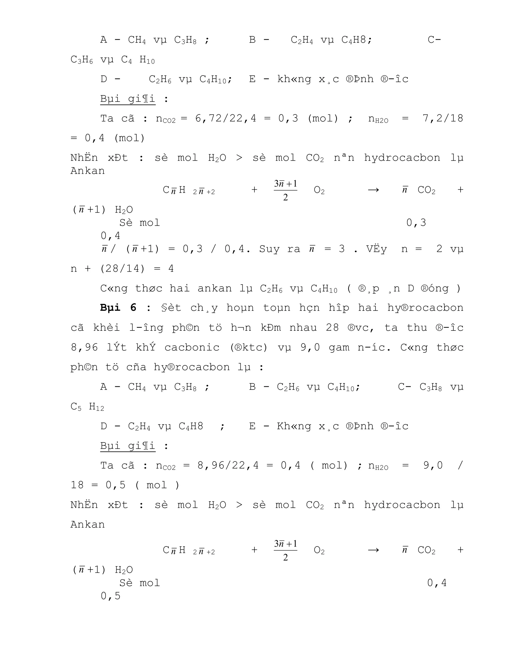 A - CH4 vµ C3H8 ; B - C2H4 vµ C4H8; C-
C3H6 vµ C4 H10
D - C2H6 vµ C4H10; E - kh«ng x¸c ®Þnh ®-îc
Bµi gi¶i :
Ta cã : nCO2 = 6,72/22,4 = 0,3 (mol) ; nH2O = 7,2/18
= 0,4 (mol)
NhËn xÐt : sè mol H2O > sè mol CO2 nªn hydrocacbon lµ
Ankan
Cn H 2 n +2 +
2
13 n
O2 → n CO2 +
(n +1) H2O
Sè mol 0,3
0,4
n / (n +1) = 0,3 / 0,4. Suy ra n = 3 . VËy n = 2 vµ
n + (28/14) = 4
C«ng thøc hai ankan lµ C2H6 vµ C4H10 ( ®¸p ¸n D ®óng )
Bµi 6 : §èt ch¸y hoµn toµn hçn hîp hai hy®rocacbon
cã khèi l-îng ph©n tö h¬n kÐm nhau 28 ®vc, ta thu ®-îc
8,96 lÝt khÝ cacbonic (®ktc) vµ 9,0 gam n-íc. C«ng thøc
ph©n tö cña hy®rocacbon lµ :
A - CH4 vµ C3H8 ; B - C2H6 vµ C4H10; C- C3H8 vµ
C5 H12
D - C2H4 vµ C4H8 ; E - Kh«ng x¸c ®Þnh ®-îc
Bµi gi¶i :
Ta cã : nCO2 = 8,96/22,4 = 0,4 ( mol) ; nH2O = 9,0 /
18 = 0,5 ( mol )
NhËn xÐt : sè mol H2O > sè mol CO2 nªn hydrocacbon lµ
Ankan
Cn H 2 n +2 +
2
13 n
O2 → n CO2 +
(n +1) H2O
Sè mol 0,4
0,5
 