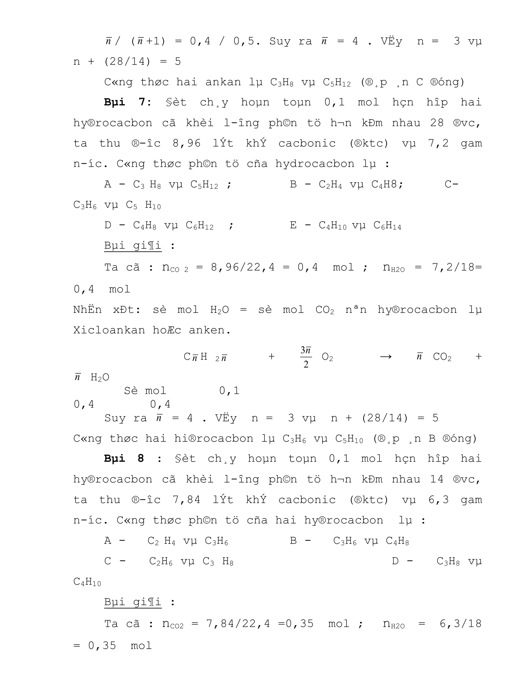 n / (n +1) = 0,4 / 0,5. Suy ra n = 4 . VËy n = 3 vµ
n + (28/14) = 5
C«ng thøc hai ankan lµ C3H8 vµ C5H12 (®¸p ¸n C ®óng)
Bµi 7: §èt ch¸y hoµn toµn 0,1 mol hçn hîp hai
hy®rocacbon cã khèi l-îng ph©n tö h¬n kÐm nhau 28 ®vc,
ta thu ®-îc 8,96 lÝt khÝ cacbonic (®ktc) vµ 7,2 gam
n-íc. C«ng thøc ph©n tö cña hydrocacbon lµ :
A - C3 H8 vµ C5H12 ; B - C2H4 vµ C4H8; C-
C3H6 vµ C5 H10
D - C4H8 vµ C6H12 ; E - C4H10 vµ C6H14
Bµi gi¶i :
Ta cã : nCO 2 = 8,96/22,4 = 0,4 mol ; nH2O = 7,2/18=
0,4 mol
NhËn xÐt: sè mol H2O = sè mol CO2 nªn hy®rocacbon lµ
Xicloankan hoÆc anken.
Cn H 2 n +
2
3n
O2 → n CO2 +
n H2O
Sè mol 0,1
0,4 0,4
Suy ra n = 4 . VËy n = 3 vµ n + (28/14) = 5
C«ng thøc hai hi®rocacbon lµ C3H6 vµ C5H10 (®¸p ¸n B ®óng)
Bµi 8 : §èt ch¸y hoµn toµn 0,1 mol hçn hîp hai
hy®rocacbon cã khèi l-îng ph©n tö h¬n kÐm nhau 14 ®vc,
ta thu ®-îc 7,84 lÝt khÝ cacbonic (®ktc) vµ 6,3 gam
n-íc. C«ng thøc ph©n tö cña hai hy®rocacbon lµ :
A - C2 H4 vµ C3H6 B - C3H6 vµ C4H8
C - C2H6 vµ C3 H8 D - C3H8 vµ
C4H10
Bµi gi¶i :
Ta cã : nCO2 = 7,84/22,4 =0,35 mol ; nH2O = 6,3/18
= 0,35 mol
 