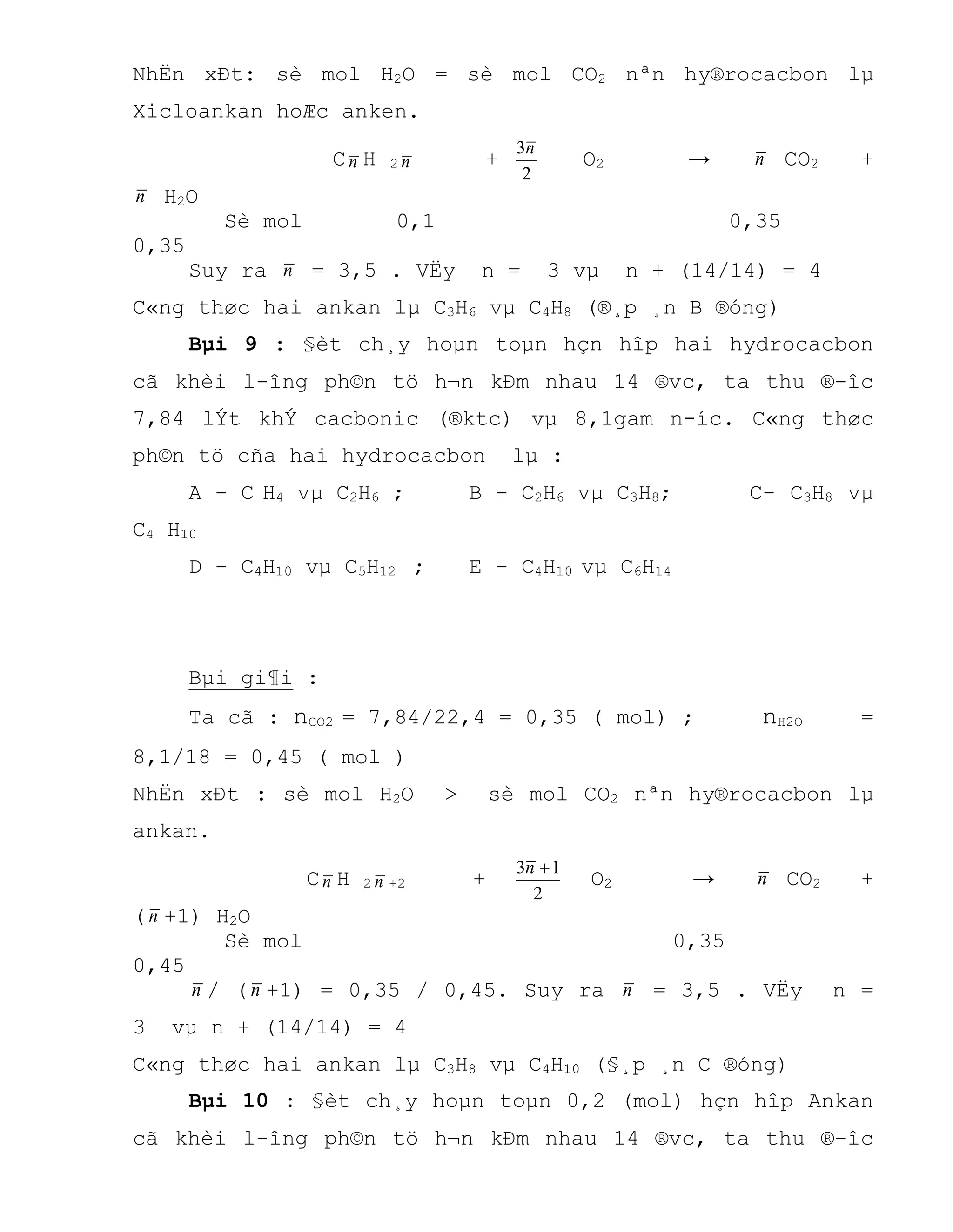 NhËn xÐt: sè mol H2O = sè mol CO2 nªn hy®rocacbon lµ
Xicloankan hoÆc anken.
Cn H 2 n +
2
3n
O2 → n CO2 +
n H2O
Sè mol 0,1 0,35
0,35
Suy ra n = 3,5 . VËy n = 3 vµ n + (14/14) = 4
C«ng thøc hai ankan lµ C3H6 vµ C4H8 (®¸p ¸n B ®óng)
Bµi 9 : §èt ch¸y hoµn toµn hçn hîp hai hydrocacbon
cã khèi l-îng ph©n tö h¬n kÐm nhau 14 ®vc, ta thu ®-îc
7,84 lÝt khÝ cacbonic (®ktc) vµ 8,1gam n-íc. C«ng thøc
ph©n tö cña hai hydrocacbon lµ :
A - C H4 vµ C2H6 ; B - C2H6 vµ C3H8; C- C3H8 vµ
C4 H10
D - C4H10 vµ C5H12 ; E - C4H10 vµ C6H14
Bµi gi¶i :
Ta cã : nCO2 = 7,84/22,4 = 0,35 ( mol) ; nH2O =
8,1/18 = 0,45 ( mol )
NhËn xÐt : sè mol H2O > sè mol CO2 nªn hy®rocacbon lµ
ankan.
Cn H 2 n +2 +
2
13 n
O2 → n CO2 +
(n +1) H2O
Sè mol 0,35
0,45
n / (n +1) = 0,35 / 0,45. Suy ra n = 3,5 . VËy n =
3 vµ n + (14/14) = 4
C«ng thøc hai ankan lµ C3H8 vµ C4H10 (§¸p ¸n C ®óng)
Bµi 10 : §èt ch¸y hoµn toµn 0,2 (mol) hçn hîp Ankan
cã khèi l-îng ph©n tö h¬n kÐm nhau 14 ®vc, ta thu ®-îc
 