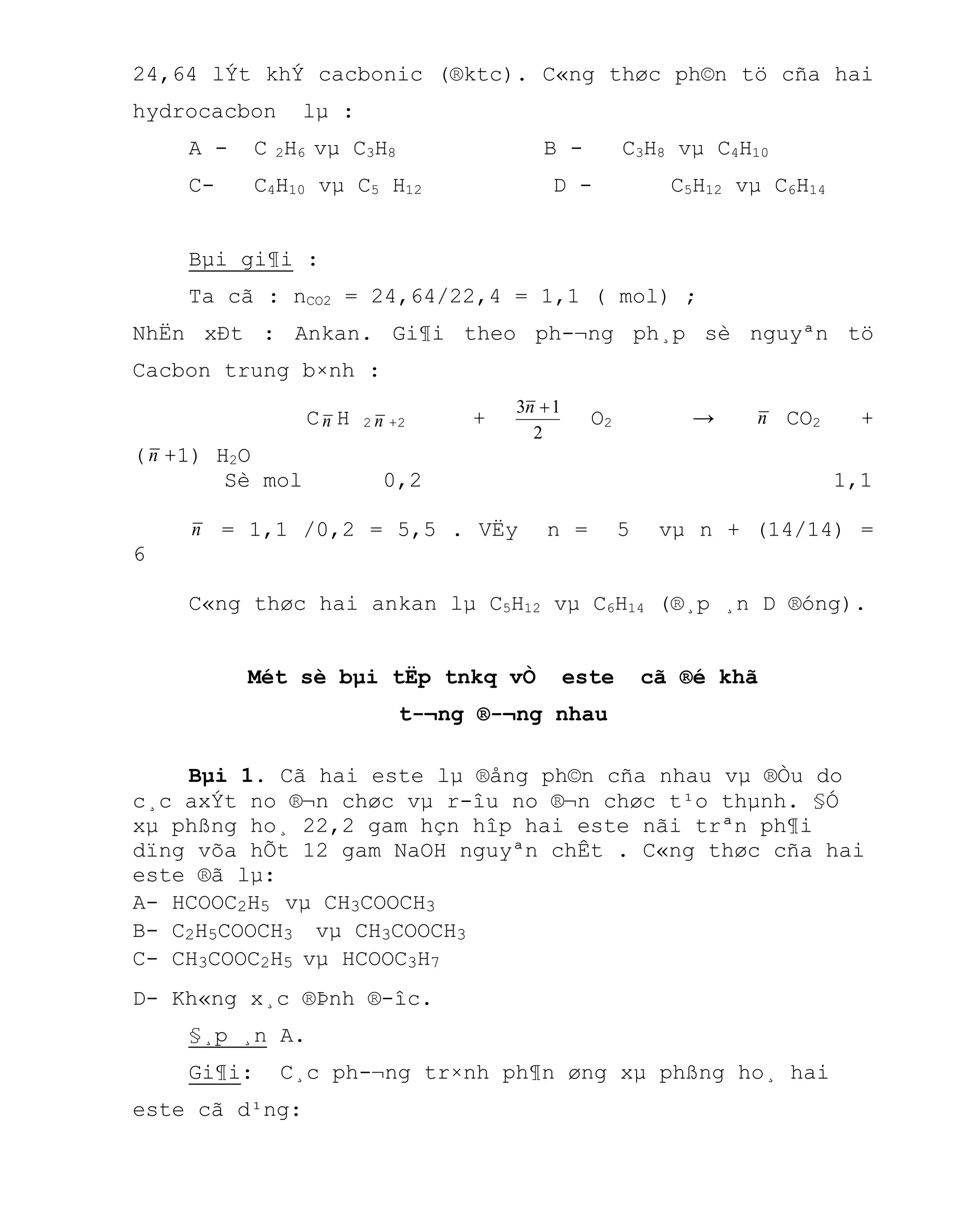 24,64 lÝt khÝ cacbonic (®ktc). C«ng thøc ph©n tö cña hai
hydrocacbon lµ :
A - C 2H6 vµ C3H8 B - C3H8 vµ C4H10
C- C4H10 vµ C5 H12 D - C5H12 vµ C6H14
Bµi gi¶i :
Ta cã : nCO2 = 24,64/22,4 = 1,1 ( mol) ;
NhËn xÐt : Ankan. Gi¶i theo ph-¬ng ph¸p sè nguyªn tö
Cacbon trung b×nh :
Cn H 2 n +2 +
2
13 n
O2 → n CO2 +
(n +1) H2O
Sè mol 0,2 1,1
n = 1,1 /0,2 = 5,5 . VËy n = 5 vµ n + (14/14) =
6
C«ng thøc hai ankan lµ C5H12 vµ C6H14 (®¸p ¸n D ®óng).
Mét sè bµi tËp tnkq vÒ este cã ®é khã
t-¬ng ®-¬ng nhau
Bµi 1. Cã hai este lµ ®ång ph©n cña nhau vµ ®Òu do
c¸c axÝt no ®¬n chøc vµ r-îu no ®¬n chøc t¹o thµnh. §Ó
xµ phßng ho¸ 22,2 gam hçn hîp hai este nãi trªn ph¶i
dïng võa hÕt 12 gam NaOH nguyªn chÊt . C«ng thøc cña hai
este ®ã lµ:
A- HCOOC2H5 vµ CH3COOCH3
B- C2H5COOCH3 vµ CH3COOCH3
C- CH3COOC2H5 vµ HCOOC3H7
D- Kh«ng x¸c ®Þnh ®-îc.
§¸p ¸n A.
Gi¶i: C¸c ph-¬ng tr×nh ph¶n øng xµ phßng ho¸ hai
este cã d¹ng:
 