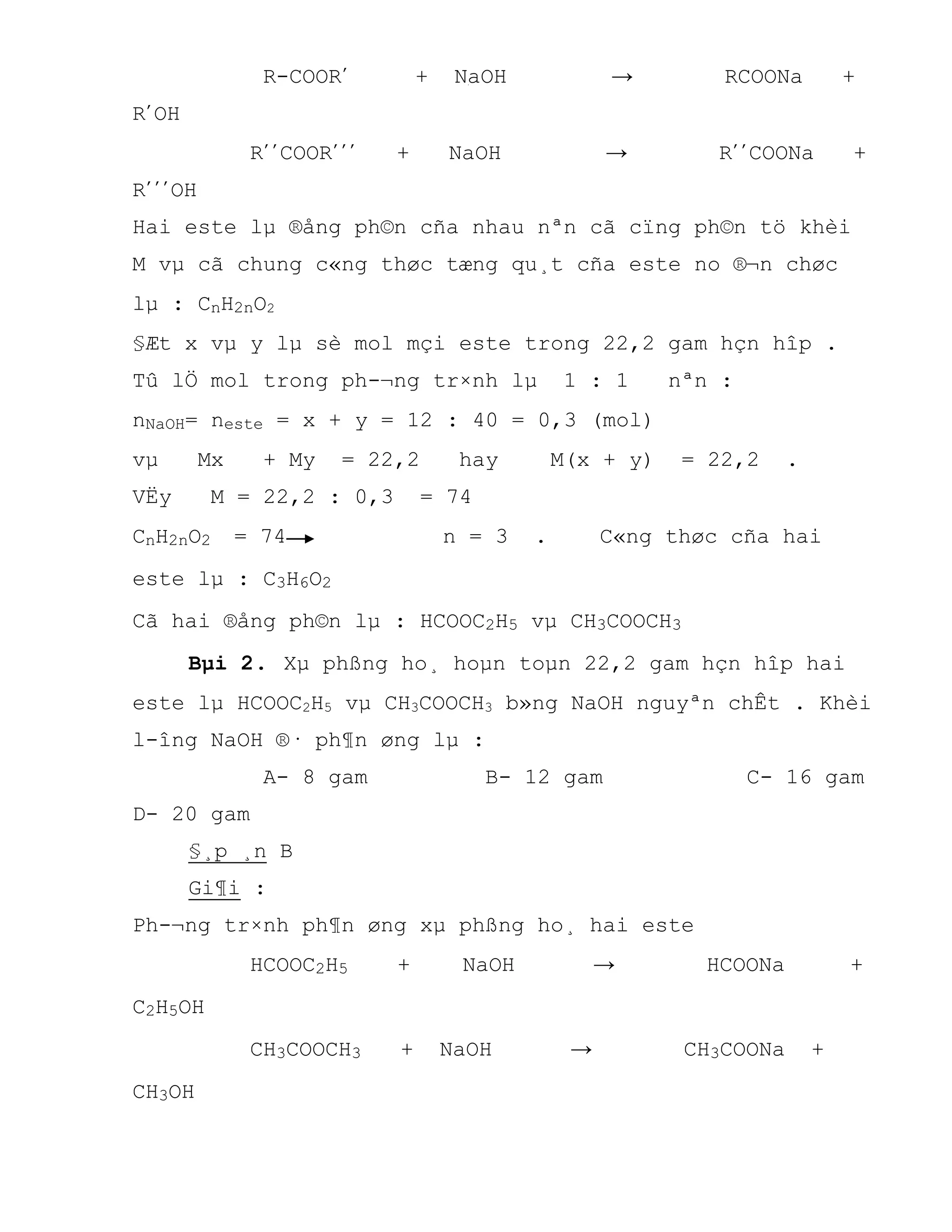 R-COOR’ + NaOH → RCOONa +
R’OH
R’’COOR’’’ + NaOH → R’’COONa +
R’’’OH
Hai este lµ ®ång ph©n cña nhau nªn cã cïng ph©n tö khèi
M vµ cã chung c«ng thøc tæng qu¸t cña este no ®¬n chøc
lµ : CnH2nO2
§Æt x vµ y lµ sè mol mçi este trong 22,2 gam hçn hîp .
Tû lÖ mol trong ph-¬ng tr×nh lµ 1 : 1 nªn :
nNaOH= neste = x + y = 12 : 40 = 0,3 (mol)
vµ Mx + My = 22,2 hay M(x + y) = 22,2 .
VËy M = 22,2 : 0,3 = 74
CnH2nO2 = 74 n = 3 . C«ng thøc cña hai
este lµ : C3H6O2
Cã hai ®ång ph©n lµ : HCOOC2H5 vµ CH3COOCH3
Bµi 2. Xµ phßng ho¸ hoµn toµn 22,2 gam hçn hîp hai
este lµ HCOOC2H5 vµ CH3COOCH3 b»ng NaOH nguyªn chÊt . Khèi
l-îng NaOH ®· ph¶n øng lµ :
A- 8 gam B- 12 gam C- 16 gam
D- 20 gam
§¸p ¸n B
Gi¶i :
Ph-¬ng tr×nh ph¶n øng xµ phßng ho¸ hai este
HCOOC2H5 + NaOH → HCOONa +
C2H5OH
CH3COOCH3 + NaOH → CH3COONa +
CH3OH
 