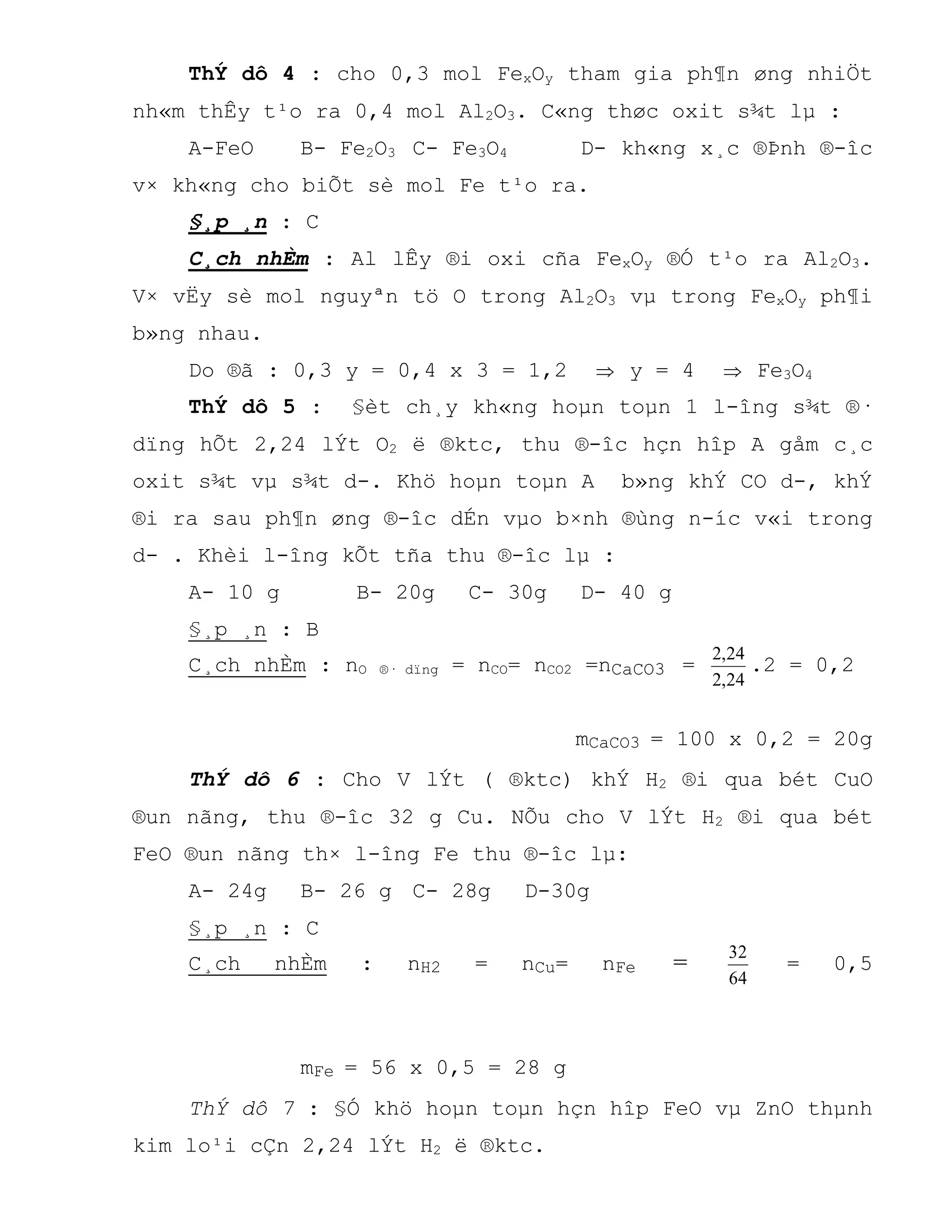 ThÝ dô 4 : cho 0,3 mol FexOy tham gia ph¶n øng nhiÖt
nh«m thÊy t¹o ra 0,4 mol Al2O3. C«ng thøc oxit s¾t lµ :
A-FeO B- Fe2O3 C- Fe3O4 D- kh«ng x¸c ®Þnh ®-îc
v× kh«ng cho biÕt sè mol Fe t¹o ra.
§¸p ¸n : C
C¸ch nhÈm : Al lÊy ®i oxi cña FexOy ®Ó t¹o ra Al2O3.
V× vËy sè mol nguyªn tö O trong Al2O3 vµ trong FexOy ph¶i
b»ng nhau.
Do ®ã : 0,3 y = 0,4 x 3 = 1,2  y = 4  Fe3O4
ThÝ dô 5 : §èt ch¸y kh«ng hoµn toµn 1 l-îng s¾t ®·
dïng hÕt 2,24 lÝt O2 ë ®ktc, thu ®-îc hçn hîp A gåm c¸c
oxit s¾t vµ s¾t d-. Khö hoµn toµn A b»ng khÝ CO d-, khÝ
®i ra sau ph¶n øng ®-îc dÉn vµo b×nh ®ùng n-íc v«i trong
d- . Khèi l-îng kÕt tña thu ®-îc lµ :
A- 10 g B- 20g C- 30g D- 40 g
§¸p ¸n : B
C¸ch nhÈm : nO ®· dïng = nCO= nCO2 =nCaCO3 =
24,2
24,2
.2 = 0,2
mCaCO3 = 100 x 0,2 = 20g
ThÝ dô 6 : Cho V lÝt ( ®ktc) khÝ H2 ®i qua bét CuO
®un nãng, thu ®-îc 32 g Cu. NÕu cho V lÝt H2 ®i qua bét
FeO ®un nãng th× l-îng Fe thu ®-îc lµ:
A- 24g B- 26 g C- 28g D-30g
§¸p ¸n : C
C¸ch nhÈm : nH2 = nCu= nFe =
64
32
= 0,5
mFe = 56 x 0,5 = 28 g
ThÝ dô 7 : §Ó khö hoµn toµn hçn hîp FeO vµ ZnO thµnh
kim lo¹i cÇn 2,24 lÝt H2 ë ®ktc.
 