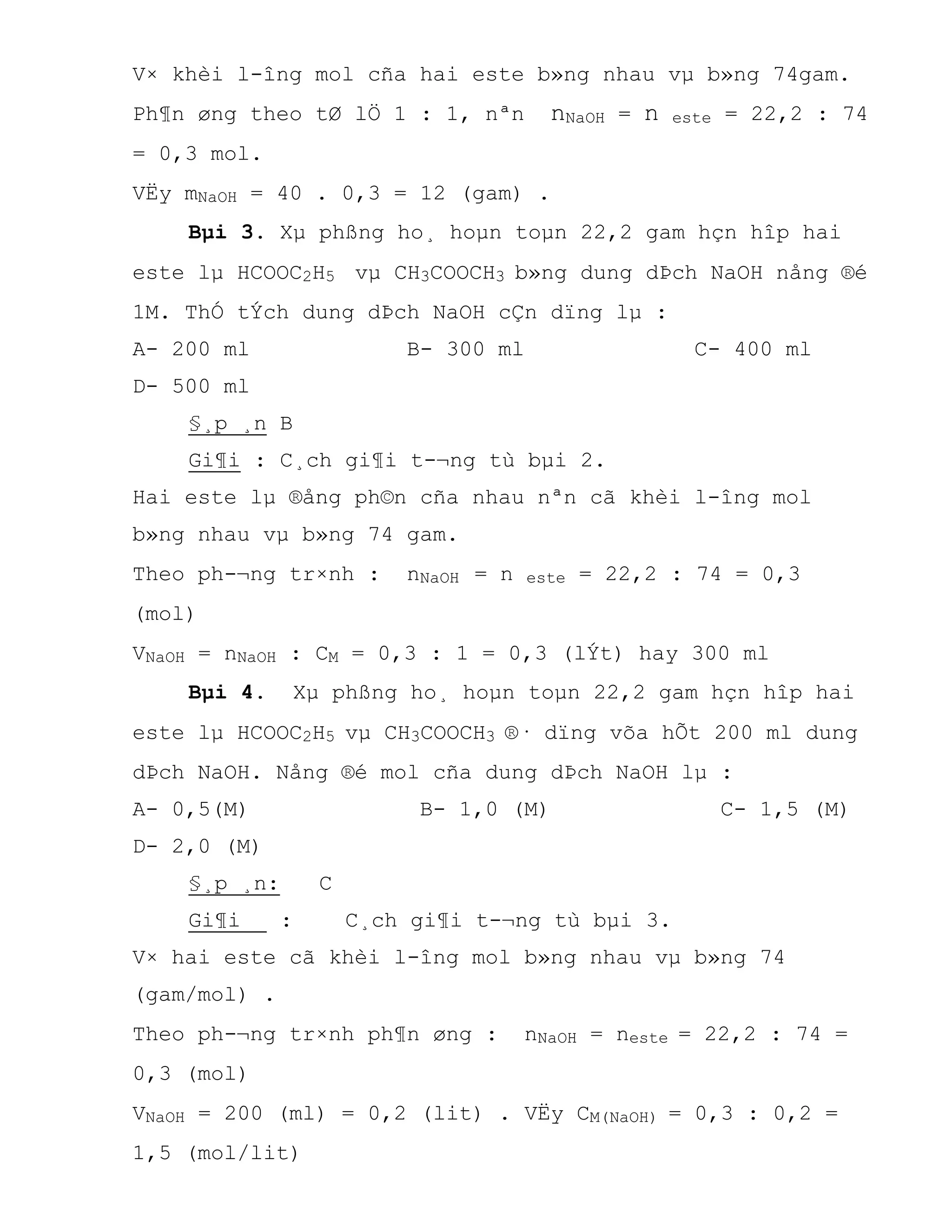 V× khèi l-îng mol cña hai este b»ng nhau vµ b»ng 74gam.
Ph¶n øng theo tØ lÖ 1 : 1, nªn nNaOH = n este = 22,2 : 74
= 0,3 mol.
VËy mNaOH = 40 . 0,3 = 12 (gam) .
Bµi 3. Xµ phßng ho¸ hoµn toµn 22,2 gam hçn hîp hai
este lµ HCOOC2H5 vµ CH3COOCH3 b»ng dung dÞch NaOH nång ®é
1M. ThÓ tÝch dung dÞch NaOH cÇn dïng lµ :
A- 200 ml B- 300 ml C- 400 ml
D- 500 ml
§¸p ¸n B
Gi¶i : C¸ch gi¶i t-¬ng tù bµi 2.
Hai este lµ ®ång ph©n cña nhau nªn cã khèi l-îng mol
b»ng nhau vµ b»ng 74 gam.
Theo ph-¬ng tr×nh : nNaOH = n este = 22,2 : 74 = 0,3
(mol)
VNaOH = nNaOH : CM = 0,3 : 1 = 0,3 (lÝt) hay 300 ml
Bµi 4. Xµ phßng ho¸ hoµn toµn 22,2 gam hçn hîp hai
este lµ HCOOC2H5 vµ CH3COOCH3 ®· dïng võa hÕt 200 ml dung
dÞch NaOH. Nång ®é mol cña dung dÞch NaOH lµ :
A- 0,5(M) B- 1,0 (M) C- 1,5 (M)
D- 2,0 (M)
§¸p ¸n: C
Gi¶i : C¸ch gi¶i t-¬ng tù bµi 3.
V× hai este cã khèi l-îng mol b»ng nhau vµ b»ng 74
(gam/mol) .
Theo ph-¬ng tr×nh ph¶n øng : nNaOH = neste = 22,2 : 74 =
0,3 (mol)
VNaOH = 200 (ml) = 0,2 (lit) . VËy CM(NaOH) = 0,3 : 0,2 =
1,5 (mol/lit)
 