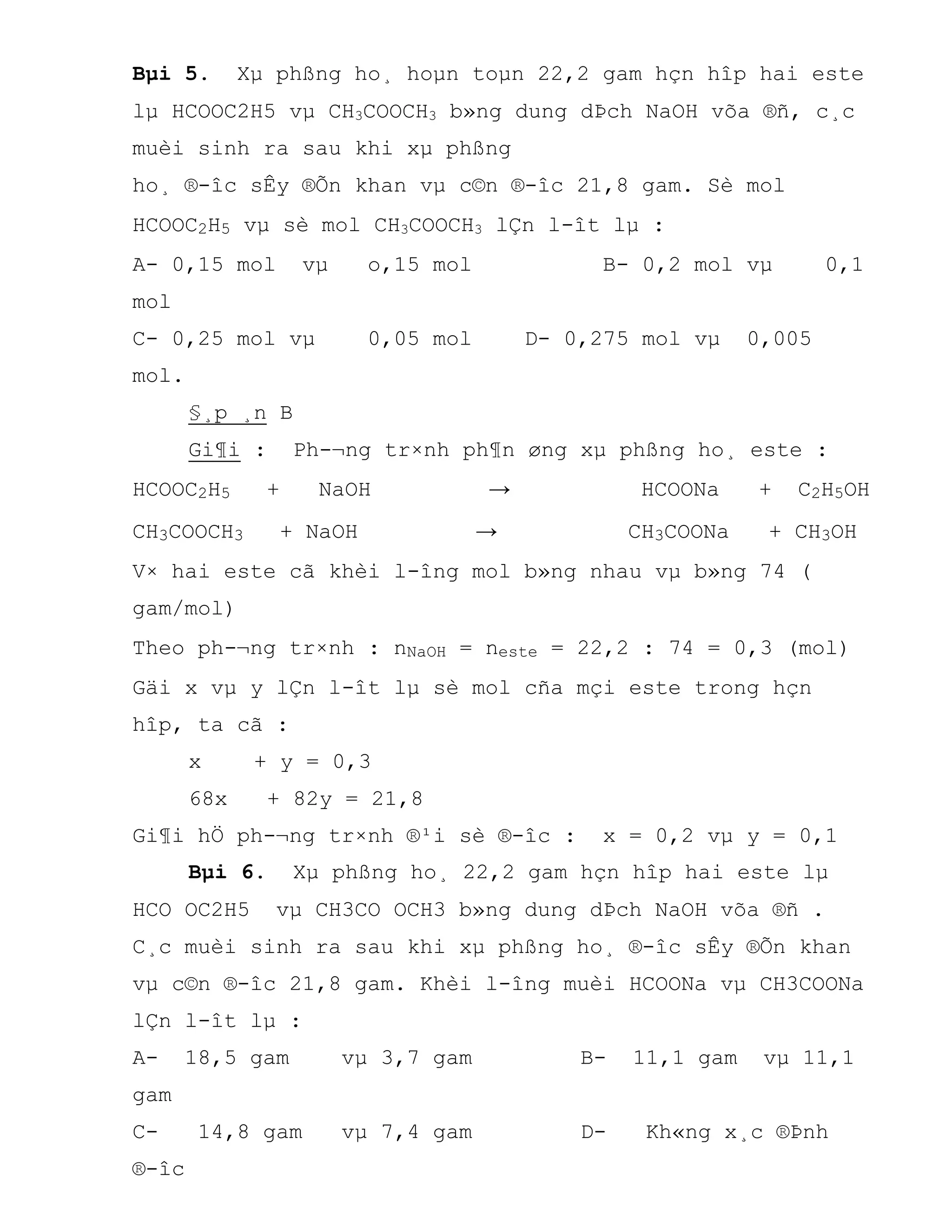 Bµi 5. Xµ phßng ho¸ hoµn toµn 22,2 gam hçn hîp hai este
lµ HCOOC2H5 vµ CH3COOCH3 b»ng dung dÞch NaOH võa ®ñ, c¸c
muèi sinh ra sau khi xµ phßng
ho¸ ®-îc sÊy ®Õn khan vµ c©n ®-îc 21,8 gam. Sè mol
HCOOC2H5 vµ sè mol CH3COOCH3 lÇn l-ît lµ :
A- 0,15 mol vµ o,15 mol B- 0,2 mol vµ 0,1
mol
C- 0,25 mol vµ 0,05 mol D- 0,275 mol vµ 0,005
mol.
§¸p ¸n B
Gi¶i : Ph-¬ng tr×nh ph¶n øng xµ phßng ho¸ este :
HCOOC2H5 + NaOH → HCOONa + C2H5OH
CH3COOCH3 + NaOH → CH3COONa + CH3OH
V× hai este cã khèi l-îng mol b»ng nhau vµ b»ng 74 (
gam/mol)
Theo ph-¬ng tr×nh : nNaOH = neste = 22,2 : 74 = 0,3 (mol)
Gäi x vµ y lÇn l-ît lµ sè mol cña mçi este trong hçn
hîp, ta cã :
x + y = 0,3
68x + 82y = 21,8
Gi¶i hÖ ph-¬ng tr×nh ®¹i sè ®-îc : x = 0,2 vµ y = 0,1
Bµi 6. Xµ phßng ho¸ 22,2 gam hçn hîp hai este lµ
HCO OC2H5 vµ CH3CO OCH3 b»ng dung dÞch NaOH võa ®ñ .
C¸c muèi sinh ra sau khi xµ phßng ho¸ ®-îc sÊy ®Õn khan
vµ c©n ®-îc 21,8 gam. Khèi l-îng muèi HCOONa vµ CH3COONa
lÇn l-ît lµ :
A- 18,5 gam vµ 3,7 gam B- 11,1 gam vµ 11,1
gam
C- 14,8 gam vµ 7,4 gam D- Kh«ng x¸c ®Þnh
®-îc
 
