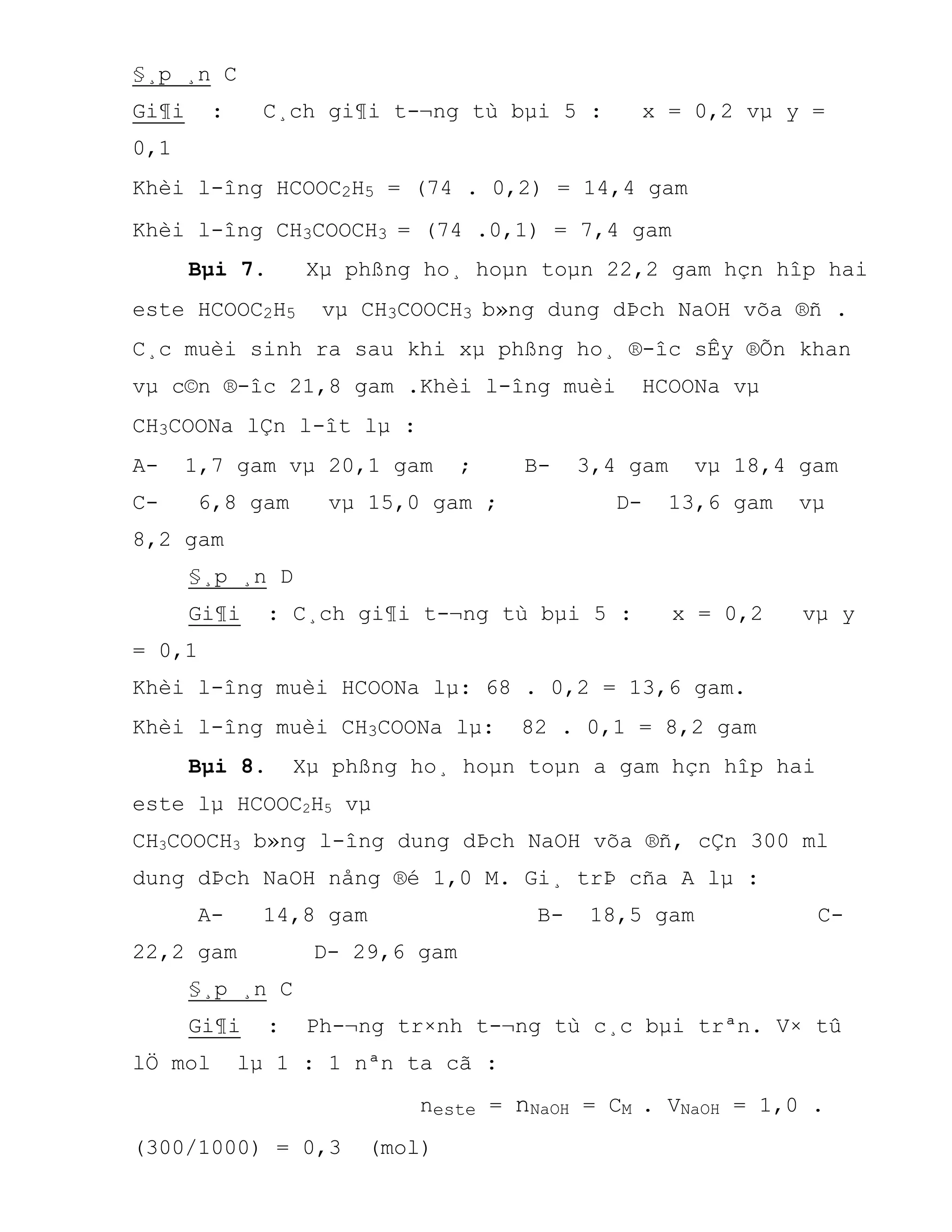 §¸p ¸n C
Gi¶i : C¸ch gi¶i t-¬ng tù bµi 5 : x = 0,2 vµ y =
0,1
Khèi l-îng HCOOC2H5 = (74 . 0,2) = 14,4 gam
Khèi l-îng CH3COOCH3 = (74 .0,1) = 7,4 gam
Bµi 7. Xµ phßng ho¸ hoµn toµn 22,2 gam hçn hîp hai
este HCOOC2H5 vµ CH3COOCH3 b»ng dung dÞch NaOH võa ®ñ .
C¸c muèi sinh ra sau khi xµ phßng ho¸ ®-îc sÊy ®Õn khan
vµ c©n ®-îc 21,8 gam .Khèi l-îng muèi HCOONa vµ
CH3COONa lÇn l-ît lµ :
A- 1,7 gam vµ 20,1 gam ; B- 3,4 gam vµ 18,4 gam
C- 6,8 gam vµ 15,0 gam ; D- 13,6 gam vµ
8,2 gam
§¸p ¸n D
Gi¶i : C¸ch gi¶i t-¬ng tù bµi 5 : x = 0,2 vµ y
= 0,1
Khèi l-îng muèi HCOONa lµ: 68 . 0,2 = 13,6 gam.
Khèi l-îng muèi CH3COONa lµ: 82 . 0,1 = 8,2 gam
Bµi 8. Xµ phßng ho¸ hoµn toµn a gam hçn hîp hai
este lµ HCOOC2H5 vµ
CH3COOCH3 b»ng l-îng dung dÞch NaOH võa ®ñ, cÇn 300 ml
dung dÞch NaOH nång ®é 1,0 M. Gi¸ trÞ cña A lµ :
A- 14,8 gam B- 18,5 gam C-
22,2 gam D- 29,6 gam
§¸p ¸n C
Gi¶i : Ph-¬ng tr×nh t-¬ng tù c¸c bµi trªn. V× tû
lÖ mol lµ 1 : 1 nªn ta cã :
neste = nNaOH = CM . VNaOH = 1,0 .
(300/1000) = 0,3 (mol)
 