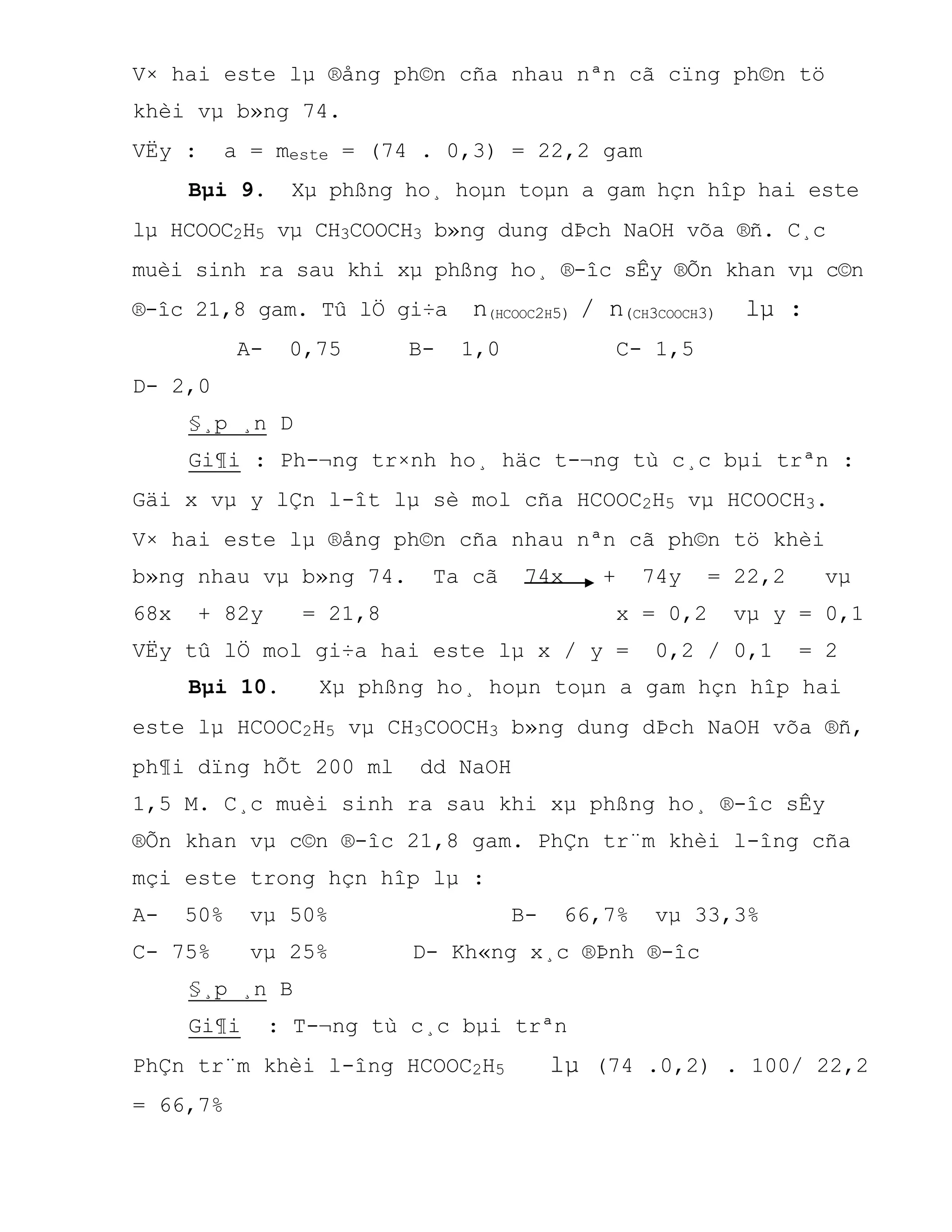 V× hai este lµ ®ång ph©n cña nhau nªn cã cïng ph©n tö
khèi vµ b»ng 74.
VËy : a = meste = (74 . 0,3) = 22,2 gam
Bµi 9. Xµ phßng ho¸ hoµn toµn a gam hçn hîp hai este
lµ HCOOC2H5 vµ CH3COOCH3 b»ng dung dÞch NaOH võa ®ñ. C¸c
muèi sinh ra sau khi xµ phßng ho¸ ®-îc sÊy ®Õn khan vµ c©n
®-îc 21,8 gam. Tû lÖ gi÷a n(HCOOC2H5) / n(CH3COOCH3) lµ :
A- 0,75 B- 1,0 C- 1,5
D- 2,0
§¸p ¸n D
Gi¶i : Ph-¬ng tr×nh ho¸ häc t-¬ng tù c¸c bµi trªn :
Gäi x vµ y lÇn l-ît lµ sè mol cña HCOOC2H5 vµ HCOOCH3.
V× hai este lµ ®ång ph©n cña nhau nªn cã ph©n tö khèi
b»ng nhau vµ b»ng 74. Ta cã 74x + 74y = 22,2 vµ
68x + 82y = 21,8 x = 0,2 vµ y = 0,1
VËy tû lÖ mol gi÷a hai este lµ x / y = 0,2 / 0,1 = 2
Bµi 10. Xµ phßng ho¸ hoµn toµn a gam hçn hîp hai
este lµ HCOOC2H5 vµ CH3COOCH3 b»ng dung dÞch NaOH võa ®ñ,
ph¶i dïng hÕt 200 ml dd NaOH
1,5 M. C¸c muèi sinh ra sau khi xµ phßng ho¸ ®-îc sÊy
®Õn khan vµ c©n ®-îc 21,8 gam. PhÇn tr¨m khèi l-îng cña
mçi este trong hçn hîp lµ :
A- 50% vµ 50% B- 66,7% vµ 33,3%
C- 75% vµ 25% D- Kh«ng x¸c ®Þnh ®-îc
§¸p ¸n B
Gi¶i : T-¬ng tù c¸c bµi trªn
PhÇn tr¨m khèi l-îng HCOOC2H5 lµ (74 .0,2) . 100/ 22,2
= 66,7%
 