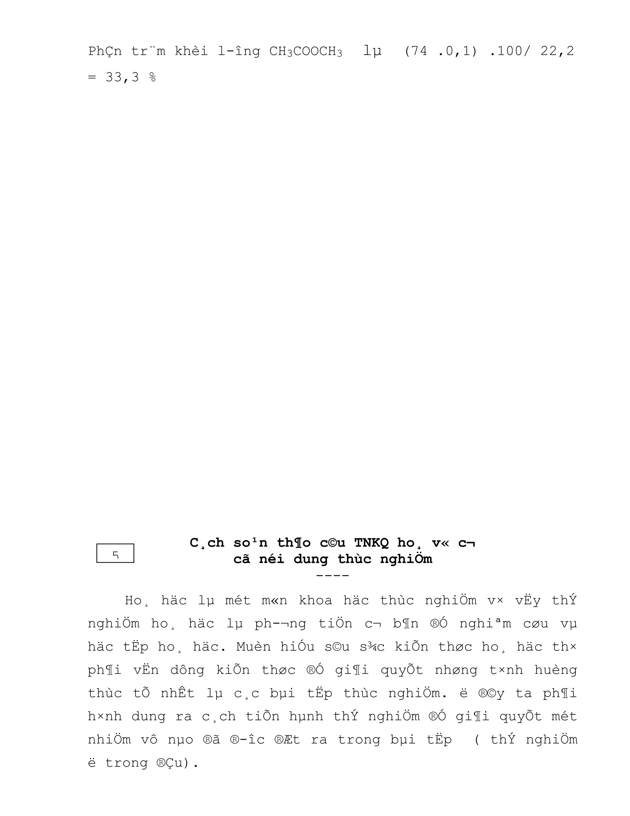 PhÇn tr¨m khèi l-îng CH3COOCH3 lµ (74 .0,1) .100/ 22,2
= 33,3 %
C¸ch so¹n th¶o c©u TNKQ ho¸ v« c¬
cã néi dung thùc nghiÖm
----
Ho¸ häc lµ mét m«n khoa häc thùc nghiÖm v× vËy thÝ
nghiÖm ho¸ häc lµ ph-¬ng tiÖn c¬ b¶n ®Ó nghiªm cøu vµ
häc tËp ho¸ häc. Muèn hiÓu s©u s¾c kiÕn thøc ho¸ häc th×
ph¶i vËn dông kiÕn thøc ®Ó gi¶i quyÕt nhøng t×nh huèng
thùc tÕ nhÊt lµ c¸c bµi tËp thùc nghiÖm. ë ®©y ta ph¶i
h×nh dung ra c¸ch tiÕn hµnh thÝ nghiÖm ®Ó gi¶i quyÕt mét
nhiÖm vô nµo ®ã ®-îc ®Æt ra trong bµi tËp ( thÝ nghiÖm
ë trong ®Çu).
5
 