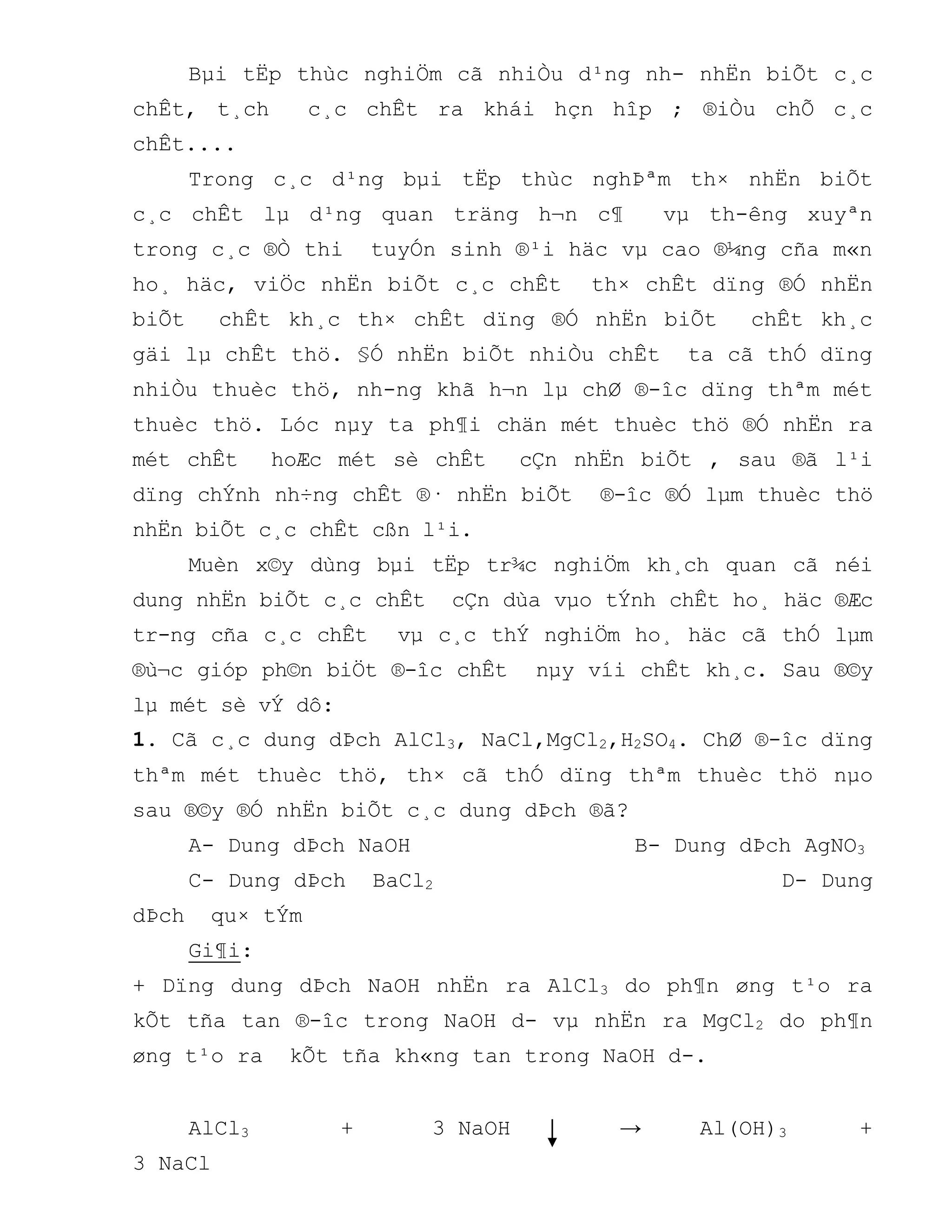 Bµi tËp thùc nghiÖm cã nhiÒu d¹ng nh- nhËn biÕt c¸c
chÊt, t¸ch c¸c chÊt ra khái hçn hîp ; ®iÒu chÕ c¸c
chÊt....
Trong c¸c d¹ng bµi tËp thùc nghÞªm th× nhËn biÕt
c¸c chÊt lµ d¹ng quan träng h¬n c¶ vµ th-êng xuyªn
trong c¸c ®Ò thi tuyÓn sinh ®¹i häc vµ cao ®¼ng cña m«n
ho¸ häc, viÖc nhËn biÕt c¸c chÊt th× chÊt dïng ®Ó nhËn
biÕt chÊt kh¸c th× chÊt dïng ®Ó nhËn biÕt chÊt kh¸c
gäi lµ chÊt thö. §Ó nhËn biÕt nhiÒu chÊt ta cã thÓ dïng
nhiÒu thuèc thö, nh-ng khã h¬n lµ chØ ®-îc dïng thªm mét
thuèc thö. Lóc nµy ta ph¶i chän mét thuèc thö ®Ó nhËn ra
mét chÊt hoÆc mét sè chÊt cÇn nhËn biÕt , sau ®ã l¹i
dïng chÝnh nh÷ng chÊt ®· nhËn biÕt ®-îc ®Ó lµm thuèc thö
nhËn biÕt c¸c chÊt cßn l¹i.
Muèn x©y dùng bµi tËp tr¾c nghiÖm kh¸ch quan cã néi
dung nhËn biÕt c¸c chÊt cÇn dùa vµo tÝnh chÊt ho¸ häc ®Æc
tr-ng cña c¸c chÊt vµ c¸c thÝ nghiÖm ho¸ häc cã thÓ lµm
®ù¬c gióp ph©n biÖt ®-îc chÊt nµy víi chÊt kh¸c. Sau ®©y
lµ mét sè vÝ dô:
1. Cã c¸c dung dÞch AlCl3, NaCl,MgCl2,H2SO4. ChØ ®-îc dïng
thªm mét thuèc thö, th× cã thÓ dïng thªm thuèc thö nµo
sau ®©y ®Ó nhËn biÕt c¸c dung dÞch ®ã?
A- Dung dÞch NaOH B- Dung dÞch AgNO3
C- Dung dÞch BaCl2 D- Dung
dÞch qu× tÝm
Gi¶i:
+ Dïng dung dÞch NaOH nhËn ra AlCl3 do ph¶n øng t¹o ra
kÕt tña tan ®-îc trong NaOH d- vµ nhËn ra MgCl2 do ph¶n
øng t¹o ra kÕt tña kh«ng tan trong NaOH d-.
AlCl3 + 3 NaOH → Al(OH)3 +
3 NaCl
 