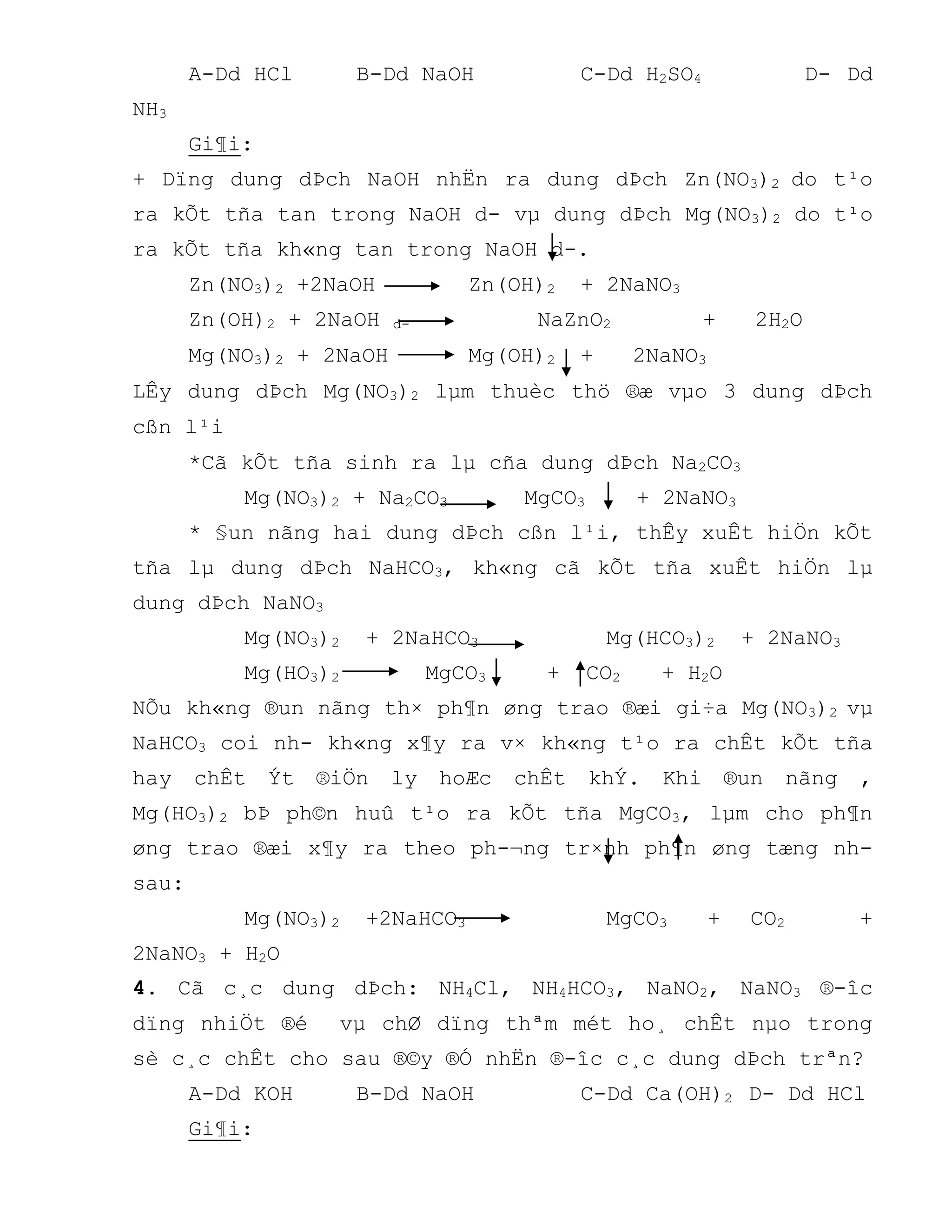 A-Dd HCl B-Dd NaOH C-Dd H2SO4 D- Dd
NH3
Gi¶i:
+ Dïng dung dÞch NaOH nhËn ra dung dÞch Zn(NO3)2 do t¹o
ra kÕt tña tan trong NaOH d- vµ dung dÞch Mg(NO3)2 do t¹o
ra kÕt tña kh«ng tan trong NaOH d-.
Zn(NO3)2 +2NaOH Zn(OH)2 + 2NaNO3
Zn(OH)2 + 2NaOH d- NaZnO2 + 2H2O
Mg(NO3)2 + 2NaOH Mg(OH)2 + 2NaNO3
LÊy dung dÞch Mg(NO3)2 lµm thuèc thö ®æ vµo 3 dung dÞch
cßn l¹i
*Cã kÕt tña sinh ra lµ cña dung dÞch Na2CO3
Mg(NO3)2 + Na2CO3 MgCO3 + 2NaNO3
* §un nãng hai dung dÞch cßn l¹i, thÊy xuÊt hiÖn kÕt
tña lµ dung dÞch NaHCO3, kh«ng cã kÕt tña xuÊt hiÖn lµ
dung dÞch NaNO3
Mg(NO3)2 + 2NaHCO3 Mg(HCO3)2 + 2NaNO3
Mg(HO3)2 MgCO3 + CO2 + H2O
NÕu kh«ng ®un nãng th× ph¶n øng trao ®æi gi÷a Mg(NO3)2 vµ
NaHCO3 coi nh- kh«ng x¶y ra v× kh«ng t¹o ra chÊt kÕt tña
hay chÊt Ýt ®iÖn ly hoÆc chÊt khÝ. Khi ®un nãng ,
Mg(HO3)2 bÞ ph©n huû t¹o ra kÕt tña MgCO3, lµm cho ph¶n
øng trao ®æi x¶y ra theo ph-¬ng tr×nh ph¶n øng tæng nh-
sau:
Mg(NO3)2 +2NaHCO3 MgCO3 + CO2 +
2NaNO3 + H2O
4. Cã c¸c dung dÞch: NH4Cl, NH4HCO3, NaNO2, NaNO3 ®-îc
dïng nhiÖt ®é vµ chØ dïng thªm mét ho¸ chÊt nµo trong
sè c¸c chÊt cho sau ®©y ®Ó nhËn ®-îc c¸c dung dÞch trªn?
A-Dd KOH B-Dd NaOH C-Dd Ca(OH)2 D- Dd HCl
Gi¶i:
 