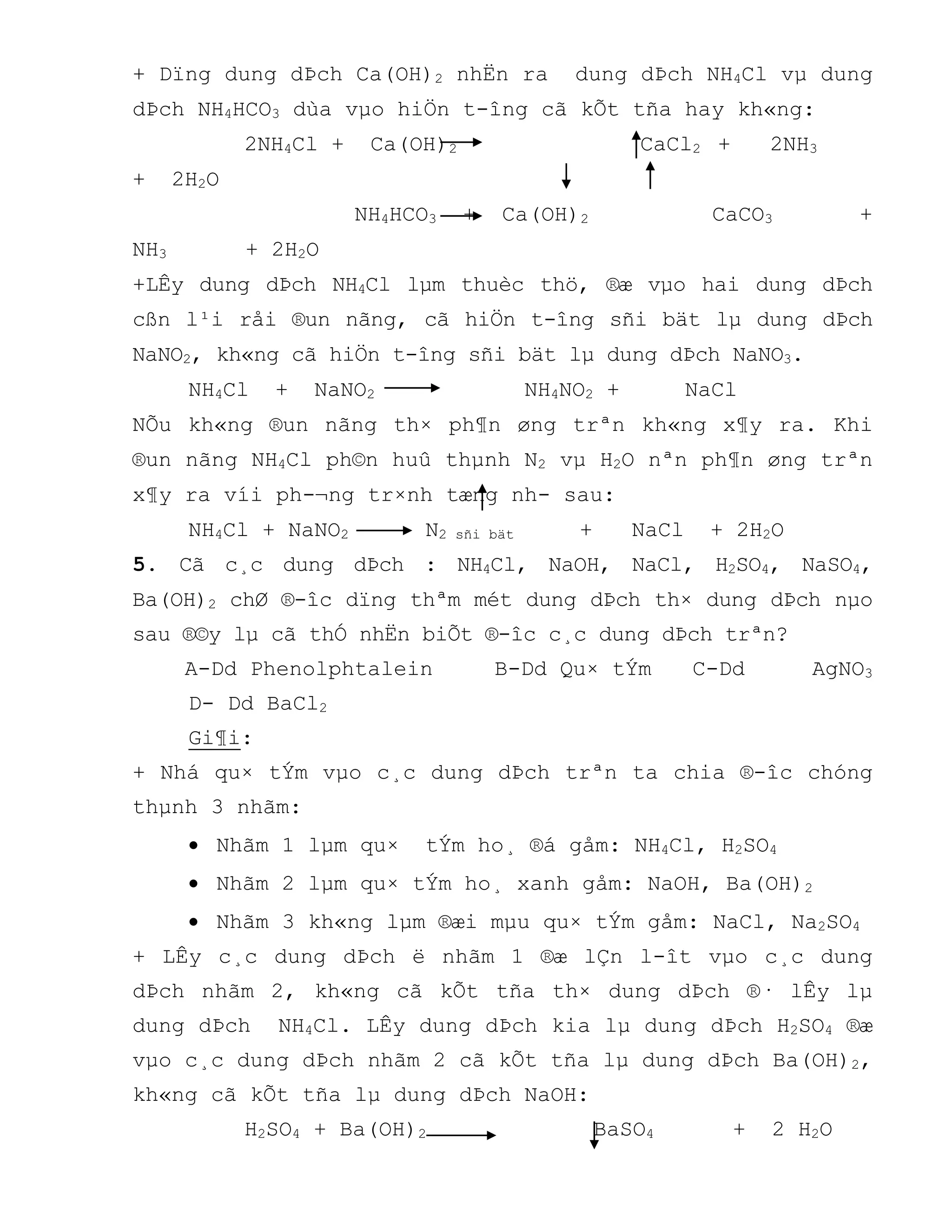 + Dïng dung dÞch Ca(OH)2 nhËn ra dung dÞch NH4Cl vµ dung
dÞch NH4HCO3 dùa vµo hiÖn t-îng cã kÕt tña hay kh«ng:
2NH4Cl + Ca(OH)2 CaCl2 + 2NH3
+ 2H2O
NH4HCO3 + Ca(OH)2 CaCO3 +
NH3 + 2H2O
+LÊy dung dÞch NH4Cl lµm thuèc thö, ®æ vµo hai dung dÞch
cßn l¹i råi ®un nãng, cã hiÖn t-îng sñi bät lµ dung dÞch
NaNO2, kh«ng cã hiÖn t-îng sñi bät lµ dung dÞch NaNO3.
NH4Cl + NaNO2 NH4NO2 + NaCl
NÕu kh«ng ®un nãng th× ph¶n øng trªn kh«ng x¶y ra. Khi
®un nãng NH4Cl ph©n huû thµnh N2 vµ H2O nªn ph¶n øng trªn
x¶y ra víi ph-¬ng tr×nh tæng nh- sau:
NH4Cl + NaNO2 N2 sñi bät + NaCl + 2H2O
5. Cã c¸c dung dÞch : NH4Cl, NaOH, NaCl, H2SO4, NaSO4,
Ba(OH)2 chØ ®-îc dïng thªm mét dung dÞch th× dung dÞch nµo
sau ®©y lµ cã thÓ nhËn biÕt ®-îc c¸c dung dÞch trªn?
A-Dd Phenolphtalein B-Dd Qu× tÝm C-Dd AgNO3
D- Dd BaCl2
Gi¶i:
+ Nhá qu× tÝm vµo c¸c dung dÞch trªn ta chia ®-îc chóng
thµnh 3 nhãm:
 Nhãm 1 lµm qu× tÝm ho¸ ®á gåm: NH4Cl, H2SO4
 Nhãm 2 lµm qu× tÝm ho¸ xanh gåm: NaOH, Ba(OH)2
 Nhãm 3 kh«ng lµm ®æi mµu qu× tÝm gåm: NaCl, Na2SO4
+ LÊy c¸c dung dÞch ë nhãm 1 ®æ lÇn l-ît vµo c¸c dung
dÞch nhãm 2, kh«ng cã kÕt tña th× dung dÞch ®· lÊy lµ
dung dÞch NH4Cl. LÊy dung dÞch kia lµ dung dÞch H2SO4 ®æ
vµo c¸c dung dÞch nhãm 2 cã kÕt tña lµ dung dÞch Ba(OH)2,
kh«ng cã kÕt tña lµ dung dÞch NaOH:
H2SO4 + Ba(OH)2 BaSO4 + 2 H2O
 