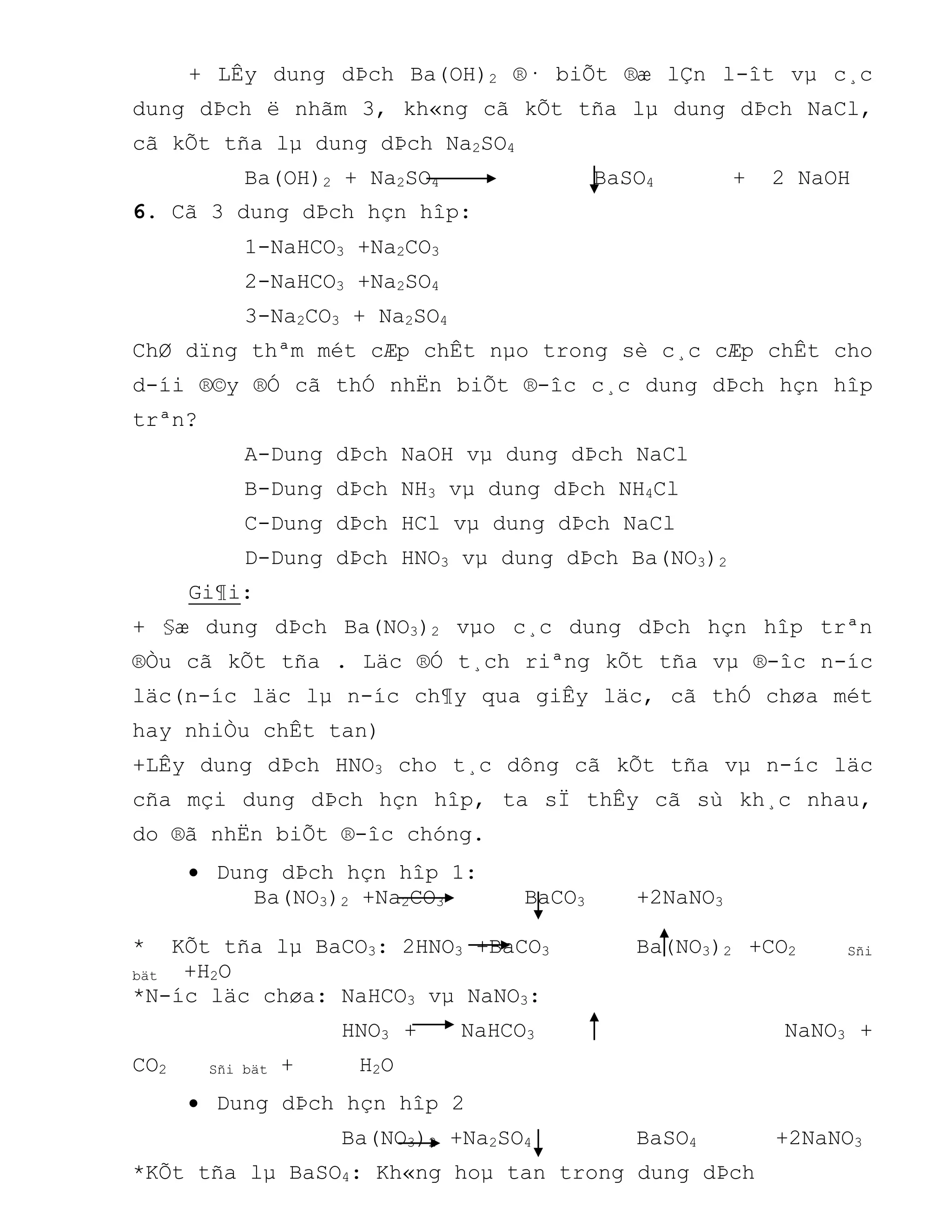 + LÊy dung dÞch Ba(OH)2 ®· biÕt ®æ lÇn l-ît vµ c¸c
dung dÞch ë nhãm 3, kh«ng cã kÕt tña lµ dung dÞch NaCl,
cã kÕt tña lµ dung dÞch Na2SO4
Ba(OH)2 + Na2SO4 BaSO4 + 2 NaOH
6. Cã 3 dung dÞch hçn hîp:
1-NaHCO3 +Na2CO3
2-NaHCO3 +Na2SO4
3-Na2CO3 + Na2SO4
ChØ dïng thªm mét cÆp chÊt nµo trong sè c¸c cÆp chÊt cho
d-íi ®©y ®Ó cã thÓ nhËn biÕt ®-îc c¸c dung dÞch hçn hîp
trªn?
A-Dung dÞch NaOH vµ dung dÞch NaCl
B-Dung dÞch NH3 vµ dung dÞch NH4Cl
C-Dung dÞch HCl vµ dung dÞch NaCl
D-Dung dÞch HNO3 vµ dung dÞch Ba(NO3)2
Gi¶i:
+ §æ dung dÞch Ba(NO3)2 vµo c¸c dung dÞch hçn hîp trªn
®Òu cã kÕt tña . Läc ®Ó t¸ch riªng kÕt tña vµ ®-îc n-íc
läc(n-íc läc lµ n-íc ch¶y qua giÊy läc, cã thÓ chøa mét
hay nhiÒu chÊt tan)
+LÊy dung dÞch HNO3 cho t¸c dông cã kÕt tña vµ n-íc läc
cña mçi dung dÞch hçn hîp, ta sÏ thÊy cã sù kh¸c nhau,
do ®ã nhËn biÕt ®-îc chóng.
 Dung dÞch hçn hîp 1:
Ba(NO3)2 +Na2CO3 BaCO3 +2NaNO3
* KÕt tña lµ BaCO3: 2HNO3 +BaCO3 Ba(NO3)2 +CO2 Sñi
bät +H2O
*N-íc läc chøa: NaHCO3 vµ NaNO3:
HNO3 + NaHCO3 NaNO3 +
CO2 Sñi bät + H2O
 Dung dÞch hçn hîp 2
Ba(NO3)2 +Na2SO4 BaSO4 +2NaNO3
*KÕt tña lµ BaSO4: Kh«ng hoµ tan trong dung dÞch
 
