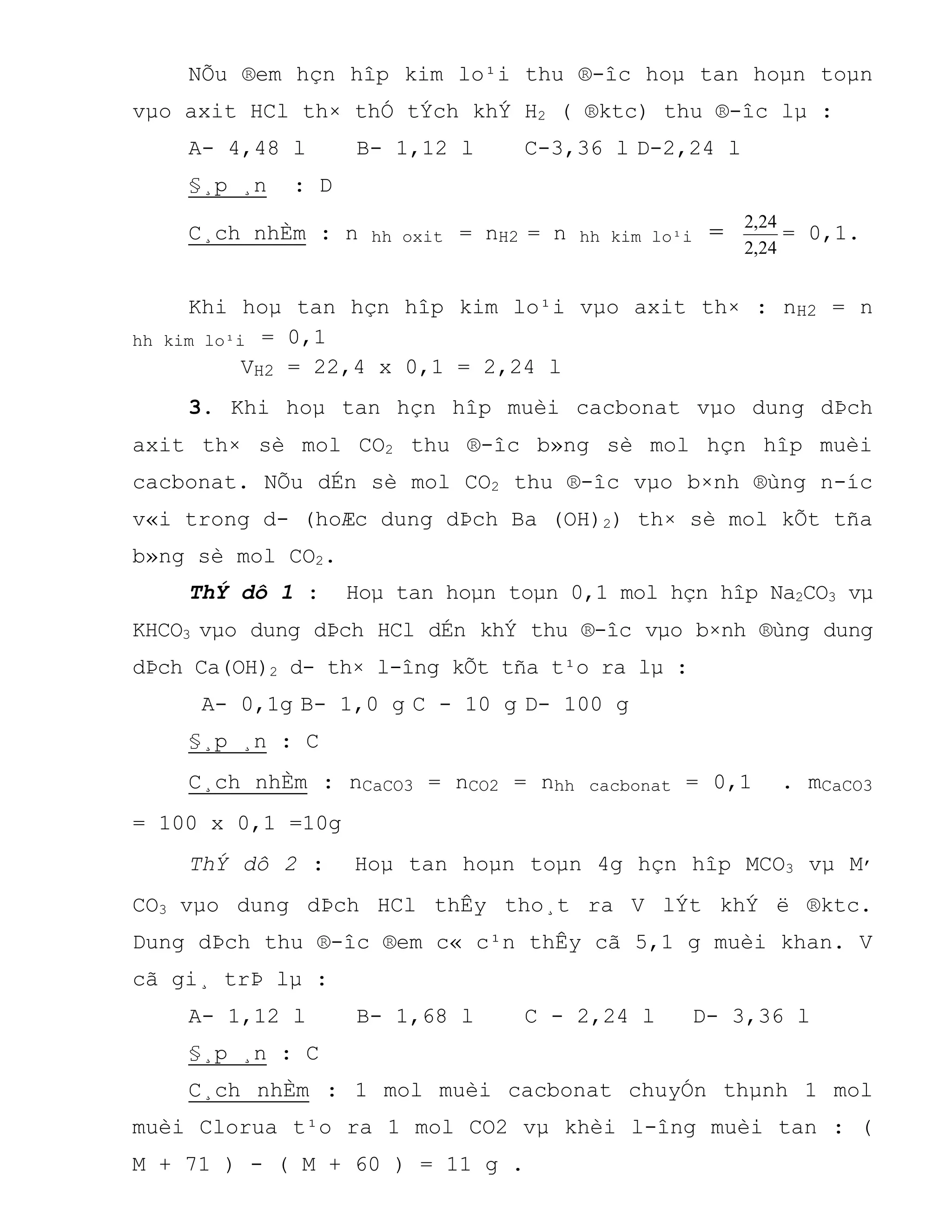 NÕu ®em hçn hîp kim lo¹i thu ®-îc hoµ tan hoµn toµn
vµo axit HCl th× thÓ tÝch khÝ H2 ( ®ktc) thu ®-îc lµ :
A- 4,48 l B- 1,12 l C-3,36 l D-2,24 l
§¸p ¸n : D
C¸ch nhÈm : n hh oxit = nH2 = n hh kim lo¹i =
24,2
24,2
= 0,1.
Khi hoµ tan hçn hîp kim lo¹i vµo axit th× : nH2 = n
hh kim lo¹i = 0,1
VH2 = 22,4 x 0,1 = 2,24 l
3. Khi hoµ tan hçn hîp muèi cacbonat vµo dung dÞch
axit th× sè mol CO2 thu ®-îc b»ng sè mol hçn hîp muèi
cacbonat. NÕu dÉn sè mol CO2 thu ®-îc vµo b×nh ®ùng n-íc
v«i trong d- (hoÆc dung dÞch Ba (OH)2) th× sè mol kÕt tña
b»ng sè mol CO2.
ThÝ dô 1 : Hoµ tan hoµn toµn 0,1 mol hçn hîp Na2CO3 vµ
KHCO3 vµo dung dÞch HCl dÉn khÝ thu ®-îc vµo b×nh ®ùng dung
dÞch Ca(OH)2 d- th× l-îng kÕt tña t¹o ra lµ :
A- 0,1g B- 1,0 g C - 10 g D- 100 g
§¸p ¸n : C
C¸ch nhÈm : nCaCO3 = nCO2 = nhh cacbonat = 0,1 . mCaCO3
= 100 x 0,1 =10g
ThÝ dô 2 : Hoµ tan hoµn toµn 4g hçn hîp MCO3 vµ M,
CO3 vµo dung dÞch HCl thÊy tho¸t ra V lÝt khÝ ë ®ktc.
Dung dÞch thu ®-îc ®em c« c¹n thÊy cã 5,1 g muèi khan. V
cã gi¸ trÞ lµ :
A- 1,12 l B- 1,68 l C - 2,24 l D- 3,36 l
§¸p ¸n : C
C¸ch nhÈm : 1 mol muèi cacbonat chuyÓn thµnh 1 mol
muèi Clorua t¹o ra 1 mol CO2 vµ khèi l-îng muèi tan : (
M + 71 ) - ( M + 60 ) = 11 g .
 