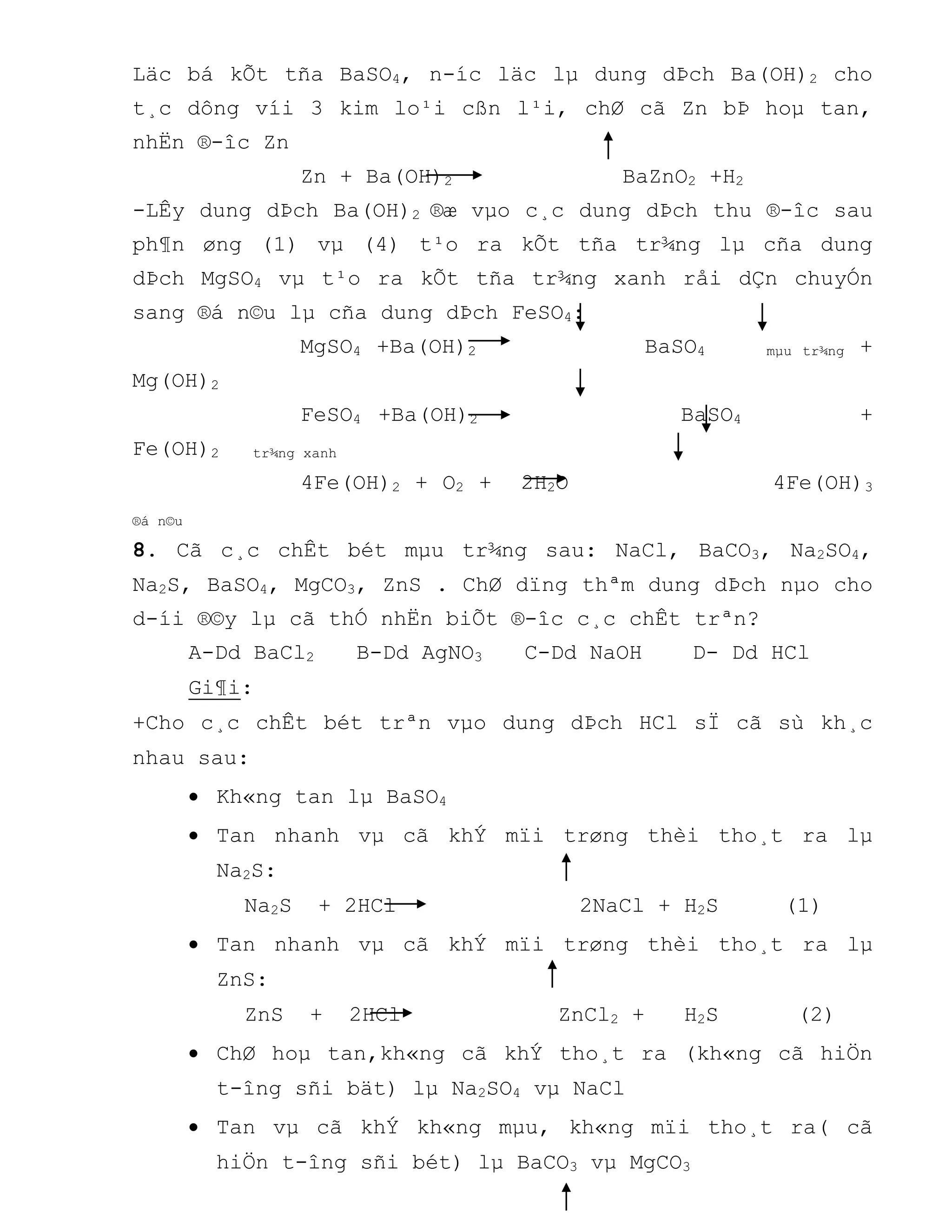 Läc bá kÕt tña BaSO4, n-íc läc lµ dung dÞch Ba(OH)2 cho
t¸c dông víi 3 kim lo¹i cßn l¹i, chØ cã Zn bÞ hoµ tan,
nhËn ®-îc Zn
Zn + Ba(OH)2 BaZnO2 +H2
-LÊy dung dÞch Ba(OH)2 ®æ vµo c¸c dung dÞch thu ®-îc sau
ph¶n øng (1) vµ (4) t¹o ra kÕt tña tr¾ng lµ cña dung
dÞch MgSO4 vµ t¹o ra kÕt tña tr¾ng xanh råi dÇn chuyÓn
sang ®á n©u lµ cña dung dÞch FeSO4:
MgSO4 +Ba(OH)2 BaSO4 mµu tr¾ng +
Mg(OH)2
FeSO4 +Ba(OH)2 BaSO4 +
Fe(OH)2 tr¾ng xanh
4Fe(OH)2 + O2 + 2H2O 4Fe(OH)3
®á n©u
8. Cã c¸c chÊt bét mµu tr¾ng sau: NaCl, BaCO3, Na2SO4,
Na2S, BaSO4, MgCO3, ZnS . ChØ dïng thªm dung dÞch nµo cho
d-íi ®©y lµ cã thÓ nhËn biÕt ®-îc c¸c chÊt trªn?
A-Dd BaCl2 B-Dd AgNO3 C-Dd NaOH D- Dd HCl
Gi¶i:
+Cho c¸c chÊt bét trªn vµo dung dÞch HCl sÏ cã sù kh¸c
nhau sau:
 Kh«ng tan lµ BaSO4
 Tan nhanh vµ cã khÝ mïi trøng thèi tho¸t ra lµ
Na2S:
Na2S + 2HCl 2NaCl + H2S (1)
 Tan nhanh vµ cã khÝ mïi trøng thèi tho¸t ra lµ
ZnS:
ZnS + 2HCl ZnCl2 + H2S (2)
 ChØ hoµ tan,kh«ng cã khÝ tho¸t ra (kh«ng cã hiÖn
t-îng sñi bät) lµ Na2SO4 vµ NaCl
 Tan vµ cã khÝ kh«ng mµu, kh«ng mïi tho¸t ra( cã
hiÖn t-îng sñi bét) lµ BaCO3 vµ MgCO3
 