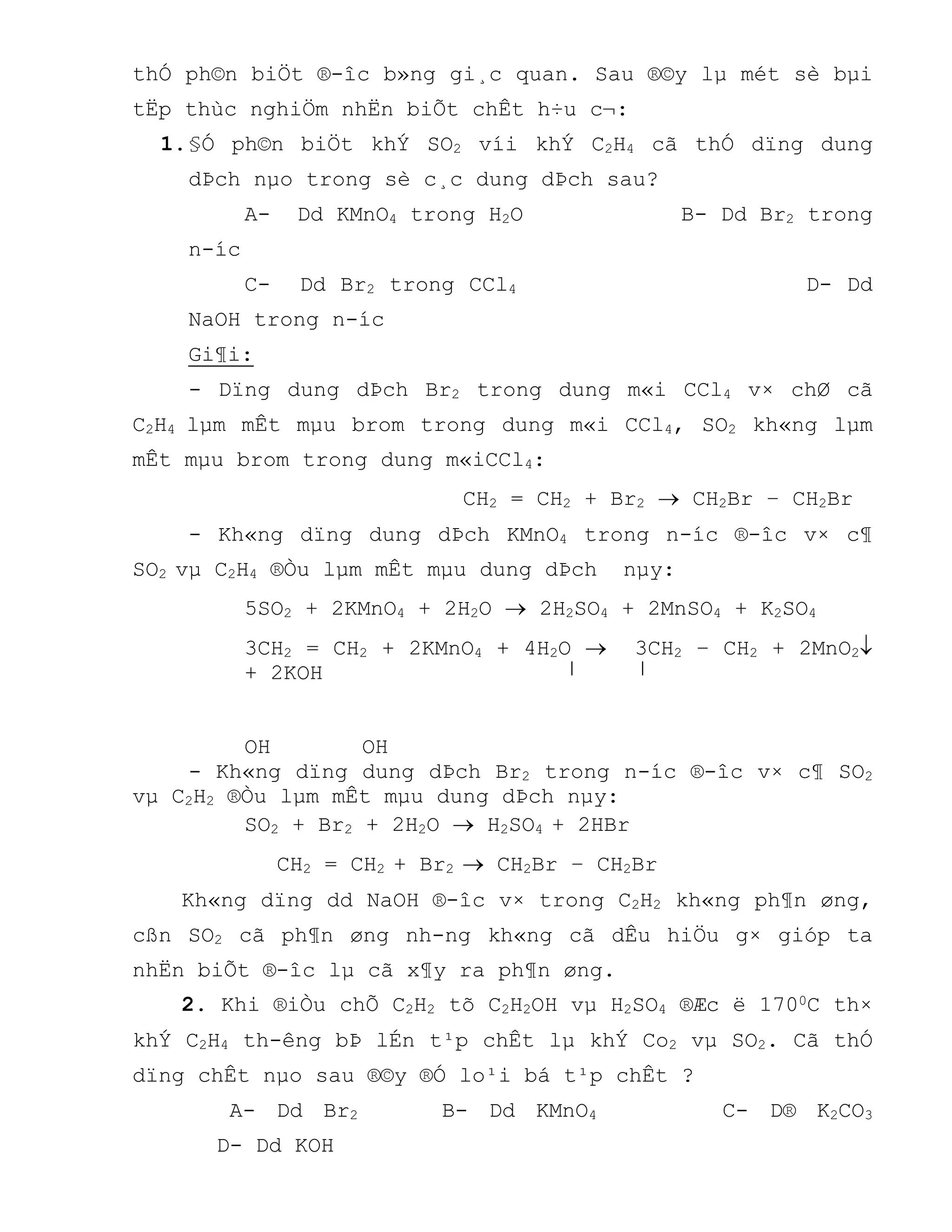 thÓ ph©n biÖt ®-îc b»ng gi¸c quan. Sau ®©y lµ mét sè bµi
tËp thùc nghiÖm nhËn biÕt chÊt h÷u c¬:
1.§Ó ph©n biÖt khÝ SO2 víi khÝ C2H4 cã thÓ dïng dung
dÞch nµo trong sè c¸c dung dÞch sau?
A- Dd KMnO4 trong H2O B- Dd Br2 trong
n-íc
C- Dd Br2 trong CCl4 D- Dd
NaOH trong n-íc
Gi¶i:
- Dïng dung dÞch Br2 trong dung m«i CCl4 v× chØ cã
C2H4 lµm mÊt mµu brom trong dung m«i CCl4, SO2 kh«ng lµm
mÊt mµu brom trong dung m«iCCl4:
CH2 = CH2 + Br2  CH2Br – CH2Br
- Kh«ng dïng dung dÞch KMnO4 trong n-íc ®-îc v× c¶
SO2 vµ C2H4 ®Òu lµm mÊt mµu dung dÞch nµy:
5SO2 + 2KMnO4 + 2H2O  2H2SO4 + 2MnSO4 + K2SO4
3CH2 = CH2 + 2KMnO4 + 4H2O  3CH2 – CH2 + 2MnO2
+ 2KOH
OH OH
- Kh«ng dïng dung dÞch Br2 trong n-íc ®-îc v× c¶ SO2
vµ C2H2 ®Òu lµm mÊt mµu dung dÞch nµy:
SO2 + Br2 + 2H2O  H2SO4 + 2HBr
CH2 = CH2 + Br2  CH2Br – CH2Br
Kh«ng dïng dd NaOH ®-îc v× trong C2H2 kh«ng ph¶n øng,
cßn SO2 cã ph¶n øng nh-ng kh«ng cã dÊu hiÖu g× gióp ta
nhËn biÕt ®-îc lµ cã x¶y ra ph¶n øng.
2. Khi ®iÒu chÕ C2H2 tõ C2H2OH vµ H2SO4 ®Æc ë 1700C th×
khÝ C2H4 th-êng bÞ lÉn t¹p chÊt lµ khÝ Co2 vµ SO2. Cã thÓ
dïng chÊt nµo sau ®©y ®Ó lo¹i bá t¹p chÊt ?
A- Dd Br2 B- Dd KMnO4 C- D® K2CO3
D- Dd KOH
 