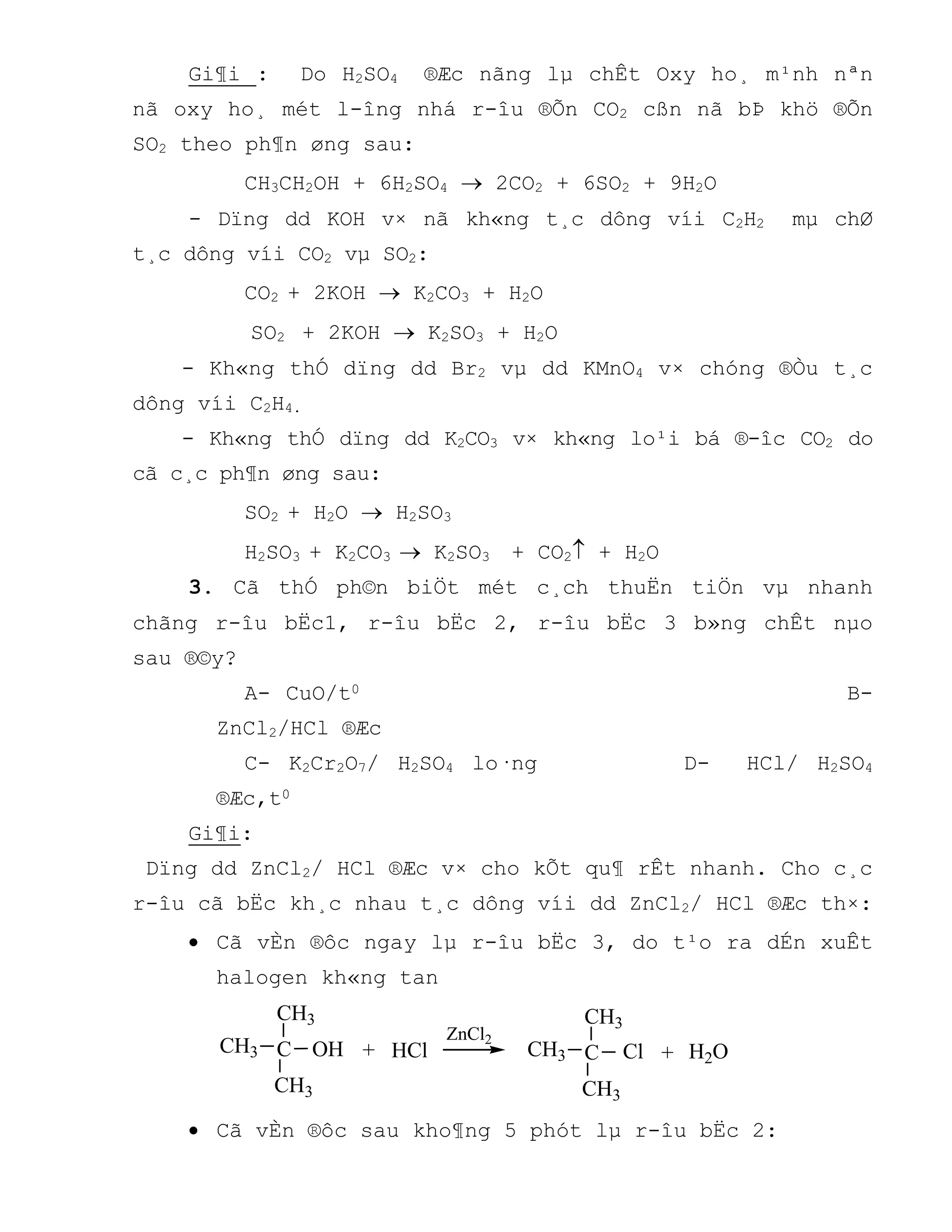 Gi¶i : Do H2SO4 ®Æc nãng lµ chÊt Oxy ho¸ m¹nh nªn
nã oxy ho¸ mét l-îng nhá r-îu ®Õn CO2 cßn nã bÞ khö ®Õn
SO2 theo ph¶n øng sau:
CH3CH2OH + 6H2SO4  2CO2 + 6SO2 + 9H2O
- Dïng dd KOH v× nã kh«ng t¸c dông víi C2H2 mµ chØ
t¸c dông víi CO2 vµ SO2:
CO2 + 2KOH  K2CO3 + H2O
SO2 + 2KOH  K2SO3 + H2O
- Kh«ng thÓ dïng dd Br2 vµ dd KMnO4 v× chóng ®Òu t¸c
dông víi C2H4.
- Kh«ng thÓ dïng dd K2CO3 v× kh«ng lo¹i bá ®-îc CO2 do
cã c¸c ph¶n øng sau:
SO2 + H2O  H2SO3
H2SO3 + K2CO3  K2SO3 + CO2 + H2O
3. Cã thÓ ph©n biÖt mét c¸ch thuËn tiÖn vµ nhanh
chãng r-îu bËc1, r-îu bËc 2, r-îu bËc 3 b»ng chÊt nµo
sau ®©y?
A- CuO/t0 B-
ZnCl2/HCl ®Æc
C- K2Cr2O7/ H2SO4 lo·ng D- HCl/ H2SO4
®Æc,t0
Gi¶i:
Dïng dd ZnCl2/ HCl ®Æc v× cho kÕt qu¶ rÊt nhanh. Cho c¸c
r-îu cã bËc kh¸c nhau t¸c dông víi dd ZnCl2/ HCl ®Æc th×:
 Cã vÈn ®ôc ngay lµ r-îu bËc 3, do t¹o ra dÉn xuÊt
halogen kh«ng tan
CH3
+ + H2OCH3
CH3
C OH HCl
ZnCl2
Cl
CH3
CH3
CH3
C
 Cã vÈn ®ôc sau kho¶ng 5 phót lµ r-îu bËc 2:
 