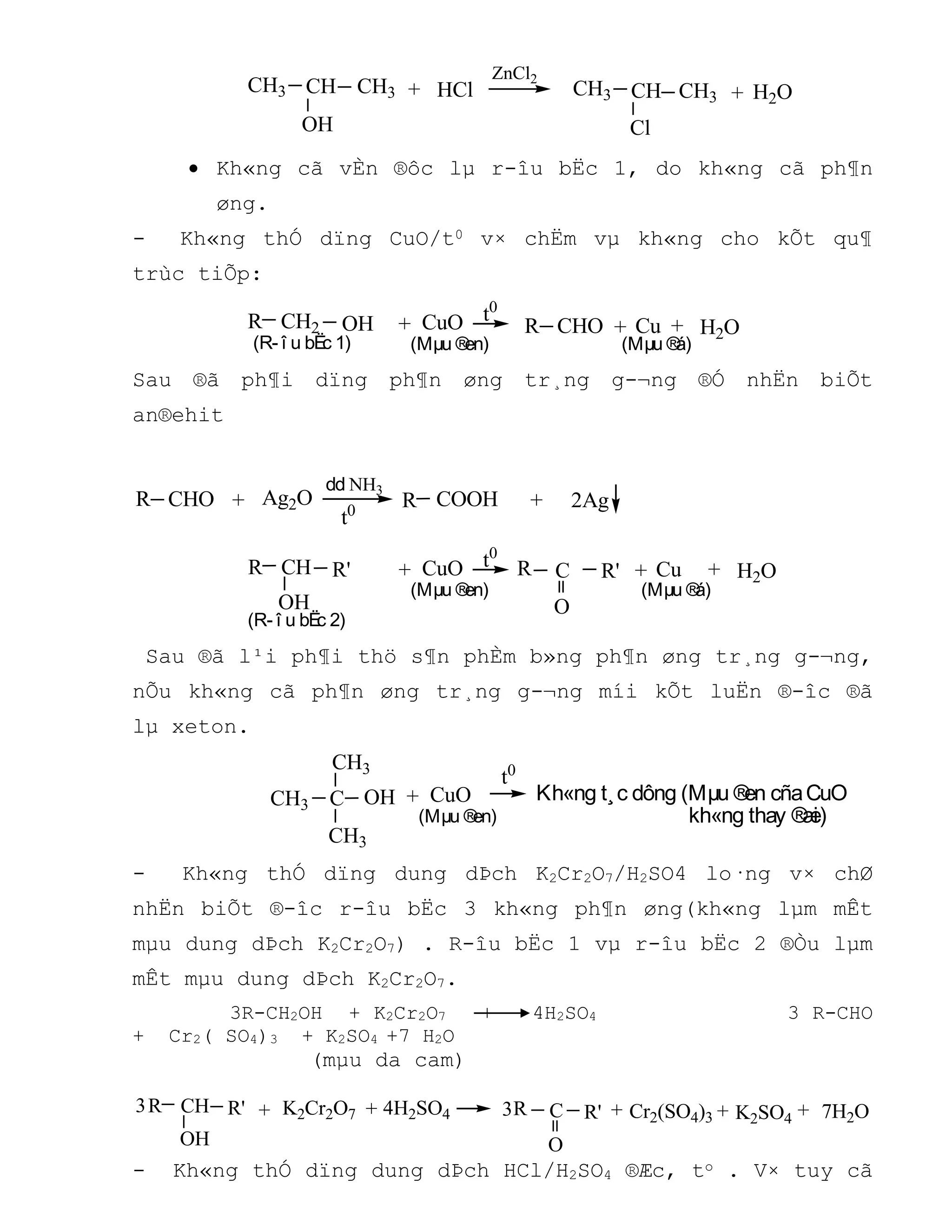 +CH3 + H2OCH3 CH
OH
HCl
ZnCl2
Cl
CH3 CH3CH
 Kh«ng cã vÈn ®ôc lµ r-îu bËc 1, do kh«ng cã ph¶n
øng.
- Kh«ng thÓ dïng CuO/t0 v× chËm vµ kh«ng cho kÕt qu¶
trùc tiÕp:
+ t0
H2O+ +CHOR CH2 OH CuO Cu
(Mµu ®á)(Mµu ®en)(R- î u bËc 1)
R
Sau ®ã ph¶i dïng ph¶n øng tr¸ng g-¬ng ®Ó nhËn biÕt
an®ehit
t0
+ +CHO COOHRR Ag2O
dd NH3
2Ag
(R- î u bËc 2)
R' + t0
H2O+ +R CH
OH
CuO Cu
(Mµu ®á)(Mµu ®en)
C
O
R'R
Sau ®ã l¹i ph¶i thö s¶n phÈm b»ng ph¶n øng tr¸ng g-¬ng,
nÕu kh«ng cã ph¶n øng tr¸ng g-¬ng míi kÕt luËn ®-îc ®ã
lµ xeton.
CH3
+
CH3
CH3 OH CuO
(Mµu ®en)
t0
C Kh«ng t¸c dông (Mµu ®en cñaCuO
kh«ng thay ®æi)
- Kh«ng thÓ dïng dung dÞch K2Cr2O7/H2SO4 lo·ng v× chØ
nhËn biÕt ®-îc r-îu bËc 3 kh«ng ph¶n øng(kh«ng lµm mÊt
mµu dung dÞch K2Cr2O7) . R-îu bËc 1 vµ r-îu bËc 2 ®Òu lµm
mÊt mµu dung dÞch K2Cr2O7.
3R-CH2OH + K2Cr2O7 + 4H2SO4 3 R-CHO
+ Cr2( SO4)3 + K2SO4 +7 H2O
(mµu da cam)
+ 7H2O++
OH
R' ++R CH K2Cr2O7 K2SO4Cr2(SO4)3
4H2SO4 C
O
R'R3 3
- Kh«ng thÓ dïng dung dÞch HCl/H2SO4 ®Æc, to . V× tuy cã
 