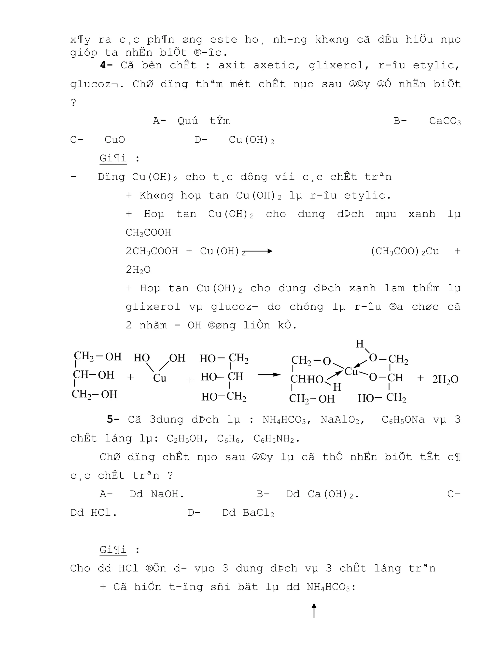 x¶y ra c¸c ph¶n øng este ho¸ nh-ng kh«ng cã dÊu hiÖu nµo
gióp ta nhËn biÕt ®-îc.
4- Cã bèn chÊt : axit axetic, glixerol, r-îu etylic,
glucoz¬. ChØ dïng thªm mét chÊt nµo sau ®©y ®Ó nhËn biÕt
?
A- Quú tÝm B- CaCO3
C- CuO D- Cu(OH)2
Gi¶i :
- Dïng Cu(OH)2 cho t¸c dông víi c¸c chÊt trªn
+ Kh«ng hoµ tan Cu(OH)2 lµ r-îu etylic.
+ Hoµ tan Cu(OH)2 cho dung dÞch mµu xanh lµ
CH3COOH
2CH3COOH + Cu(OH)2 (CH3COO)2Cu +
2H2O
+ Hoµ tan Cu(OH)2 cho dung dÞch xanh lam thÉm lµ
glixerol vµ glucoz¬ do chóng lµ r-îu ®a chøc cã
2 nhãm - OH ®øng liÒn kÒ.
+ + 2H2O+Cu
OH
OH
OH OH
CH2
CH
CH2 HO
HO
HO
HO
CH2
CH
CH2
OH
HO
O
CH2
CH
CH2
Cu
H
CH2
CH
CH2O
O
H
HO
5- Cã 3dung dÞch lµ : NH4HCO3, NaAlO2, C6H5ONa vµ 3
chÊt láng lµ: C2H5OH, C6H6, C6H5NH2.
ChØ dïng chÊt nµo sau ®©y lµ cã thÓ nhËn biÕt tÊt c¶
c¸c chÊt trªn ?
A- Dd NaOH. B- Dd Ca(OH)2. C-
Dd HCl. D- Dd BaCl2
Gi¶i :
Cho dd HCl ®Õn d- vµo 3 dung dÞch vµ 3 chÊt láng trªn
+ Cã hiÖn t-îng sñi bät lµ dd NH4HCO3:
 