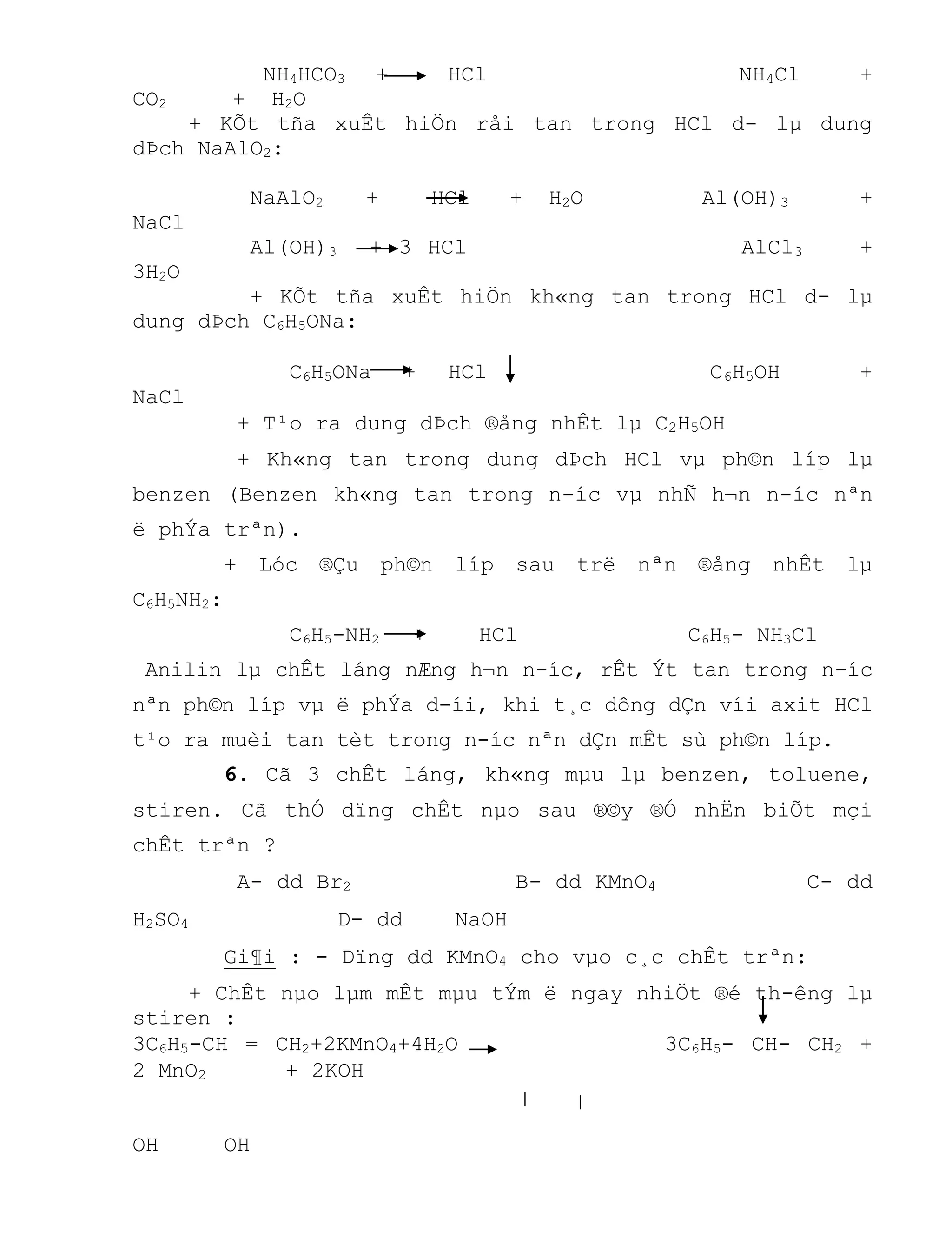 NH4HCO3 + HCl NH4Cl +
CO2 + H2O
+ KÕt tña xuÊt hiÖn råi tan trong HCl d- lµ dung
dÞch NaAlO2:
NaAlO2 + HCl + H2O Al(OH)3 +
NaCl
Al(OH)3 + 3 HCl AlCl3 +
3H2O
+ KÕt tña xuÊt hiÖn kh«ng tan trong HCl d- lµ
dung dÞch C6H5ONa:
C6H5ONa + HCl C6H5OH +
NaCl
+ T¹o ra dung dÞch ®ång nhÊt lµ C2H5OH
+ Kh«ng tan trong dung dÞch HCl vµ ph©n líp lµ
benzen (Benzen kh«ng tan trong n-íc vµ nhÑ h¬n n-íc nªn
ë phÝa trªn).
+ Lóc ®Çu ph©n líp sau trë nªn ®ång nhÊt lµ
C6H5NH2:
C6H5-NH2 + HCl C6H5- NH3Cl
Anilin lµ chÊt láng nÆng h¬n n-íc, rÊt Ýt tan trong n-íc
nªn ph©n líp vµ ë phÝa d-íi, khi t¸c dông dÇn víi axit HCl
t¹o ra muèi tan tèt trong n-íc nªn dÇn mÊt sù ph©n líp.
6. Cã 3 chÊt láng, kh«ng mµu lµ benzen, toluene,
stiren. Cã thÓ dïng chÊt nµo sau ®©y ®Ó nhËn biÕt mçi
chÊt trªn ?
A- dd Br2 B- dd KMnO4 C- dd
H2SO4 D- dd NaOH
Gi¶i : - Dïng dd KMnO4 cho vµo c¸c chÊt trªn:
+ ChÊt nµo lµm mÊt mµu tÝm ë ngay nhiÖt ®é th-êng lµ
stiren :
3C6H5-CH = CH2+2KMnO4+4H2O 3C6H5- CH- CH2 +
2 MnO2 + 2KOH
OH OH
 