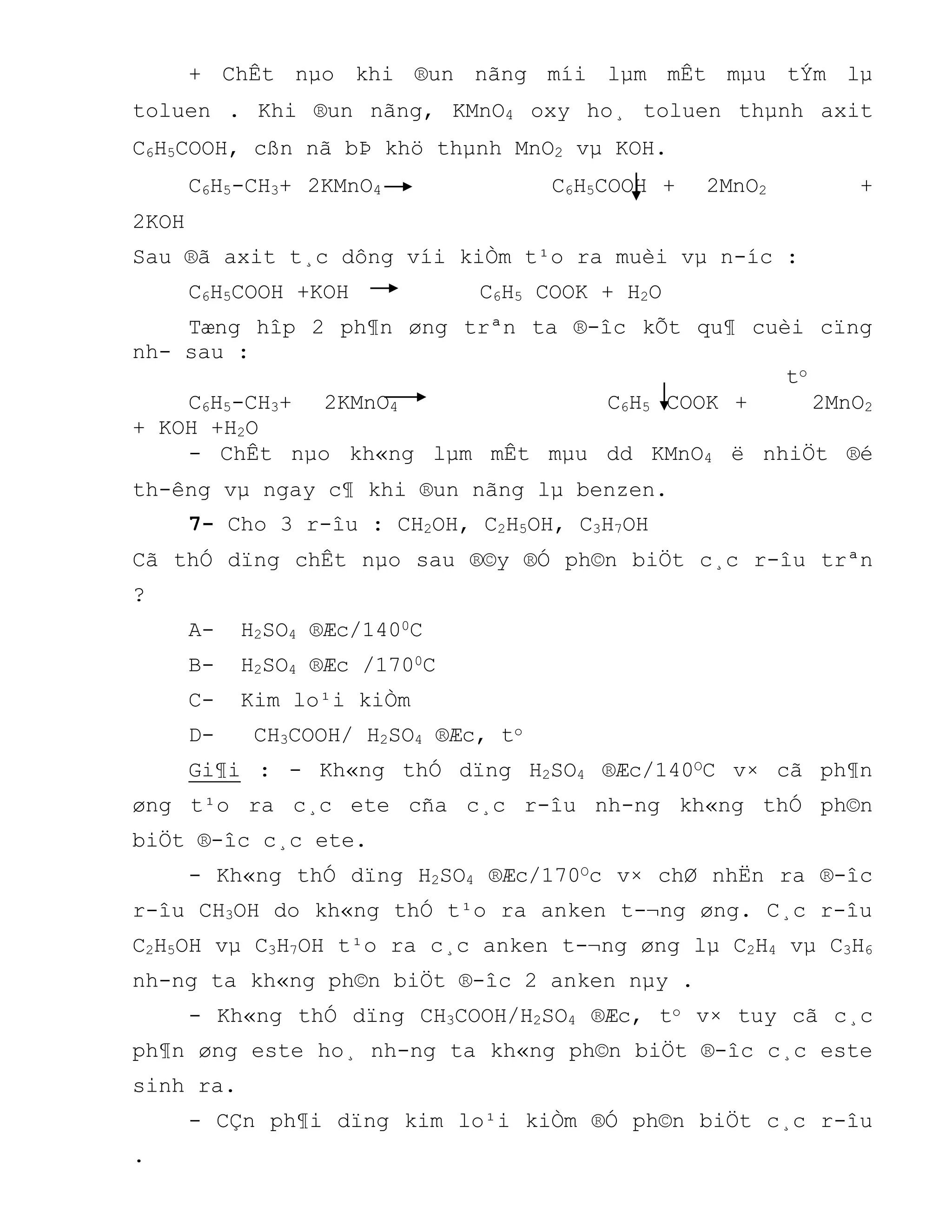 + ChÊt nµo khi ®un nãng míi lµm mÊt mµu tÝm lµ
toluen . Khi ®un nãng, KMnO4 oxy ho¸ toluen thµnh axit
C6H5COOH, cßn nã bÞ khö thµnh MnO2 vµ KOH.
C6H5-CH3+ 2KMnO4 C6H5COOH + 2MnO2 +
2KOH
Sau ®ã axit t¸c dông víi kiÒm t¹o ra muèi vµ n-íc :
C6H5COOH +KOH C6H5 COOK + H2O
Tæng hîp 2 ph¶n øng trªn ta ®-îc kÕt qu¶ cuèi cïng
nh- sau :
to
C6H5-CH3+ 2KMnO4 C6H5 COOK + 2MnO2
+ KOH +H2O
- ChÊt nµo kh«ng lµm mÊt mµu dd KMnO4 ë nhiÖt ®é
th-êng vµ ngay c¶ khi ®un nãng lµ benzen.
7- Cho 3 r-îu : CH2OH, C2H5OH, C3H7OH
Cã thÓ dïng chÊt nµo sau ®©y ®Ó ph©n biÖt c¸c r-îu trªn
?
A- H2SO4 ®Æc/1400C
B- H2SO4 ®Æc /1700C
C- Kim lo¹i kiÒm
D- CH3COOH/ H2SO4 ®Æc, to
Gi¶i : - Kh«ng thÓ dïng H2SO4 ®Æc/140OC v× cã ph¶n
øng t¹o ra c¸c ete cña c¸c r-îu nh-ng kh«ng thÓ ph©n
biÖt ®-îc c¸c ete.
- Kh«ng thÓ dïng H2SO4 ®Æc/170Oc v× chØ nhËn ra ®-îc
r-îu CH3OH do kh«ng thÓ t¹o ra anken t-¬ng øng. C¸c r-îu
C2H5OH vµ C3H7OH t¹o ra c¸c anken t-¬ng øng lµ C2H4 vµ C3H6
nh-ng ta kh«ng ph©n biÖt ®-îc 2 anken nµy .
- Kh«ng thÓ dïng CH3COOH/H2SO4 ®Æc, to v× tuy cã c¸c
ph¶n øng este ho¸ nh-ng ta kh«ng ph©n biÖt ®-îc c¸c este
sinh ra.
- CÇn ph¶i dïng kim lo¹i kiÒm ®Ó ph©n biÖt c¸c r-îu
.
 