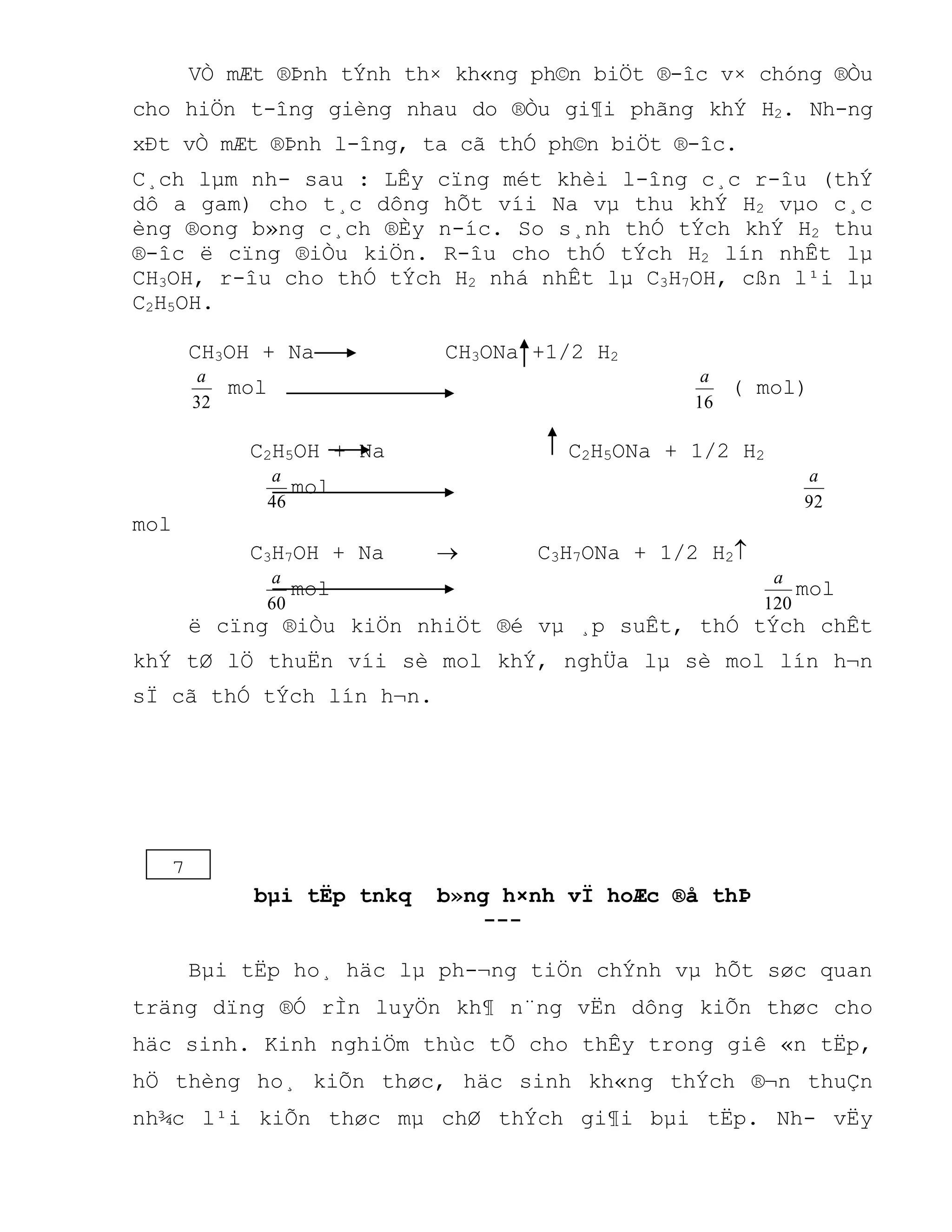 VÒ mÆt ®Þnh tÝnh th× kh«ng ph©n biÖt ®-îc v× chóng ®Òu
cho hiÖn t-îng gièng nhau do ®Òu gi¶i phãng khÝ H2. Nh-ng
xÐt vÒ mÆt ®Þnh l-îng, ta cã thÓ ph©n biÖt ®-îc.
C¸ch lµm nh- sau : LÊy cïng mét khèi l-îng c¸c r-îu (thÝ
dô a gam) cho t¸c dông hÕt víi Na vµ thu khÝ H2 vµo c¸c
èng ®ong b»ng c¸ch ®Èy n-íc. So s¸nh thÓ tÝch khÝ H2 thu
®-îc ë cïng ®iÒu kiÖn. R-îu cho thÓ tÝch H2 lín nhÊt lµ
CH3OH, r-îu cho thÓ tÝch H2 nhá nhÊt lµ C3H7OH, cßn l¹i lµ
C2H5OH.
CH3OH + Na CH3ONa +1/2 H2
32
a
mol
16
a
( mol)
C2H5OH + Na C2H5ONa + 1/2 H2
46
a
mol
92
a
mol
C3H7OH + Na  C3H7ONa + 1/2 H2
60
a
mol
120
a
mol
ë cïng ®iÒu kiÖn nhiÖt ®é vµ ¸p suÊt, thÓ tÝch chÊt
khÝ tØ lÖ thuËn víi sè mol khÝ, nghÜa lµ sè mol lín h¬n
sÏ cã thÓ tÝch lín h¬n.
bµi tËp tnkq b»ng h×nh vÏ hoÆc ®å thÞ
---
Bµi tËp ho¸ häc lµ ph-¬ng tiÖn chÝnh vµ hÕt søc quan
träng dïng ®Ó rÌn luyÖn kh¶ n¨ng vËn dông kiÕn thøc cho
häc sinh. Kinh nghiÖm thùc tÕ cho thÊy trong giê «n tËp,
hÖ thèng ho¸ kiÕn thøc, häc sinh kh«ng thÝch ®¬n thuÇn
nh¾c l¹i kiÕn thøc mµ chØ thÝch gi¶i bµi tËp. Nh- vËy
7
 