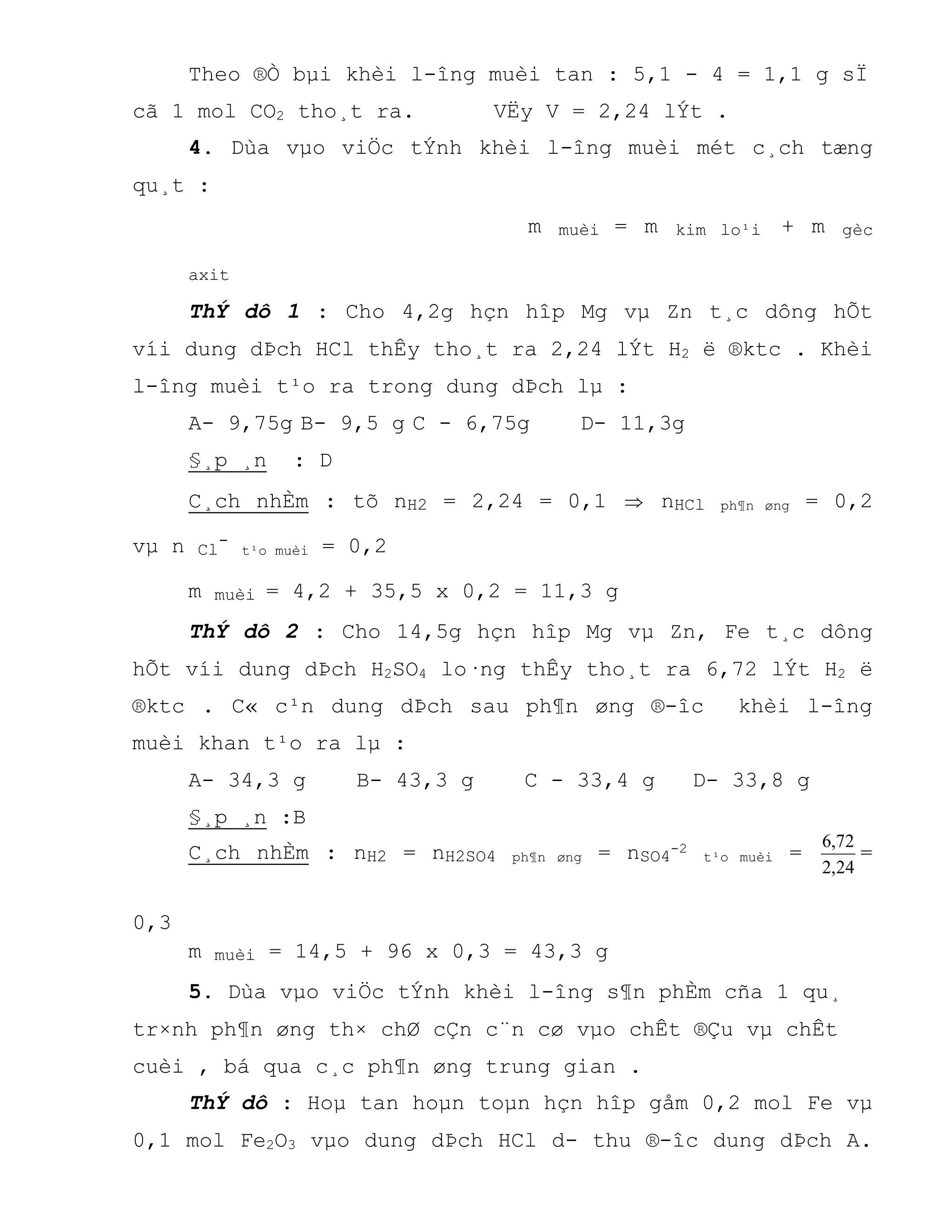 Theo ®Ò bµi khèi l-îng muèi tan : 5,1 - 4 = 1,1 g sÏ
cã 1 mol CO2 tho¸t ra. VËy V = 2,24 lÝt .
4. Dùa vµo viÖc tÝnh khèi l-îng muèi mét c¸ch tæng
qu¸t :
m muèi = m kim lo¹i + m gèc
axit
ThÝ dô 1 : Cho 4,2g hçn hîp Mg vµ Zn t¸c dông hÕt
víi dung dÞch HCl thÊy tho¸t ra 2,24 lÝt H2 ë ®ktc . Khèi
l-îng muèi t¹o ra trong dung dÞch lµ :
A- 9,75g B- 9,5 g C - 6,75g D- 11,3g
§¸p ¸n : D
C¸ch nhÈm : tõ nH2 = 2,24 = 0,1  nHCl ph¶n øng = 0,2
vµ n Cl
-
t¹o muèi = 0,2
m muèi = 4,2 + 35,5 x 0,2 = 11,3 g
ThÝ dô 2 : Cho 14,5g hçn hîp Mg vµ Zn, Fe t¸c dông
hÕt víi dung dÞch H2SO4 lo·ng thÊy tho¸t ra 6,72 lÝt H2 ë
®ktc . C« c¹n dung dÞch sau ph¶n øng ®-îc khèi l-îng
muèi khan t¹o ra lµ :
A- 34,3 g B- 43,3 g C - 33,4 g D- 33,8 g
§¸p ¸n :B
C¸ch nhÈm : nH2 = nH2SO4 ph¶n øng = nSO4-2
t¹o muèi =
24,2
72,6
=
0,3
m muèi = 14,5 + 96 x 0,3 = 43,3 g
5. Dùa vµo viÖc tÝnh khèi l-îng s¶n phÈm cña 1 qu¸
tr×nh ph¶n øng th× chØ cÇn c¨n cø vµo chÊt ®Çu vµ chÊt
cuèi , bá qua c¸c ph¶n øng trung gian .
ThÝ dô : Hoµ tan hoµn toµn hçn hîp gåm 0,2 mol Fe vµ
0,1 mol Fe2O3 vµo dung dÞch HCl d- thu ®-îc dung dÞch A.
 