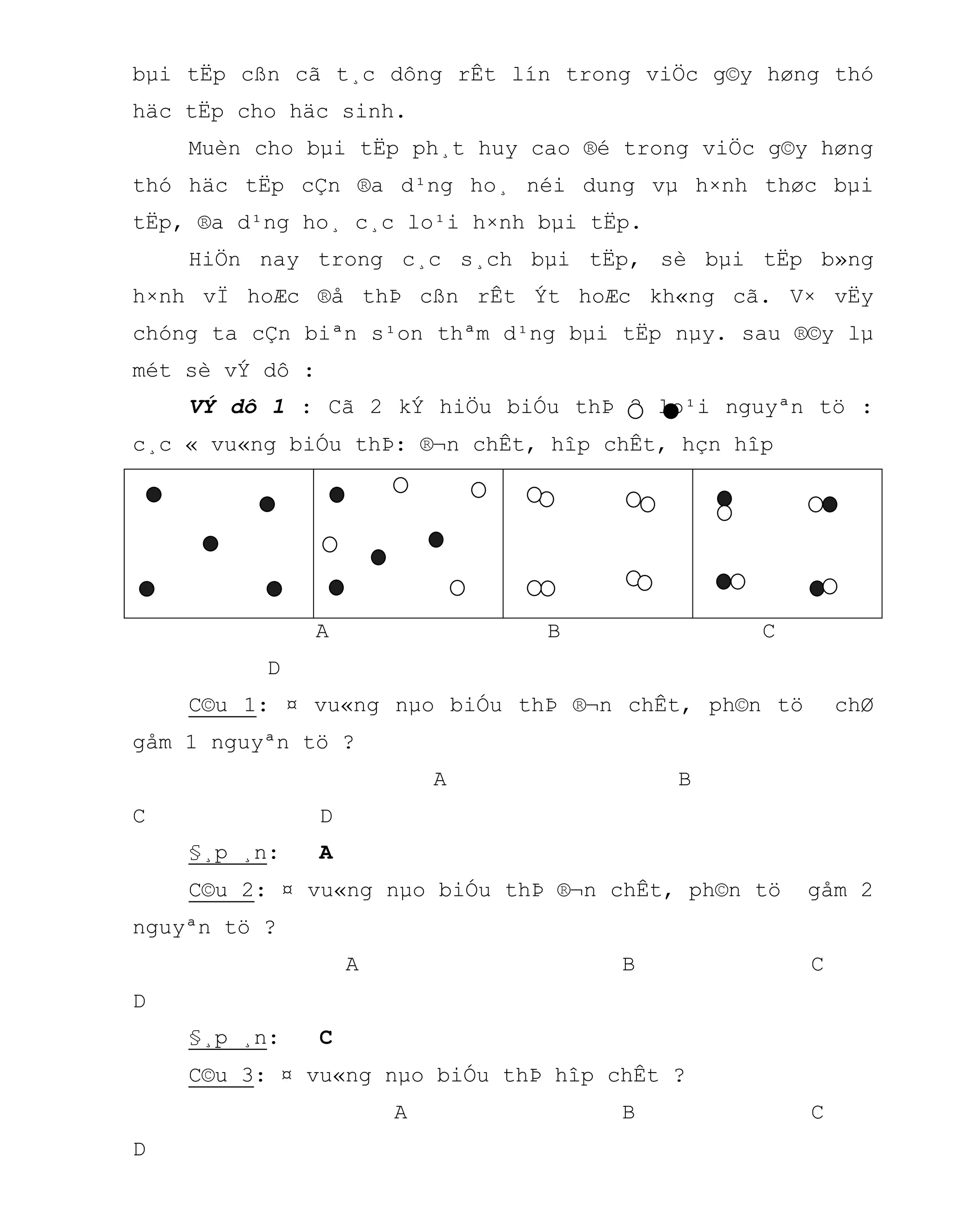 bµi tËp cßn cã t¸c dông rÊt lín trong viÖc g©y høng thó
häc tËp cho häc sinh.
Muèn cho bµi tËp ph¸t huy cao ®é trong viÖc g©y høng
thó häc tËp cÇn ®a d¹ng ho¸ néi dung vµ h×nh thøc bµi
tËp, ®a d¹ng ho¸ c¸c lo¹i h×nh bµi tËp.
HiÖn nay trong c¸c s¸ch bµi tËp, sè bµi tËp b»ng
h×nh vÏ hoÆc ®å thÞ cßn rÊt Ýt hoÆc kh«ng cã. V× vËy
chóng ta cÇn biªn s¹on thªm d¹ng bµi tËp nµy. sau ®©y lµ
mét sè vÝ dô :
VÝ dô 1 : Cã 2 kÝ hiÖu biÓu thÞ 2 lo¹i nguyªn tö :
c¸c « vu«ng biÓu thÞ: ®¬n chÊt, hîp chÊt, hçn hîp
A B C
D
C©u 1: ¤ vu«ng nµo biÓu thÞ ®¬n chÊt, ph©n tö chØ
gåm 1 nguyªn tö ?
A B
C D
§¸p ¸n: A
C©u 2: ¤ vu«ng nµo biÓu thÞ ®¬n chÊt, ph©n tö gåm 2
nguyªn tö ?
A B C
D
§¸p ¸n: C
C©u 3: ¤ vu«ng nµo biÓu thÞ hîp chÊt ?
A B C
D
 