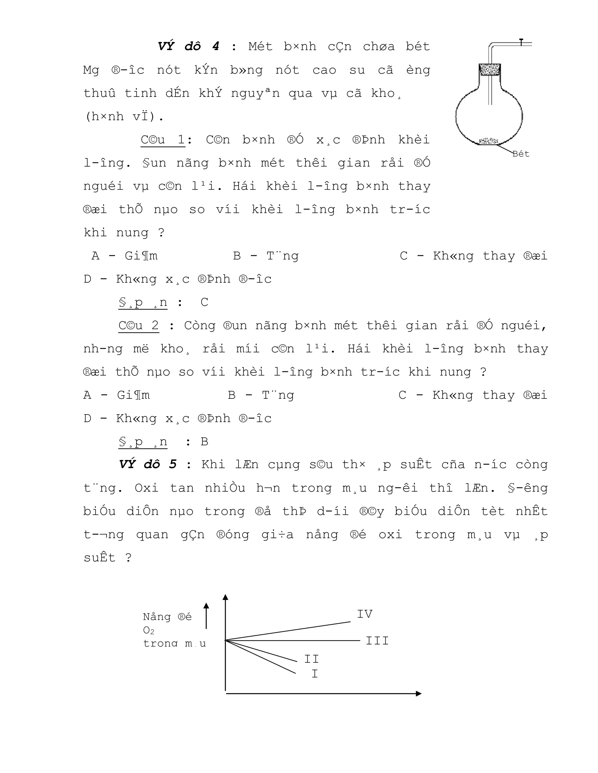 II
VÝ dô 4 : Mét b×nh cÇn chøa bét
Mg ®-îc nót kÝn b»ng nót cao su cã èng
thuû tinh dÉn khÝ nguyªn qua vµ cã kho¸
(h×nh vÏ).
C©u 1: C©n b×nh ®Ó x¸c ®Þnh khèi
l-îng. §un nãng b×nh mét thêi gian råi ®Ó
nguéi vµ c©n l¹i. Hái khèi l-îng b×nh thay
®æi thÕ nµo so víi khèi l-îng b×nh tr-íc
khi nung ?
A - Gi¶m B - T¨ng C - Kh«ng thay ®æi
D - Kh«ng x¸c ®Þnh ®-îc
§¸p ¸n : C
C©u 2 : Còng ®un nãng b×nh mét thêi gian råi ®Ó nguéi,
nh-ng më kho¸ råi míi c©n l¹i. Hái khèi l-îng b×nh thay
®æi thÕ nµo so víi khèi l-îng b×nh tr-íc khi nung ?
A - Gi¶m B - T¨ng C - Kh«ng thay ®æi
D - Kh«ng x¸c ®Þnh ®-îc
§¸p ¸n : B
VÝ dô 5 : Khi lÆn cµng s©u th× ¸p suÊt cña n-íc còng
t¨ng. Oxi tan nhiÒu h¬n trong m¸u ng-êi thî lÆn. §-êng
biÓu diÔn nµo trong ®å thÞ d-íi ®©y biÓu diÔn tèt nhÊt
t-¬ng quan gÇn ®óng gi÷a nång ®é oxi trong m¸u vµ ¸p
suÊt ?
I
Bét
Magiª
IV
III
Nång ®é
O2
trong m¸u
 
