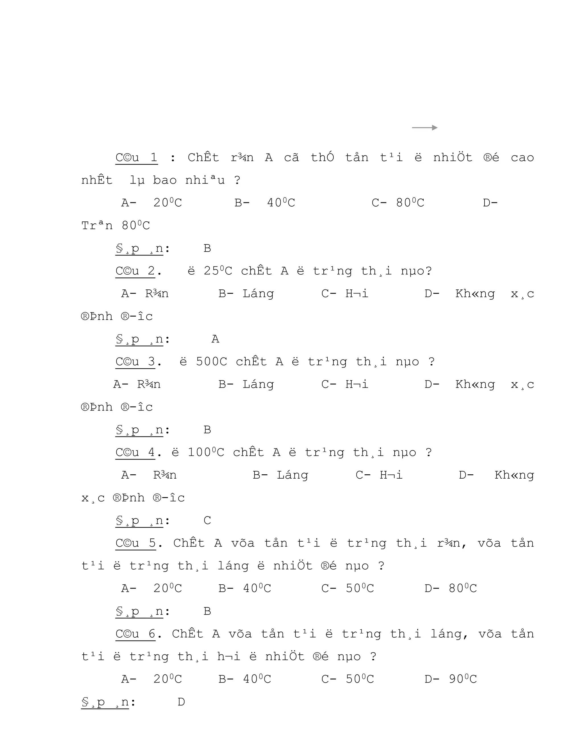 C©u 1 : ChÊt r¾n A cã thÓ tån t¹i ë nhiÖt ®é cao
nhÊt lµ bao nhiªu ?
A- 200C B- 400C C- 800C D-
Trªn 800C
§¸p ¸n: B
C©u 2. ë 250C chÊt A ë tr¹ng th¸i nµo?
A- R¾n B- Láng C- H¬i D- Kh«ng x¸c
®Þnh ®-îc
§¸p ¸n: A
C©u 3. ë 500C chÊt A ë tr¹ng th¸i nµo ?
A- R¾n B- Láng C- H¬i D- Kh«ng x¸c
®Þnh ®-îc
§¸p ¸n: B
C©u 4. ë 1000C chÊt A ë tr¹ng th¸i nµo ?
A- R¾n B- Láng C- H¬i D- Kh«ng
x¸c ®Þnh ®-îc
§¸p ¸n: C
C©u 5. ChÊt A võa tån t¹i ë tr¹ng th¸i r¾n, võa tån
t¹i ë tr¹ng th¸i láng ë nhiÖt ®é nµo ?
A- 200C B- 400C C- 500C D- 800C
§¸p ¸n: B
C©u 6. ChÊt A võa tån t¹i ë tr¹ng th¸i láng, võa tån
t¹i ë tr¹ng th¸i h¬i ë nhiÖt ®é nµo ?
A- 200C B- 400C C- 500C D- 900C
§¸p ¸n: D
 