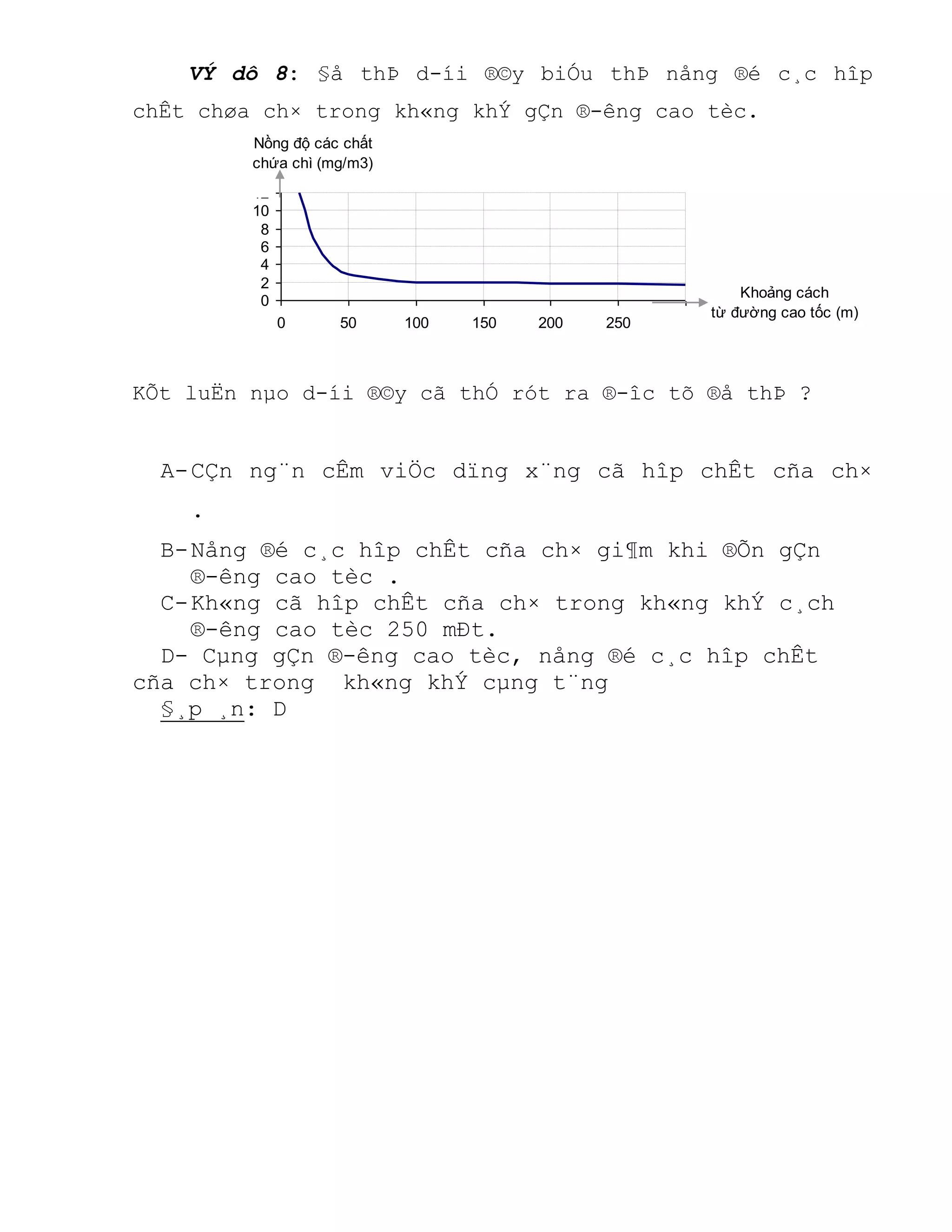 0
2
4
6
8
10
12
0 50 100 150 200 250 300
Khoảng cách
từ đường cao tốc (m)
Nồng độ các chất
chứa chì (mg/m3)
VÝ dô 8: §å thÞ d-íi ®©y biÓu thÞ nång ®é c¸c hîp
chÊt chøa ch× trong kh«ng khÝ gÇn ®-êng cao tèc.
KÕt luËn nµo d-íi ®©y cã thÓ rót ra ®-îc tõ ®å thÞ ?
A-CÇn ng¨n cÊm viÖc dïng x¨ng cã hîp chÊt cña ch×
.
B-Nång ®é c¸c hîp chÊt cña ch× gi¶m khi ®Õn gÇn
®-êng cao tèc .
C-Kh«ng cã hîp chÊt cña ch× trong kh«ng khÝ c¸ch
®-êng cao tèc 250 mÐt.
D- Cµng gÇn ®-êng cao tèc, nång ®é c¸c hîp chÊt
cña ch× trong kh«ng khÝ cµng t¨ng
§¸p ¸n: D
 