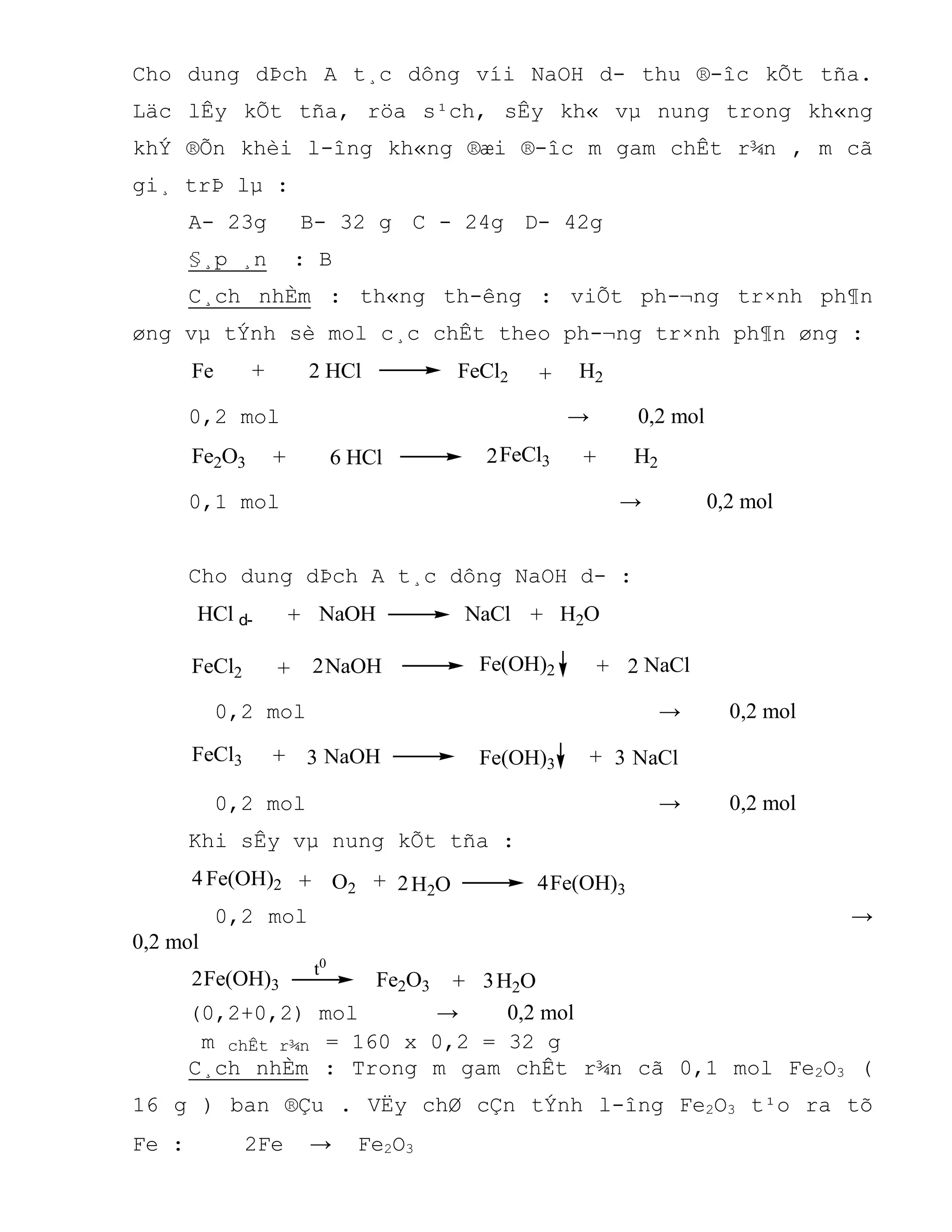 Cho dung dÞch A t¸c dông víi NaOH d- thu ®-îc kÕt tña.
Läc lÊy kÕt tña, röa s¹ch, sÊy kh« vµ nung trong kh«ng
khÝ ®Õn khèi l-îng kh«ng ®æi ®-îc m gam chÊt r¾n , m cã
gi¸ trÞ lµ :
A- 23g B- 32 g C - 24g D- 42g
§¸p ¸n : B
C¸ch nhÈm : th«ng th-êng : viÕt ph-¬ng tr×nh ph¶n
øng vµ tÝnh sè mol c¸c chÊt theo ph-¬ng tr×nh ph¶n øng :
Fe 2 HCl FeCl2 H2++
0,2 mol → 0,2 mol
6 HCl H2+Fe2O3 + FeCl32
0,1 mol → 0,2 mol
Cho dung dÞch A t¸c dông NaOH d- :
HCl d- +NaOH NaCl H2O+
FeCl2 NaOH NaClFe(OH)2+ +2 2
0,2 mol → 0,2 mol
NaOH NaClFe(OH)3+ +FeCl3 3 3
0,2 mol → 0,2 mol
Khi sÊy vµ nung kÕt tña :
Fe(OH)2 ++ 2O2 H2O Fe(OH)3
4 4
0,2 mol →
0,2 mol
2 H2OFe2O3Fe(OH)3 + 3
t0
(0,2+0,2) mol → 0,2 mol
m chÊt r¾n = 160 x 0,2 = 32 g
C¸ch nhÈm : Trong m gam chÊt r¾n cã 0,1 mol Fe2O3 (
16 g ) ban ®Çu . VËy chØ cÇn tÝnh l-îng Fe2O3 t¹o ra tõ
Fe : 2Fe → Fe2O3
 
