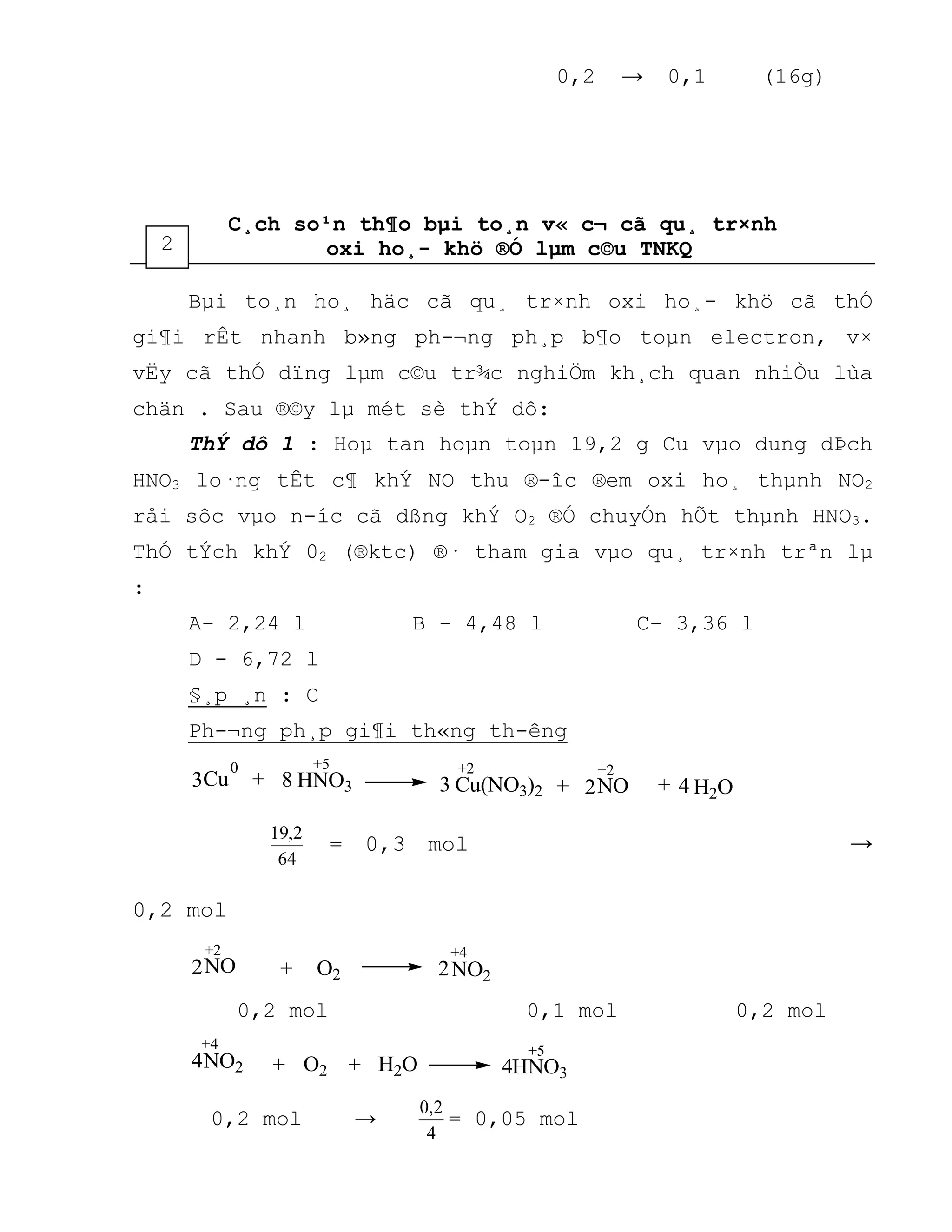 0,2 → 0,1 (16g)
C¸ch so¹n th¶o bµi to¸n v« c¬ cã qu¸ tr×nh
oxi ho¸- khö ®Ó lµm c©u TNKQ
Bµi to¸n ho¸ häc cã qu¸ tr×nh oxi ho¸- khö cã thÓ
gi¶i rÊt nhanh b»ng ph-¬ng ph¸p b¶o toµn electron, v×
vËy cã thÓ dïng lµm c©u tr¾c nghiÖm kh¸ch quan nhiÒu lùa
chän . Sau ®©y lµ mét sè thÝ dô:
ThÝ dô 1 : Hoµ tan hoµn toµn 19,2 g Cu vµo dung dÞch
HNO3 lo·ng tÊt c¶ khÝ NO thu ®-îc ®em oxi ho¸ thµnh NO2
råi sôc vµo n-íc cã dßng khÝ O2 ®Ó chuyÓn hÕt thµnh HNO3.
ThÓ tÝch khÝ 02 (®ktc) ®· tham gia vµo qu¸ tr×nh trªn lµ
:
A- 2,24 l B - 4,48 l C- 3,36 l
D - 6,72 l
§¸p ¸n : C
Ph-¬ng ph¸p gi¶i th«ng th-êng
++ 2 H2O3 +3 4Cu HNO3 Cu(NO3)2 NO
+2+50
8
+2
64
2,19
= 0,3 mol →
0,2 mol
2 2O2+NO NO2
+4+2
0,2 mol 0,1 mol 0,2 mol
+O2 H2O+4 HNO3
NO2
+4 +5
4
0,2 mol →
4
2,0
= 0,05 mol
2
 