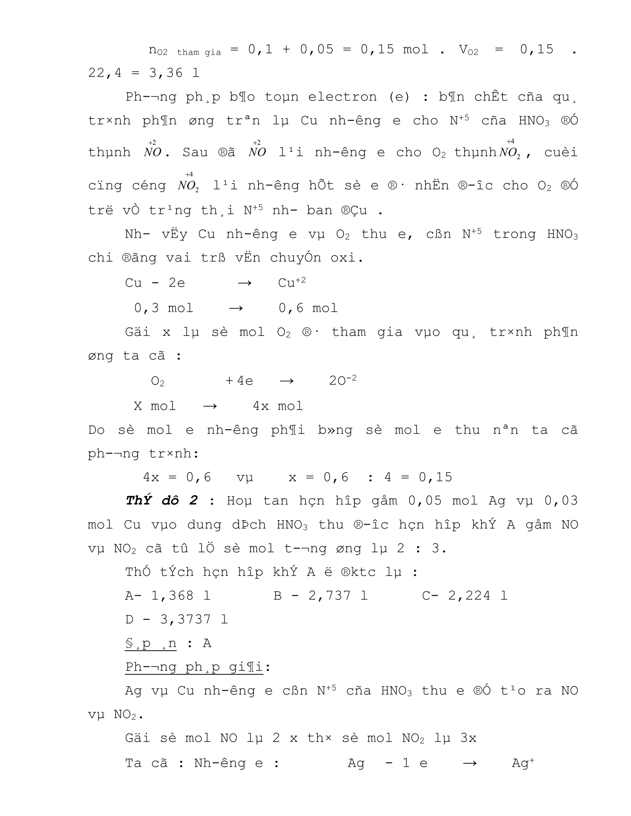 nO2 tham gia = 0,1 + 0,05 = 0,15 mol . VO2 = 0,15 .
22,4 = 3,36 l
Ph-¬ng ph¸p b¶o toµn electron (e) : b¶n chÊt cña qu¸
tr×nh ph¶n øng trªn lµ Cu nh-êng e cho N+5 cña HNO3 ®Ó
thµnh
2
NO . Sau ®ã
2
NO l¹i nh-êng e cho O2 thµnh
4
2

NO , cuèi
cïng céng
4
2

NO l¹i nh-êng hÕt sè e ®· nhËn ®-îc cho O2 ®Ó
trë vÒ tr¹ng th¸i N+5 nh- ban ®Çu .
Nh- vËy Cu nh-êng e vµ O2 thu e, cßn N+5 trong HNO3
chi ®ãng vai trß vËn chuyÓn oxi.
Cu - 2e → Cu+2
0,3 mol → 0,6 mol
Gäi x lµ sè mol O2 ®· tham gia vµo qu¸ tr×nh ph¶n
øng ta cã :
O2 + 4e → 2O-2
X mol → 4x mol
Do sè mol e nh-êng ph¶i b»ng sè mol e thu nªn ta cã
ph-¬ng tr×nh:
4x = 0,6 vµ x = 0,6 : 4 = 0,15
ThÝ dô 2 : Hoµ tan hçn hîp gåm 0,05 mol Ag vµ 0,03
mol Cu vµo dung dÞch HNO3 thu ®-îc hçn hîp khÝ A gåm NO
vµ NO2 cã tû lÖ sè mol t-¬ng øng lµ 2 : 3.
ThÓ tÝch hçn hîp khÝ A ë ®ktc lµ :
A- 1,368 l B - 2,737 l C- 2,224 l
D - 3,3737 l
§¸p ¸n : A
Ph-¬ng ph¸p gi¶i:
Ag vµ Cu nh-êng e cßn N+5 cña HNO3 thu e ®Ó t¹o ra NO
vµ NO2.
Gäi sè mol NO lµ 2 x th× sè mol NO2 lµ 3x
Ta cã : Nh-êng e : Ag - 1 e → Ag+
 
