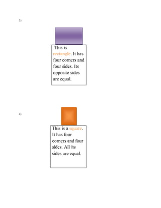 3) 
This is 
rectangle. It has 
four corners and 
four sides. Its 
opposite sides 
are equal. 
4) 
This is a square. 
It has four 
corners and four 
sides. All its 
sides are equal. 
 