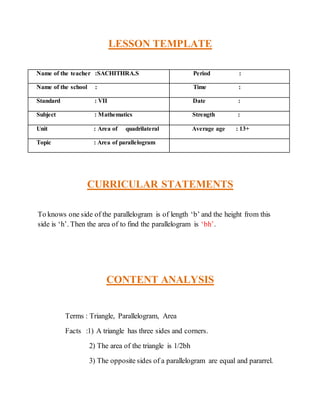 LESSON TEMPLATE 
Name of the teacher :SACHITHRA.S Period : 
Name of the school : Time : 
Standard : VII Date : 
Subject : Mathematics Strength : 
Unit : Area of quadrilateral Average age : 13+ 
Topic : Area of parallelogram 
CURRICULAR STATEMENTS 
To knows one side of the parallelogram is of length ‘b’ and the height from this 
side is ‘h’. Then the area of to find the parallelogram is ‘bh’. 
CONTENT ANALYSIS 
Terms : Triangle, Parallelogram, Area 
Facts :1) A triangle has three sides and corners. 
2) The area of the triangle is 1/2bh 
3) The opposite sides of a parallelogram are equal and pararrel. 
 