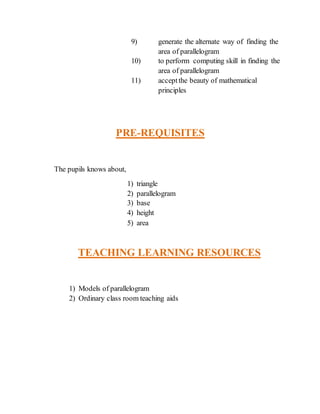 9) generate the alternate way of finding the 
area of parallelogram 
10) to perform computing skill in finding the 
area of parallelogram 
11) accept the beauty of mathematical 
principles 
PRE-REQUISITES 
The pupils knows about, 
1) triangle 
2) parallelogram 
3) base 
4) height 
5) area 
TEACHING LEARNING RESOURCES 
1) Models of parallelogram 
2) Ordinary class room teaching aids 
 